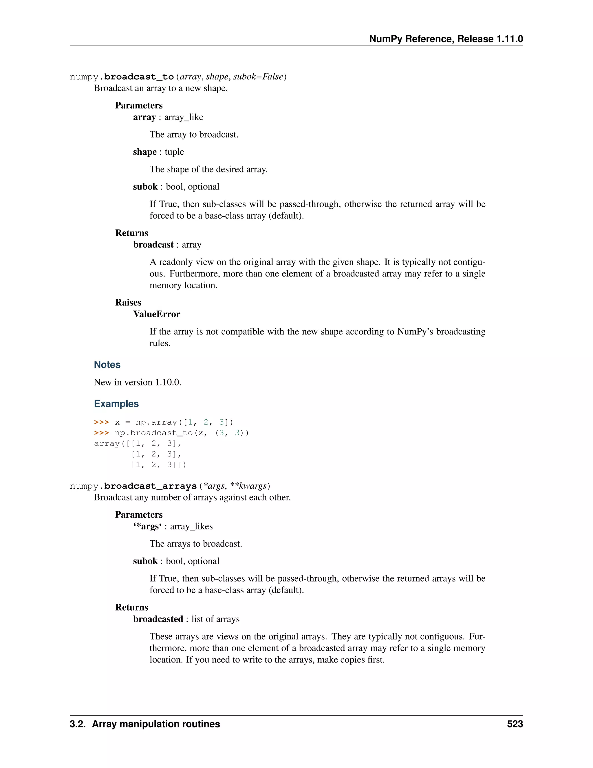 NumPy Reference, Release 1.11.0
numpy.broadcast_to(array, shape, subok=False)
Broadcast an array to a new shape.
Parameters
array : array_like
The array to broadcast.
shape : tuple
The shape of the desired array.
subok : bool, optional
If True, then sub-classes will be passed-through, otherwise the returned array will be
forced to be a base-class array (default).
Returns
broadcast : array
A readonly view on the original array with the given shape. It is typically not contigu-
ous. Furthermore, more than one element of a broadcasted array may refer to a single
memory location.
Raises
ValueError
If the array is not compatible with the new shape according to NumPy’s broadcasting
rules.
Notes
New in version 1.10.0.
Examples
>>> x = np.array([1, 2, 3])
>>> np.broadcast_to(x, (3, 3))
array([[1, 2, 3],
[1, 2, 3],
[1, 2, 3]])
numpy.broadcast_arrays(*args, **kwargs)
Broadcast any number of arrays against each other.
Parameters
‘*args‘ : array_likes
The arrays to broadcast.
subok : bool, optional
If True, then sub-classes will be passed-through, otherwise the returned arrays will be
forced to be a base-class array (default).
Returns
broadcasted : list of arrays
These arrays are views on the original arrays. They are typically not contiguous. Fur-
thermore, more than one element of a broadcasted array may refer to a single memory
location. If you need to write to the arrays, make copies first.
3.2. Array manipulation routines 523
 