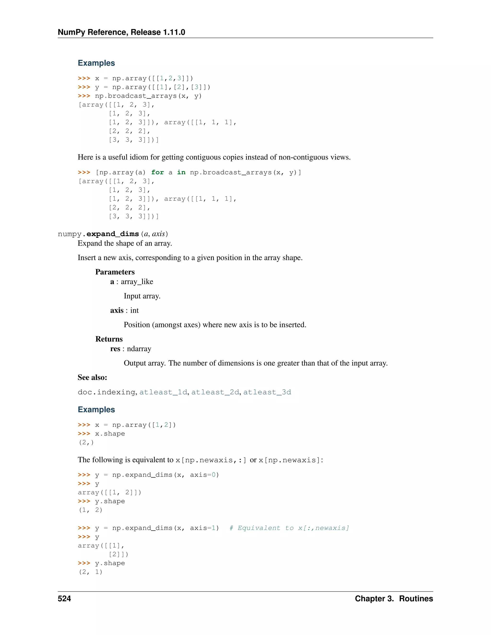 NumPy Reference, Release 1.11.0
Examples
>>> x = np.array([[1,2,3]])
>>> y = np.array([[1],[2],[3]])
>>> np.broadcast_arrays(x, y)
[array([[1, 2, 3],
[1, 2, 3],
[1, 2, 3]]), array([[1, 1, 1],
[2, 2, 2],
[3, 3, 3]])]
Here is a useful idiom for getting contiguous copies instead of non-contiguous views.
>>> [np.array(a) for a in np.broadcast_arrays(x, y)]
[array([[1, 2, 3],
[1, 2, 3],
[1, 2, 3]]), array([[1, 1, 1],
[2, 2, 2],
[3, 3, 3]])]
numpy.expand_dims(a, axis)
Expand the shape of an array.
Insert a new axis, corresponding to a given position in the array shape.
Parameters
a : array_like
Input array.
axis : int
Position (amongst axes) where new axis is to be inserted.
Returns
res : ndarray
Output array. The number of dimensions is one greater than that of the input array.
See also:
doc.indexing, atleast_1d, atleast_2d, atleast_3d
Examples
>>> x = np.array([1,2])
>>> x.shape
(2,)
The following is equivalent to x[np.newaxis,:] or x[np.newaxis]:
>>> y = np.expand_dims(x, axis=0)
>>> y
array([[1, 2]])
>>> y.shape
(1, 2)
>>> y = np.expand_dims(x, axis=1) # Equivalent to x[:,newaxis]
>>> y
array([[1],
[2]])
>>> y.shape
(2, 1)
524 Chapter 3. Routines
 
