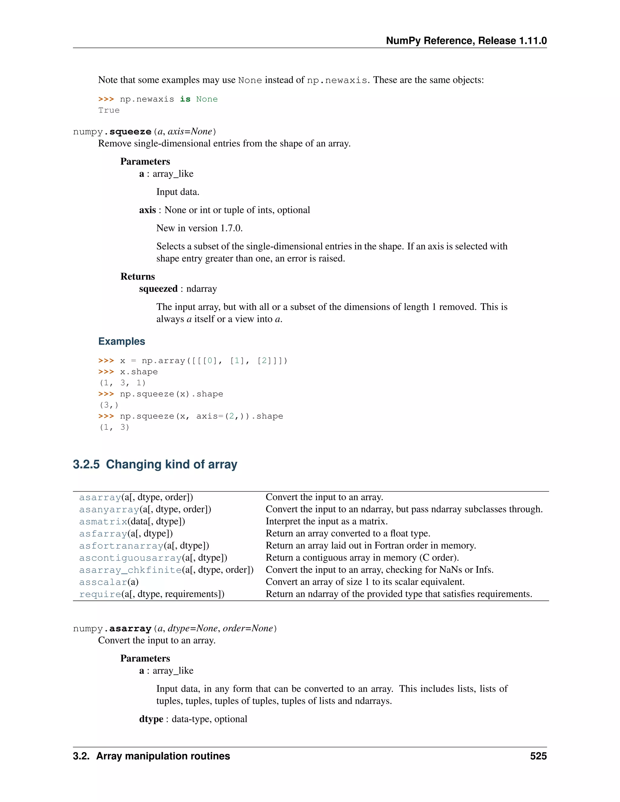 NumPy Reference, Release 1.11.0
Note that some examples may use None instead of np.newaxis. These are the same objects:
>>> np.newaxis is None
True
numpy.squeeze(a, axis=None)
Remove single-dimensional entries from the shape of an array.
Parameters
a : array_like
Input data.
axis : None or int or tuple of ints, optional
New in version 1.7.0.
Selects a subset of the single-dimensional entries in the shape. If an axis is selected with
shape entry greater than one, an error is raised.
Returns
squeezed : ndarray
The input array, but with all or a subset of the dimensions of length 1 removed. This is
always a itself or a view into a.
Examples
>>> x = np.array([[[0], [1], [2]]])
>>> x.shape
(1, 3, 1)
>>> np.squeeze(x).shape
(3,)
>>> np.squeeze(x, axis=(2,)).shape
(1, 3)
3.2.5 Changing kind of array
asarray(a[, dtype, order]) Convert the input to an array.
asanyarray(a[, dtype, order]) Convert the input to an ndarray, but pass ndarray subclasses through.
asmatrix(data[, dtype]) Interpret the input as a matrix.
asfarray(a[, dtype]) Return an array converted to a float type.
asfortranarray(a[, dtype]) Return an array laid out in Fortran order in memory.
ascontiguousarray(a[, dtype]) Return a contiguous array in memory (C order).
asarray_chkfinite(a[, dtype, order]) Convert the input to an array, checking for NaNs or Infs.
asscalar(a) Convert an array of size 1 to its scalar equivalent.
require(a[, dtype, requirements]) Return an ndarray of the provided type that satisfies requirements.
numpy.asarray(a, dtype=None, order=None)
Convert the input to an array.
Parameters
a : array_like
Input data, in any form that can be converted to an array. This includes lists, lists of
tuples, tuples, tuples of tuples, tuples of lists and ndarrays.
dtype : data-type, optional
3.2. Array manipulation routines 525
 