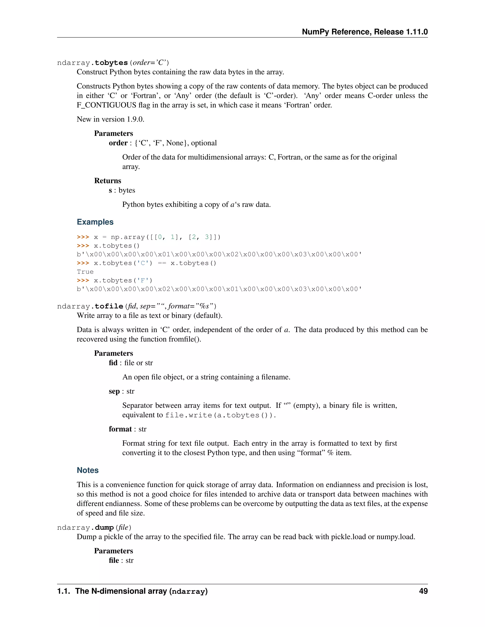 NumPy Reference, Release 1.11.0
ndarray.tobytes(order=’C’)
Construct Python bytes containing the raw data bytes in the array.
Constructs Python bytes showing a copy of the raw contents of data memory. The bytes object can be produced
in either ‘C’ or ‘Fortran’, or ‘Any’ order (the default is ‘C’-order). ‘Any’ order means C-order unless the
F_CONTIGUOUS flag in the array is set, in which case it means ‘Fortran’ order.
New in version 1.9.0.
Parameters
order : {‘C’, ‘F’, None}, optional
Order of the data for multidimensional arrays: C, Fortran, or the same as for the original
array.
Returns
s : bytes
Python bytes exhibiting a copy of a‘s raw data.
Examples
>>> x = np.array([[0, 1], [2, 3]])
>>> x.tobytes()
b'x00x00x00x00x01x00x00x00x02x00x00x00x03x00x00x00'
>>> x.tobytes('C') == x.tobytes()
True
>>> x.tobytes('F')
b'x00x00x00x00x02x00x00x00x01x00x00x00x03x00x00x00'
ndarray.tofile(fid, sep=”“, format=”%s”)
Write array to a file as text or binary (default).
Data is always written in ‘C’ order, independent of the order of a. The data produced by this method can be
recovered using the function fromfile().
Parameters
fid : file or str
An open file object, or a string containing a filename.
sep : str
Separator between array items for text output. If “” (empty), a binary file is written,
equivalent to file.write(a.tobytes()).
format : str
Format string for text file output. Each entry in the array is formatted to text by first
converting it to the closest Python type, and then using “format” % item.
Notes
This is a convenience function for quick storage of array data. Information on endianness and precision is lost,
so this method is not a good choice for files intended to archive data or transport data between machines with
different endianness. Some of these problems can be overcome by outputting the data as text files, at the expense
of speed and file size.
ndarray.dump(file)
Dump a pickle of the array to the specified file. The array can be read back with pickle.load or numpy.load.
Parameters
file : str
1.1. The N-dimensional array (ndarray) 49
 