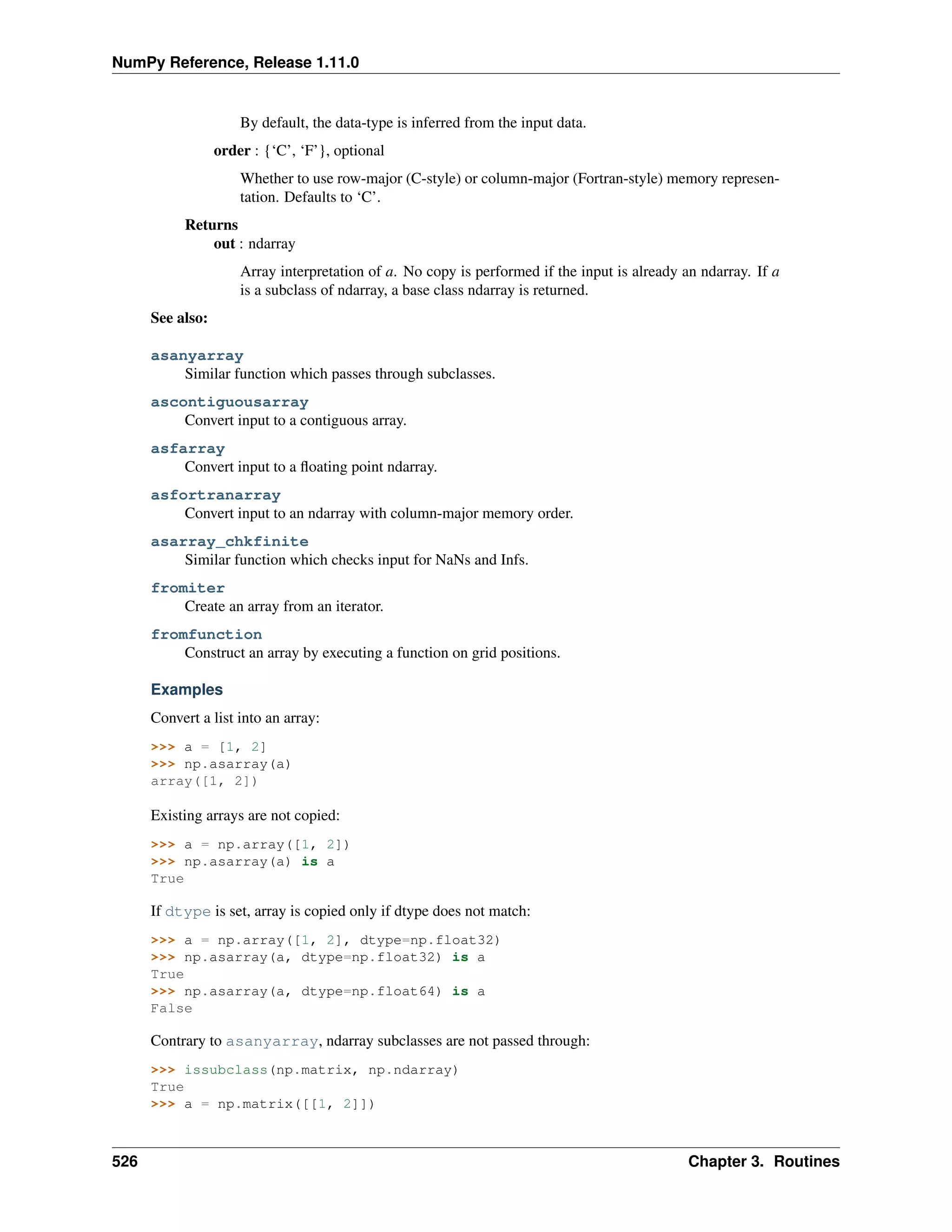 NumPy Reference, Release 1.11.0
By default, the data-type is inferred from the input data.
order : {‘C’, ‘F’}, optional
Whether to use row-major (C-style) or column-major (Fortran-style) memory represen-
tation. Defaults to ‘C’.
Returns
out : ndarray
Array interpretation of a. No copy is performed if the input is already an ndarray. If a
is a subclass of ndarray, a base class ndarray is returned.
See also:
asanyarray
Similar function which passes through subclasses.
ascontiguousarray
Convert input to a contiguous array.
asfarray
Convert input to a floating point ndarray.
asfortranarray
Convert input to an ndarray with column-major memory order.
asarray_chkfinite
Similar function which checks input for NaNs and Infs.
fromiter
Create an array from an iterator.
fromfunction
Construct an array by executing a function on grid positions.
Examples
Convert a list into an array:
>>> a = [1, 2]
>>> np.asarray(a)
array([1, 2])
Existing arrays are not copied:
>>> a = np.array([1, 2])
>>> np.asarray(a) is a
True
If dtype is set, array is copied only if dtype does not match:
>>> a = np.array([1, 2], dtype=np.float32)
>>> np.asarray(a, dtype=np.float32) is a
True
>>> np.asarray(a, dtype=np.float64) is a
False
Contrary to asanyarray, ndarray subclasses are not passed through:
>>> issubclass(np.matrix, np.ndarray)
True
>>> a = np.matrix([[1, 2]])
526 Chapter 3. Routines
 