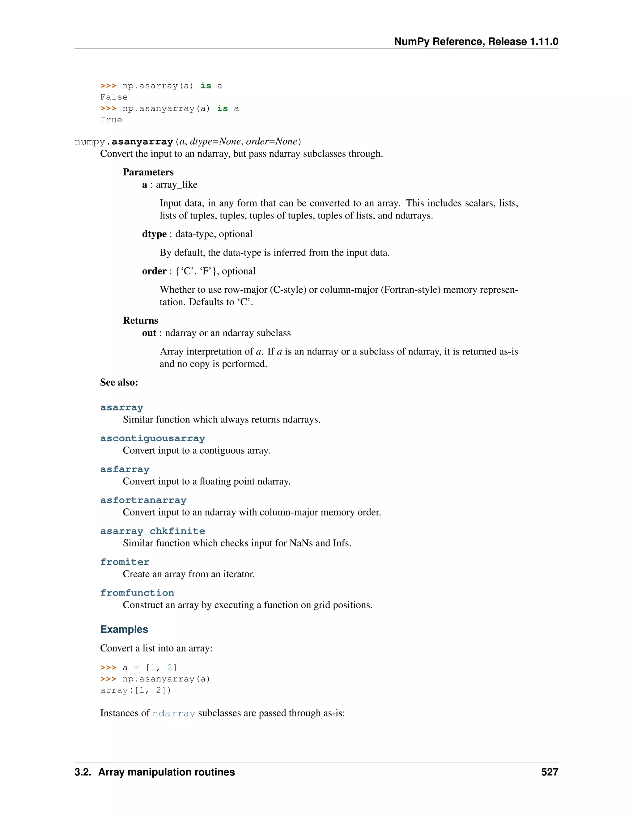 NumPy Reference, Release 1.11.0
>>> np.asarray(a) is a
False
>>> np.asanyarray(a) is a
True
numpy.asanyarray(a, dtype=None, order=None)
Convert the input to an ndarray, but pass ndarray subclasses through.
Parameters
a : array_like
Input data, in any form that can be converted to an array. This includes scalars, lists,
lists of tuples, tuples, tuples of tuples, tuples of lists, and ndarrays.
dtype : data-type, optional
By default, the data-type is inferred from the input data.
order : {‘C’, ‘F’}, optional
Whether to use row-major (C-style) or column-major (Fortran-style) memory represen-
tation. Defaults to ‘C’.
Returns
out : ndarray or an ndarray subclass
Array interpretation of a. If a is an ndarray or a subclass of ndarray, it is returned as-is
and no copy is performed.
See also:
asarray
Similar function which always returns ndarrays.
ascontiguousarray
Convert input to a contiguous array.
asfarray
Convert input to a floating point ndarray.
asfortranarray
Convert input to an ndarray with column-major memory order.
asarray_chkfinite
Similar function which checks input for NaNs and Infs.
fromiter
Create an array from an iterator.
fromfunction
Construct an array by executing a function on grid positions.
Examples
Convert a list into an array:
>>> a = [1, 2]
>>> np.asanyarray(a)
array([1, 2])
Instances of ndarray subclasses are passed through as-is:
3.2. Array manipulation routines 527
 
