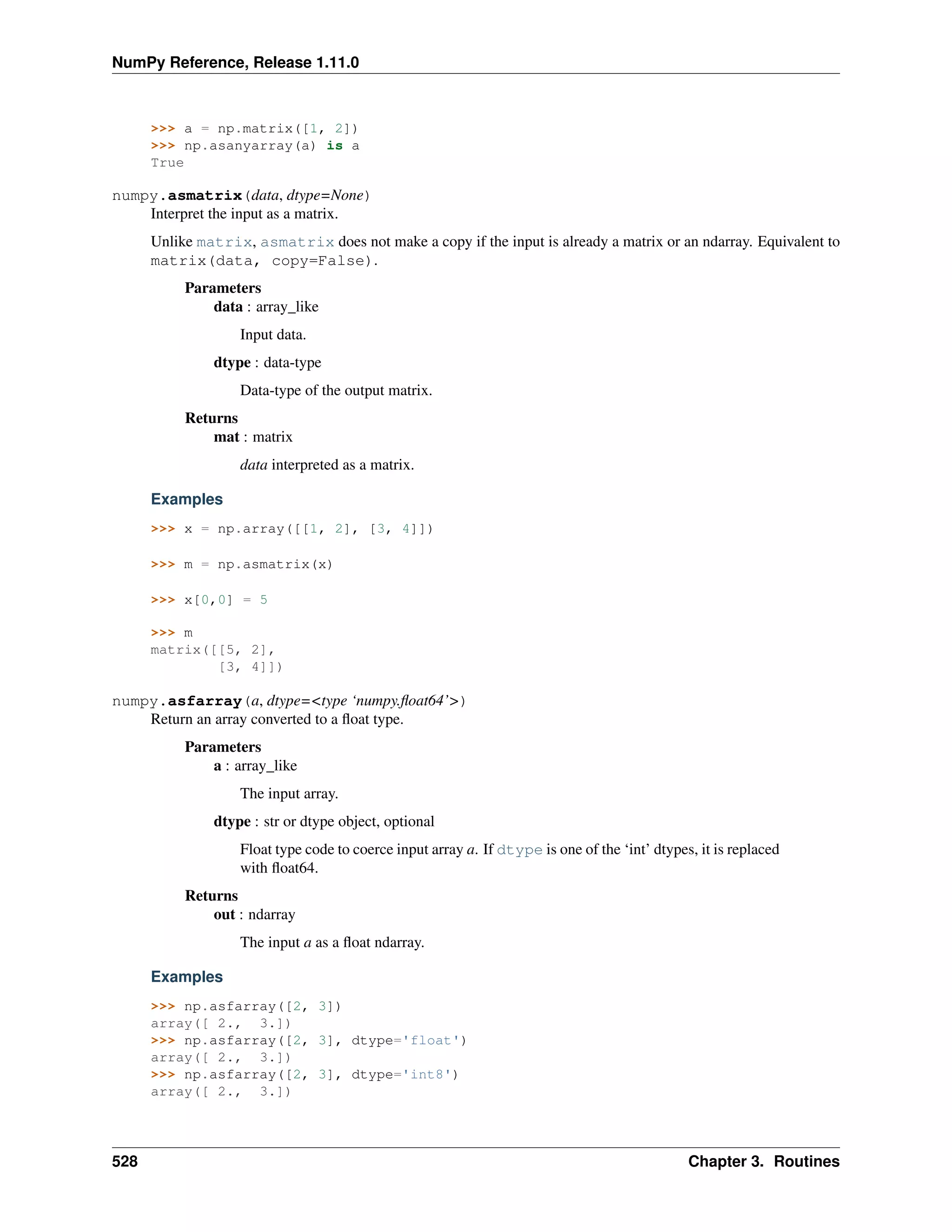 NumPy Reference, Release 1.11.0
>>> a = np.matrix([1, 2])
>>> np.asanyarray(a) is a
True
numpy.asmatrix(data, dtype=None)
Interpret the input as a matrix.
Unlike matrix, asmatrix does not make a copy if the input is already a matrix or an ndarray. Equivalent to
matrix(data, copy=False).
Parameters
data : array_like
Input data.
dtype : data-type
Data-type of the output matrix.
Returns
mat : matrix
data interpreted as a matrix.
Examples
>>> x = np.array([[1, 2], [3, 4]])
>>> m = np.asmatrix(x)
>>> x[0,0] = 5
>>> m
matrix([[5, 2],
[3, 4]])
numpy.asfarray(a, dtype=<type ‘numpy.float64’>)
Return an array converted to a float type.
Parameters
a : array_like
The input array.
dtype : str or dtype object, optional
Float type code to coerce input array a. If dtype is one of the ‘int’ dtypes, it is replaced
with float64.
Returns
out : ndarray
The input a as a float ndarray.
Examples
>>> np.asfarray([2, 3])
array([ 2., 3.])
>>> np.asfarray([2, 3], dtype='float')
array([ 2., 3.])
>>> np.asfarray([2, 3], dtype='int8')
array([ 2., 3.])
528 Chapter 3. Routines
 