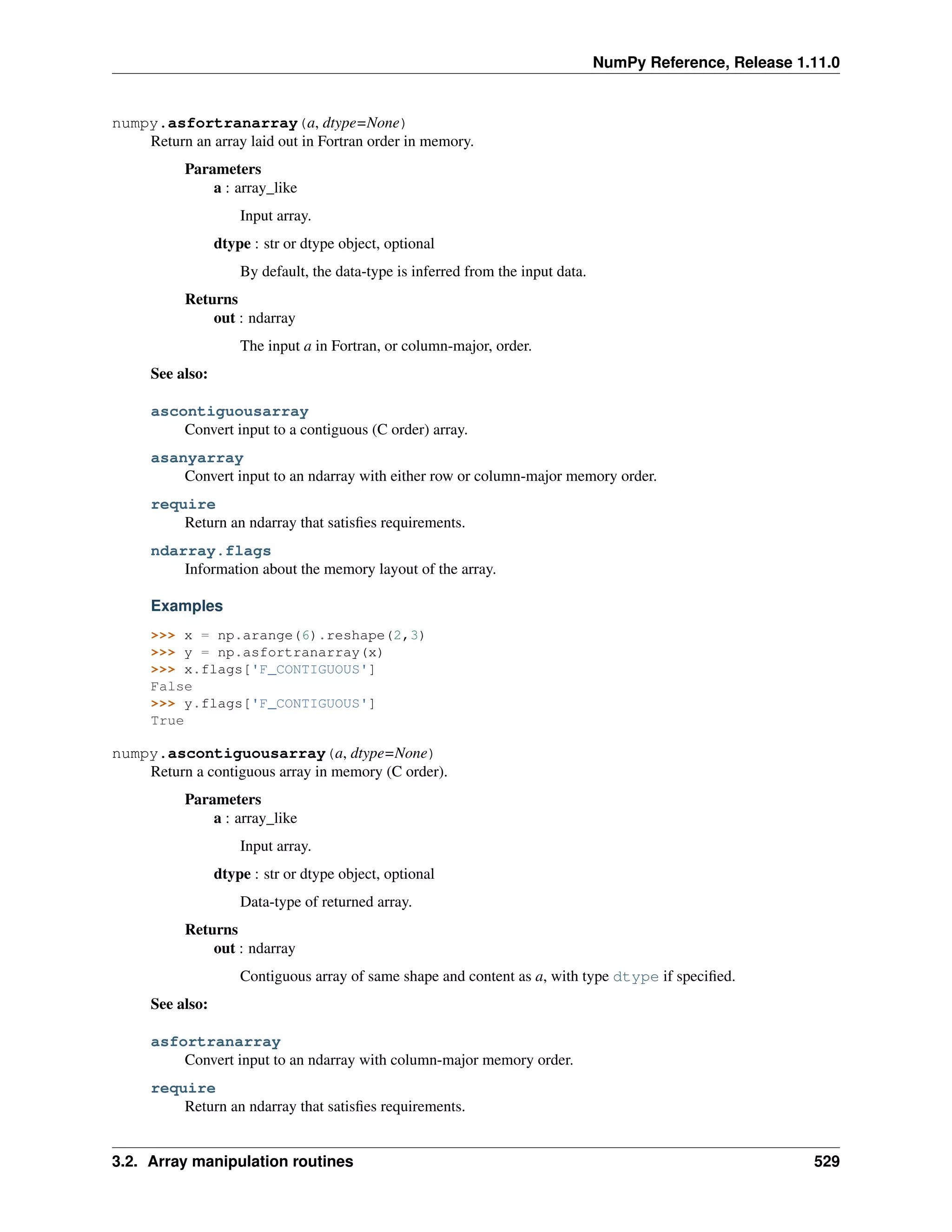NumPy Reference, Release 1.11.0
numpy.asfortranarray(a, dtype=None)
Return an array laid out in Fortran order in memory.
Parameters
a : array_like
Input array.
dtype : str or dtype object, optional
By default, the data-type is inferred from the input data.
Returns
out : ndarray
The input a in Fortran, or column-major, order.
See also:
ascontiguousarray
Convert input to a contiguous (C order) array.
asanyarray
Convert input to an ndarray with either row or column-major memory order.
require
Return an ndarray that satisfies requirements.
ndarray.flags
Information about the memory layout of the array.
Examples
>>> x = np.arange(6).reshape(2,3)
>>> y = np.asfortranarray(x)
>>> x.flags['F_CONTIGUOUS']
False
>>> y.flags['F_CONTIGUOUS']
True
numpy.ascontiguousarray(a, dtype=None)
Return a contiguous array in memory (C order).
Parameters
a : array_like
Input array.
dtype : str or dtype object, optional
Data-type of returned array.
Returns
out : ndarray
Contiguous array of same shape and content as a, with type dtype if specified.
See also:
asfortranarray
Convert input to an ndarray with column-major memory order.
require
Return an ndarray that satisfies requirements.
3.2. Array manipulation routines 529
 
