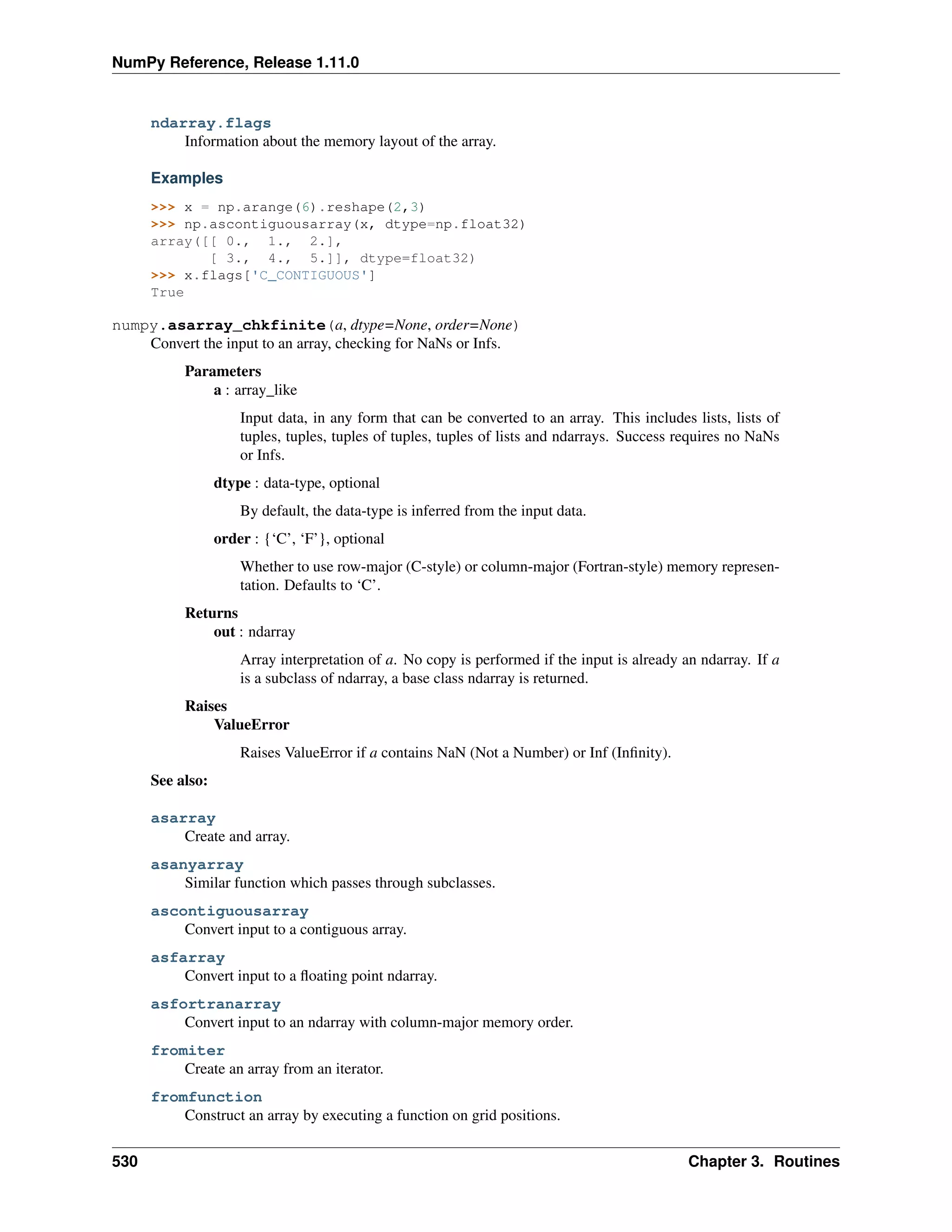 NumPy Reference, Release 1.11.0
ndarray.flags
Information about the memory layout of the array.
Examples
>>> x = np.arange(6).reshape(2,3)
>>> np.ascontiguousarray(x, dtype=np.float32)
array([[ 0., 1., 2.],
[ 3., 4., 5.]], dtype=float32)
>>> x.flags['C_CONTIGUOUS']
True
numpy.asarray_chkfinite(a, dtype=None, order=None)
Convert the input to an array, checking for NaNs or Infs.
Parameters
a : array_like
Input data, in any form that can be converted to an array. This includes lists, lists of
tuples, tuples, tuples of tuples, tuples of lists and ndarrays. Success requires no NaNs
or Infs.
dtype : data-type, optional
By default, the data-type is inferred from the input data.
order : {‘C’, ‘F’}, optional
Whether to use row-major (C-style) or column-major (Fortran-style) memory represen-
tation. Defaults to ‘C’.
Returns
out : ndarray
Array interpretation of a. No copy is performed if the input is already an ndarray. If a
is a subclass of ndarray, a base class ndarray is returned.
Raises
ValueError
Raises ValueError if a contains NaN (Not a Number) or Inf (Infinity).
See also:
asarray
Create and array.
asanyarray
Similar function which passes through subclasses.
ascontiguousarray
Convert input to a contiguous array.
asfarray
Convert input to a floating point ndarray.
asfortranarray
Convert input to an ndarray with column-major memory order.
fromiter
Create an array from an iterator.
fromfunction
Construct an array by executing a function on grid positions.
530 Chapter 3. Routines
 