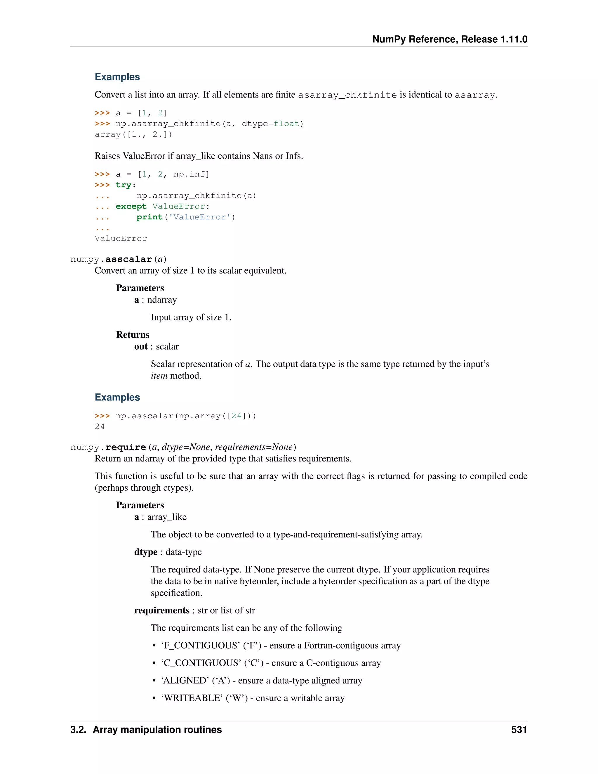 NumPy Reference, Release 1.11.0
Examples
Convert a list into an array. If all elements are finite asarray_chkfinite is identical to asarray.
>>> a = [1, 2]
>>> np.asarray_chkfinite(a, dtype=float)
array([1., 2.])
Raises ValueError if array_like contains Nans or Infs.
>>> a = [1, 2, np.inf]
>>> try:
... np.asarray_chkfinite(a)
... except ValueError:
... print('ValueError')
...
ValueError
numpy.asscalar(a)
Convert an array of size 1 to its scalar equivalent.
Parameters
a : ndarray
Input array of size 1.
Returns
out : scalar
Scalar representation of a. The output data type is the same type returned by the input’s
item method.
Examples
>>> np.asscalar(np.array([24]))
24
numpy.require(a, dtype=None, requirements=None)
Return an ndarray of the provided type that satisfies requirements.
This function is useful to be sure that an array with the correct flags is returned for passing to compiled code
(perhaps through ctypes).
Parameters
a : array_like
The object to be converted to a type-and-requirement-satisfying array.
dtype : data-type
The required data-type. If None preserve the current dtype. If your application requires
the data to be in native byteorder, include a byteorder specification as a part of the dtype
specification.
requirements : str or list of str
The requirements list can be any of the following
• ‘F_CONTIGUOUS’ (‘F’) - ensure a Fortran-contiguous array
• ‘C_CONTIGUOUS’ (‘C’) - ensure a C-contiguous array
• ‘ALIGNED’ (‘A’) - ensure a data-type aligned array
• ‘WRITEABLE’ (‘W’) - ensure a writable array
3.2. Array manipulation routines 531
 