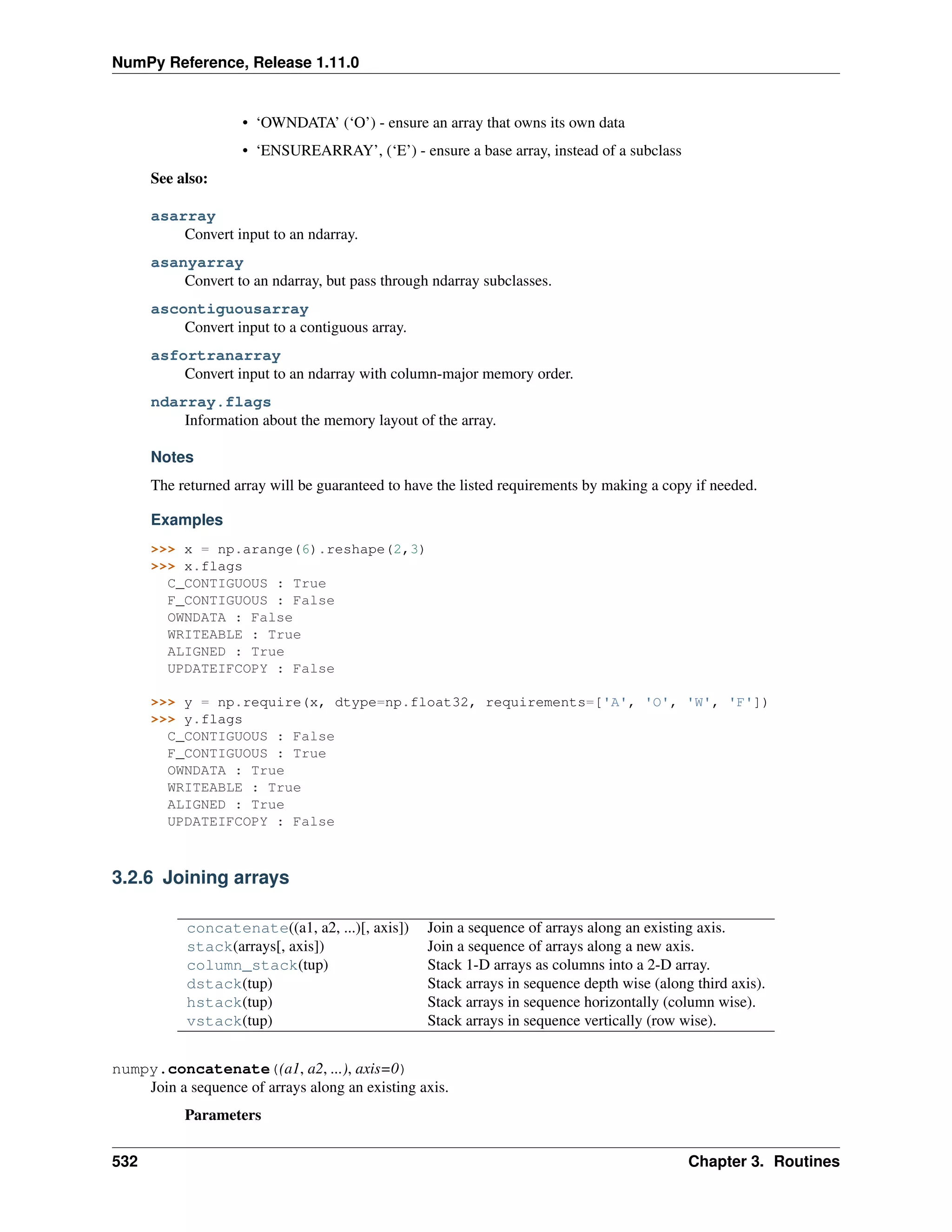 NumPy Reference, Release 1.11.0
• ‘OWNDATA’ (‘O’) - ensure an array that owns its own data
• ‘ENSUREARRAY’, (‘E’) - ensure a base array, instead of a subclass
See also:
asarray
Convert input to an ndarray.
asanyarray
Convert to an ndarray, but pass through ndarray subclasses.
ascontiguousarray
Convert input to a contiguous array.
asfortranarray
Convert input to an ndarray with column-major memory order.
ndarray.flags
Information about the memory layout of the array.
Notes
The returned array will be guaranteed to have the listed requirements by making a copy if needed.
Examples
>>> x = np.arange(6).reshape(2,3)
>>> x.flags
C_CONTIGUOUS : True
F_CONTIGUOUS : False
OWNDATA : False
WRITEABLE : True
ALIGNED : True
UPDATEIFCOPY : False
>>> y = np.require(x, dtype=np.float32, requirements=['A', 'O', 'W', 'F'])
>>> y.flags
C_CONTIGUOUS : False
F_CONTIGUOUS : True
OWNDATA : True
WRITEABLE : True
ALIGNED : True
UPDATEIFCOPY : False
3.2.6 Joining arrays
concatenate((a1, a2, ...)[, axis]) Join a sequence of arrays along an existing axis.
stack(arrays[, axis]) Join a sequence of arrays along a new axis.
column_stack(tup) Stack 1-D arrays as columns into a 2-D array.
dstack(tup) Stack arrays in sequence depth wise (along third axis).
hstack(tup) Stack arrays in sequence horizontally (column wise).
vstack(tup) Stack arrays in sequence vertically (row wise).
numpy.concatenate((a1, a2, ...), axis=0)
Join a sequence of arrays along an existing axis.
Parameters
532 Chapter 3. Routines
 