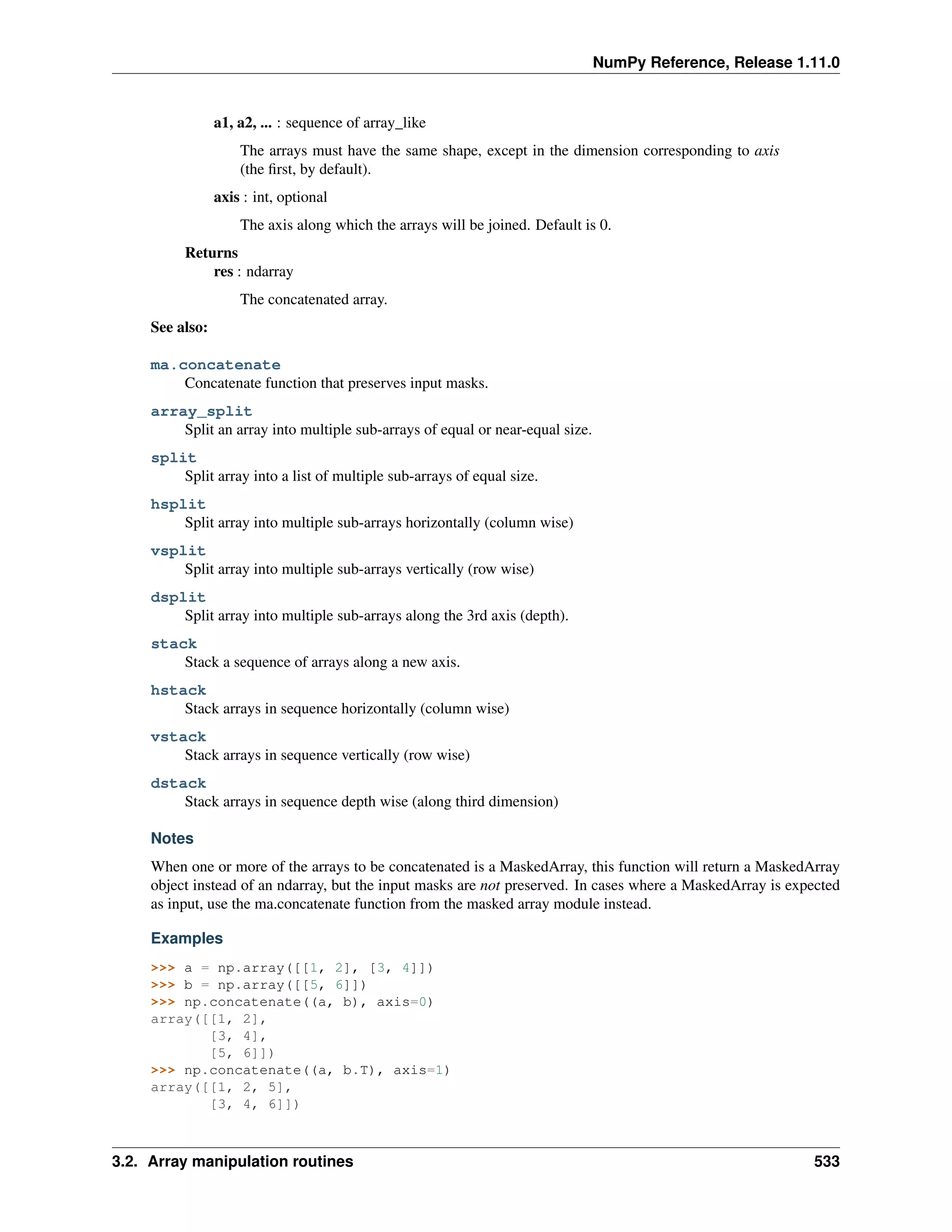 NumPy Reference, Release 1.11.0
a1, a2, ... : sequence of array_like
The arrays must have the same shape, except in the dimension corresponding to axis
(the first, by default).
axis : int, optional
The axis along which the arrays will be joined. Default is 0.
Returns
res : ndarray
The concatenated array.
See also:
ma.concatenate
Concatenate function that preserves input masks.
array_split
Split an array into multiple sub-arrays of equal or near-equal size.
split
Split array into a list of multiple sub-arrays of equal size.
hsplit
Split array into multiple sub-arrays horizontally (column wise)
vsplit
Split array into multiple sub-arrays vertically (row wise)
dsplit
Split array into multiple sub-arrays along the 3rd axis (depth).
stack
Stack a sequence of arrays along a new axis.
hstack
Stack arrays in sequence horizontally (column wise)
vstack
Stack arrays in sequence vertically (row wise)
dstack
Stack arrays in sequence depth wise (along third dimension)
Notes
When one or more of the arrays to be concatenated is a MaskedArray, this function will return a MaskedArray
object instead of an ndarray, but the input masks are not preserved. In cases where a MaskedArray is expected
as input, use the ma.concatenate function from the masked array module instead.
Examples
>>> a = np.array([[1, 2], [3, 4]])
>>> b = np.array([[5, 6]])
>>> np.concatenate((a, b), axis=0)
array([[1, 2],
[3, 4],
[5, 6]])
>>> np.concatenate((a, b.T), axis=1)
array([[1, 2, 5],
[3, 4, 6]])
3.2. Array manipulation routines 533
 