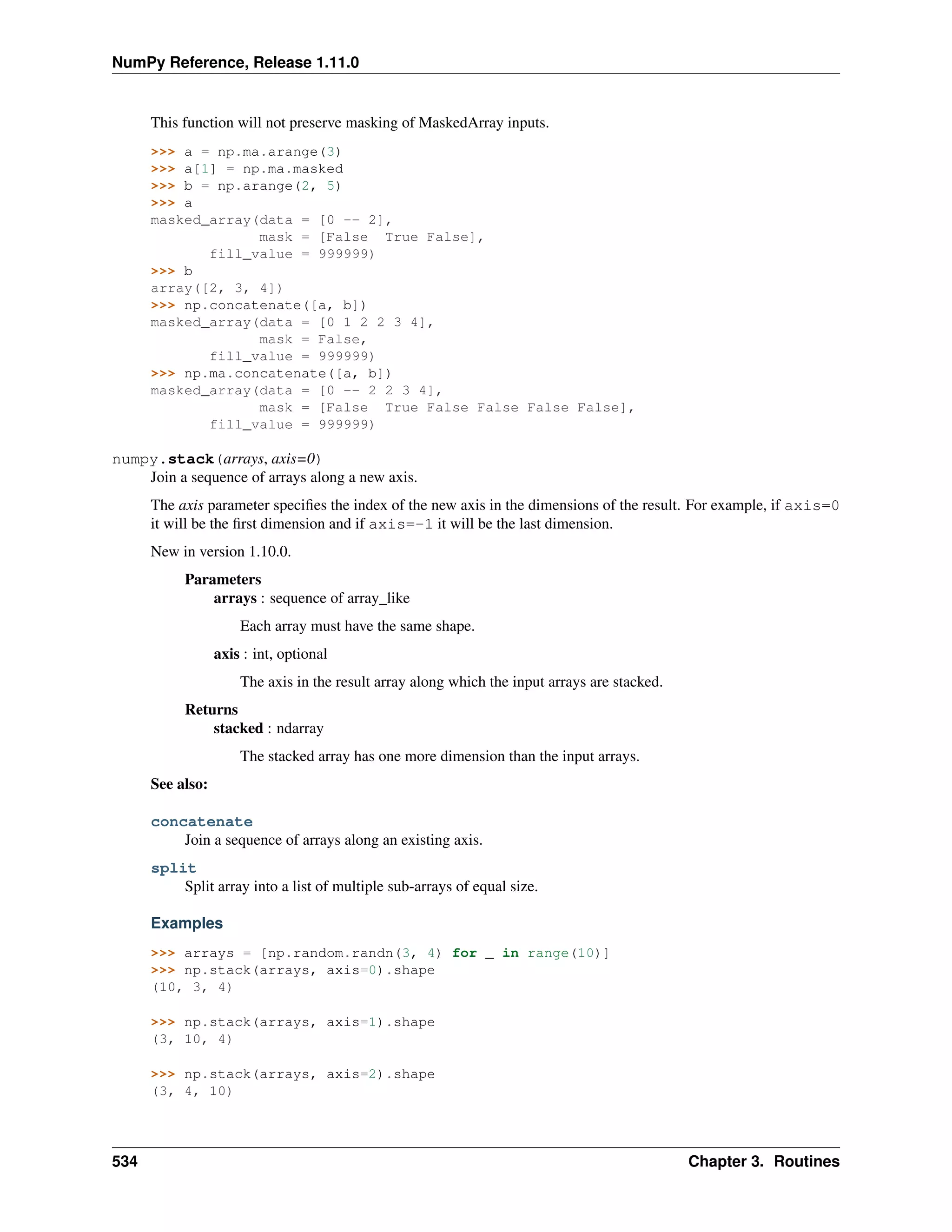 NumPy Reference, Release 1.11.0
This function will not preserve masking of MaskedArray inputs.
>>> a = np.ma.arange(3)
>>> a[1] = np.ma.masked
>>> b = np.arange(2, 5)
>>> a
masked_array(data = [0 -- 2],
mask = [False True False],
fill_value = 999999)
>>> b
array([2, 3, 4])
>>> np.concatenate([a, b])
masked_array(data = [0 1 2 2 3 4],
mask = False,
fill_value = 999999)
>>> np.ma.concatenate([a, b])
masked_array(data = [0 -- 2 2 3 4],
mask = [False True False False False False],
fill_value = 999999)
numpy.stack(arrays, axis=0)
Join a sequence of arrays along a new axis.
The axis parameter specifies the index of the new axis in the dimensions of the result. For example, if axis=0
it will be the first dimension and if axis=-1 it will be the last dimension.
New in version 1.10.0.
Parameters
arrays : sequence of array_like
Each array must have the same shape.
axis : int, optional
The axis in the result array along which the input arrays are stacked.
Returns
stacked : ndarray
The stacked array has one more dimension than the input arrays.
See also:
concatenate
Join a sequence of arrays along an existing axis.
split
Split array into a list of multiple sub-arrays of equal size.
Examples
>>> arrays = [np.random.randn(3, 4) for _ in range(10)]
>>> np.stack(arrays, axis=0).shape
(10, 3, 4)
>>> np.stack(arrays, axis=1).shape
(3, 10, 4)
>>> np.stack(arrays, axis=2).shape
(3, 4, 10)
534 Chapter 3. Routines
 