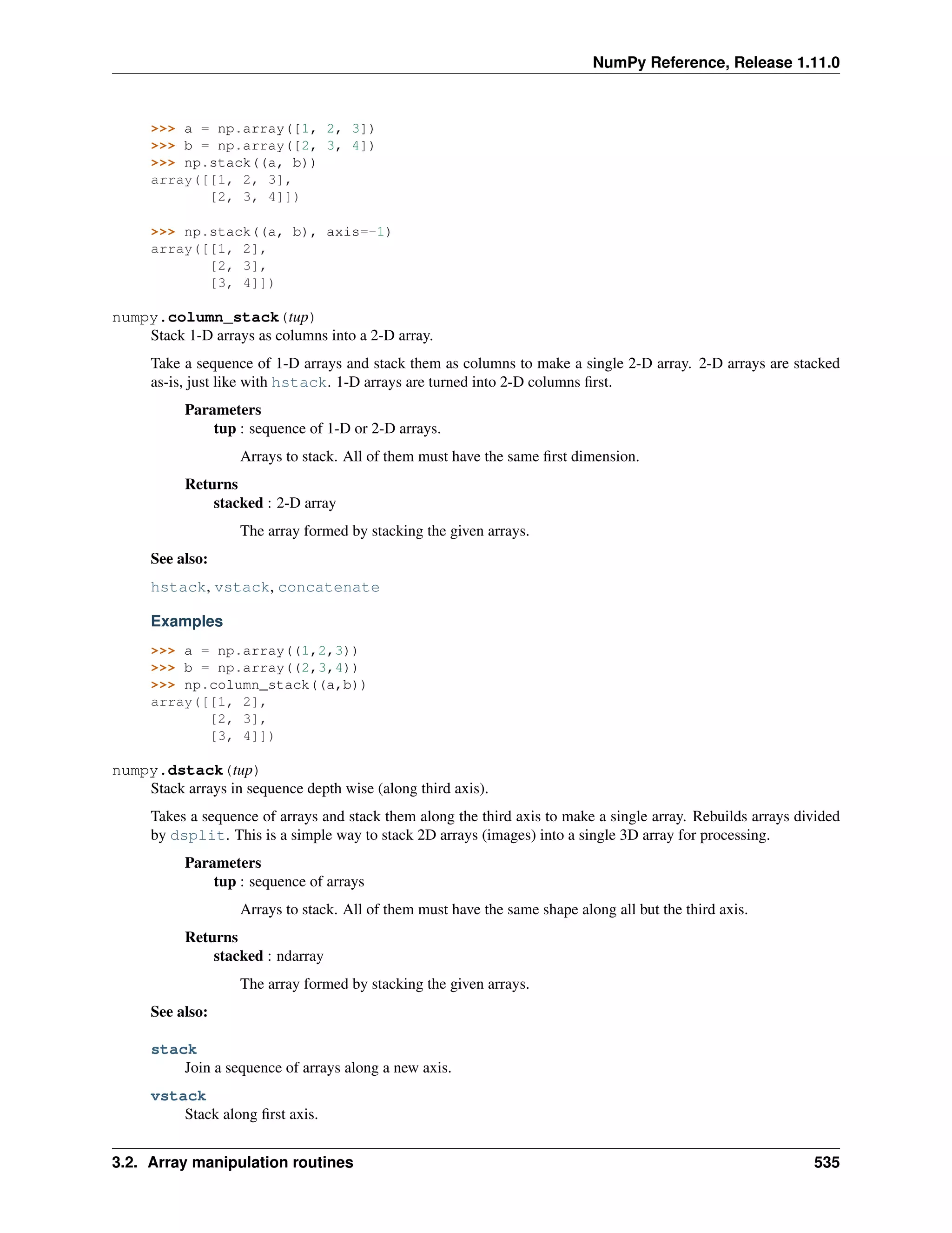 NumPy Reference, Release 1.11.0
>>> a = np.array([1, 2, 3])
>>> b = np.array([2, 3, 4])
>>> np.stack((a, b))
array([[1, 2, 3],
[2, 3, 4]])
>>> np.stack((a, b), axis=-1)
array([[1, 2],
[2, 3],
[3, 4]])
numpy.column_stack(tup)
Stack 1-D arrays as columns into a 2-D array.
Take a sequence of 1-D arrays and stack them as columns to make a single 2-D array. 2-D arrays are stacked
as-is, just like with hstack. 1-D arrays are turned into 2-D columns first.
Parameters
tup : sequence of 1-D or 2-D arrays.
Arrays to stack. All of them must have the same first dimension.
Returns
stacked : 2-D array
The array formed by stacking the given arrays.
See also:
hstack, vstack, concatenate
Examples
>>> a = np.array((1,2,3))
>>> b = np.array((2,3,4))
>>> np.column_stack((a,b))
array([[1, 2],
[2, 3],
[3, 4]])
numpy.dstack(tup)
Stack arrays in sequence depth wise (along third axis).
Takes a sequence of arrays and stack them along the third axis to make a single array. Rebuilds arrays divided
by dsplit. This is a simple way to stack 2D arrays (images) into a single 3D array for processing.
Parameters
tup : sequence of arrays
Arrays to stack. All of them must have the same shape along all but the third axis.
Returns
stacked : ndarray
The array formed by stacking the given arrays.
See also:
stack
Join a sequence of arrays along a new axis.
vstack
Stack along first axis.
3.2. Array manipulation routines 535
 