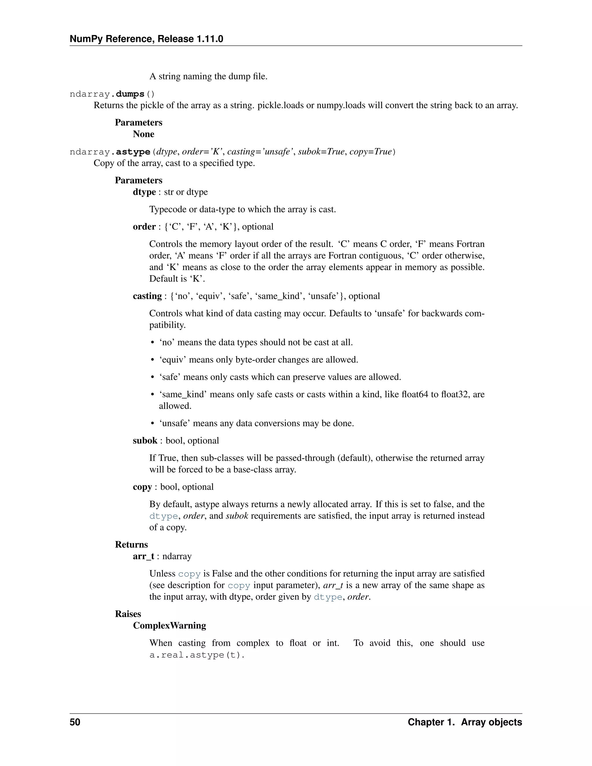 NumPy Reference, Release 1.11.0
A string naming the dump file.
ndarray.dumps()
Returns the pickle of the array as a string. pickle.loads or numpy.loads will convert the string back to an array.
Parameters
None
ndarray.astype(dtype, order=’K’, casting=’unsafe’, subok=True, copy=True)
Copy of the array, cast to a specified type.
Parameters
dtype : str or dtype
Typecode or data-type to which the array is cast.
order : {‘C’, ‘F’, ‘A’, ‘K’}, optional
Controls the memory layout order of the result. ‘C’ means C order, ‘F’ means Fortran
order, ‘A’ means ‘F’ order if all the arrays are Fortran contiguous, ‘C’ order otherwise,
and ‘K’ means as close to the order the array elements appear in memory as possible.
Default is ‘K’.
casting : {‘no’, ‘equiv’, ‘safe’, ‘same_kind’, ‘unsafe’}, optional
Controls what kind of data casting may occur. Defaults to ‘unsafe’ for backwards com-
patibility.
• ‘no’ means the data types should not be cast at all.
• ‘equiv’ means only byte-order changes are allowed.
• ‘safe’ means only casts which can preserve values are allowed.
• ‘same_kind’ means only safe casts or casts within a kind, like float64 to float32, are
allowed.
• ‘unsafe’ means any data conversions may be done.
subok : bool, optional
If True, then sub-classes will be passed-through (default), otherwise the returned array
will be forced to be a base-class array.
copy : bool, optional
By default, astype always returns a newly allocated array. If this is set to false, and the
dtype, order, and subok requirements are satisfied, the input array is returned instead
of a copy.
Returns
arr_t : ndarray
Unless copy is False and the other conditions for returning the input array are satisfied
(see description for copy input parameter), arr_t is a new array of the same shape as
the input array, with dtype, order given by dtype, order.
Raises
ComplexWarning
When casting from complex to float or int. To avoid this, one should use
a.real.astype(t).
50 Chapter 1. Array objects
 
