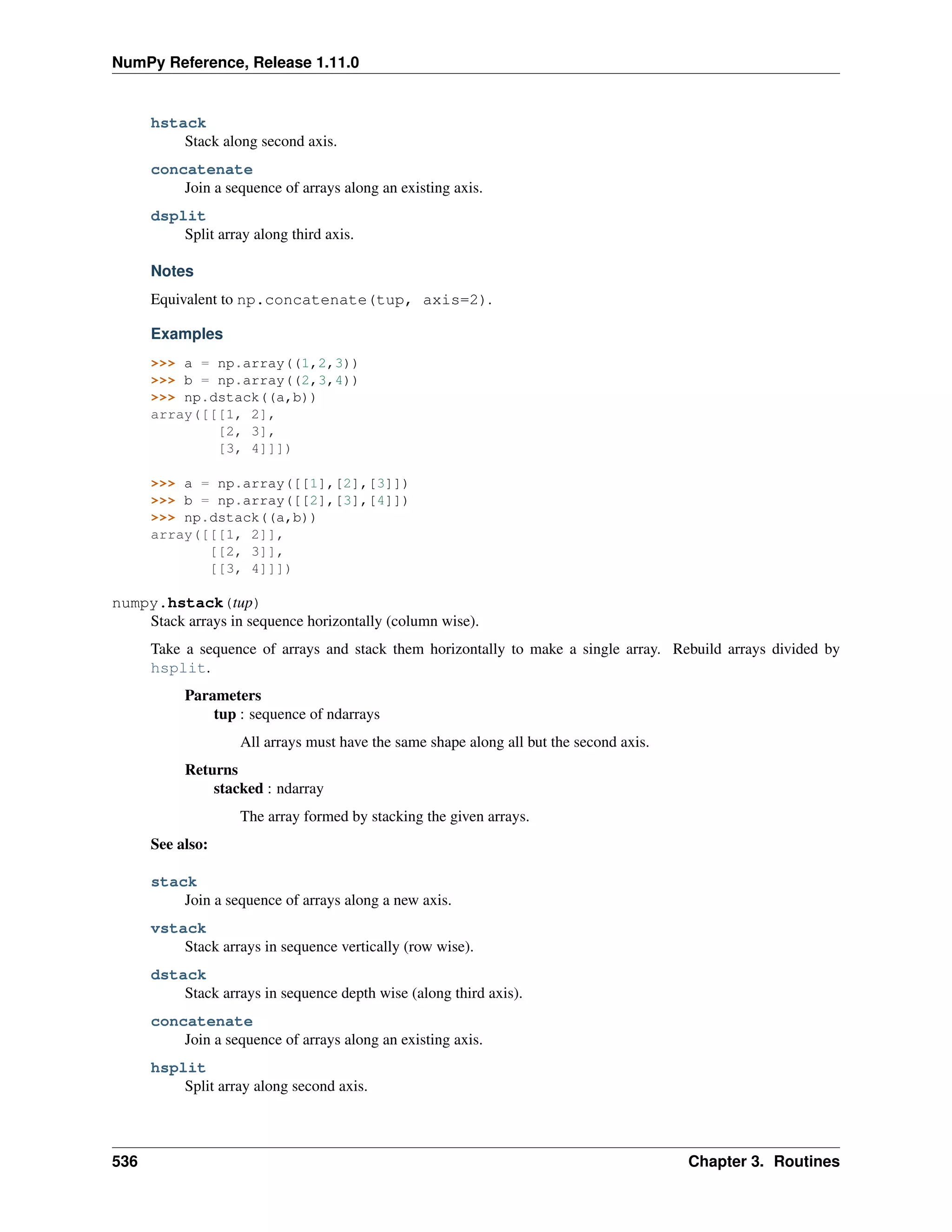 NumPy Reference, Release 1.11.0
hstack
Stack along second axis.
concatenate
Join a sequence of arrays along an existing axis.
dsplit
Split array along third axis.
Notes
Equivalent to np.concatenate(tup, axis=2).
Examples
>>> a = np.array((1,2,3))
>>> b = np.array((2,3,4))
>>> np.dstack((a,b))
array([[[1, 2],
[2, 3],
[3, 4]]])
>>> a = np.array([[1],[2],[3]])
>>> b = np.array([[2],[3],[4]])
>>> np.dstack((a,b))
array([[[1, 2]],
[[2, 3]],
[[3, 4]]])
numpy.hstack(tup)
Stack arrays in sequence horizontally (column wise).
Take a sequence of arrays and stack them horizontally to make a single array. Rebuild arrays divided by
hsplit.
Parameters
tup : sequence of ndarrays
All arrays must have the same shape along all but the second axis.
Returns
stacked : ndarray
The array formed by stacking the given arrays.
See also:
stack
Join a sequence of arrays along a new axis.
vstack
Stack arrays in sequence vertically (row wise).
dstack
Stack arrays in sequence depth wise (along third axis).
concatenate
Join a sequence of arrays along an existing axis.
hsplit
Split array along second axis.
536 Chapter 3. Routines
 