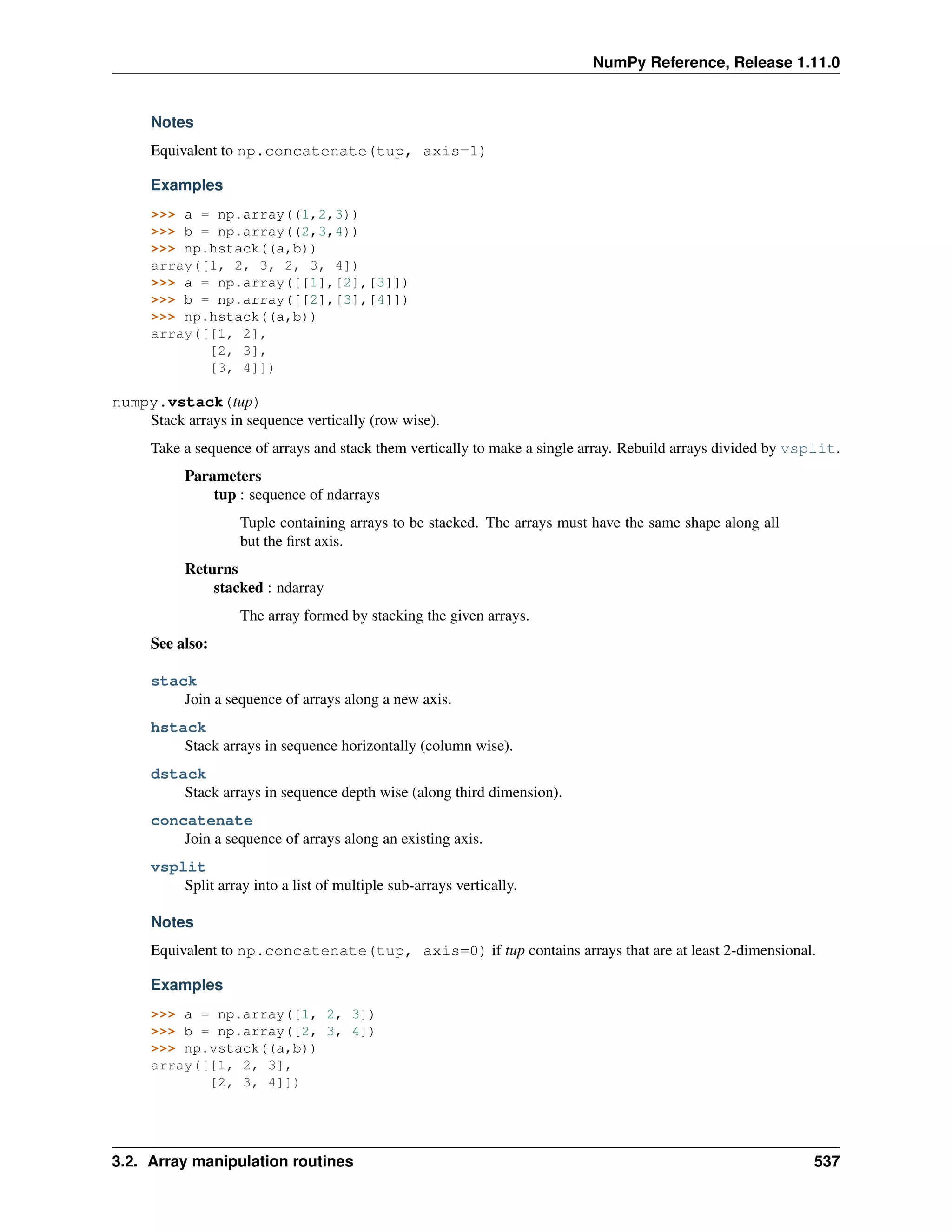 NumPy Reference, Release 1.11.0
Notes
Equivalent to np.concatenate(tup, axis=1)
Examples
>>> a = np.array((1,2,3))
>>> b = np.array((2,3,4))
>>> np.hstack((a,b))
array([1, 2, 3, 2, 3, 4])
>>> a = np.array([[1],[2],[3]])
>>> b = np.array([[2],[3],[4]])
>>> np.hstack((a,b))
array([[1, 2],
[2, 3],
[3, 4]])
numpy.vstack(tup)
Stack arrays in sequence vertically (row wise).
Take a sequence of arrays and stack them vertically to make a single array. Rebuild arrays divided by vsplit.
Parameters
tup : sequence of ndarrays
Tuple containing arrays to be stacked. The arrays must have the same shape along all
but the first axis.
Returns
stacked : ndarray
The array formed by stacking the given arrays.
See also:
stack
Join a sequence of arrays along a new axis.
hstack
Stack arrays in sequence horizontally (column wise).
dstack
Stack arrays in sequence depth wise (along third dimension).
concatenate
Join a sequence of arrays along an existing axis.
vsplit
Split array into a list of multiple sub-arrays vertically.
Notes
Equivalent to np.concatenate(tup, axis=0) if tup contains arrays that are at least 2-dimensional.
Examples
>>> a = np.array([1, 2, 3])
>>> b = np.array([2, 3, 4])
>>> np.vstack((a,b))
array([[1, 2, 3],
[2, 3, 4]])
3.2. Array manipulation routines 537
 