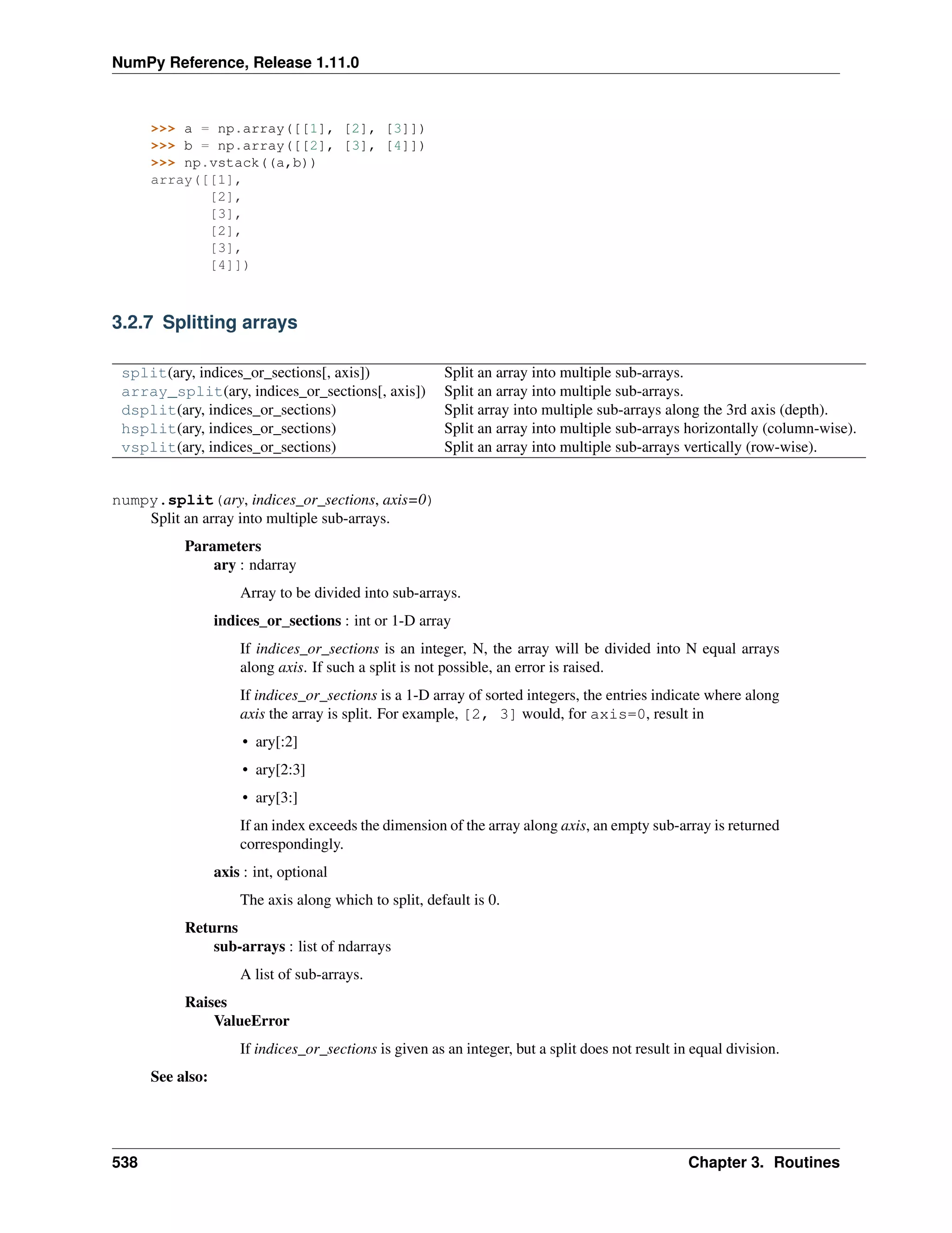 NumPy Reference, Release 1.11.0
>>> a = np.array([[1], [2], [3]])
>>> b = np.array([[2], [3], [4]])
>>> np.vstack((a,b))
array([[1],
[2],
[3],
[2],
[3],
[4]])
3.2.7 Splitting arrays
split(ary, indices_or_sections[, axis]) Split an array into multiple sub-arrays.
array_split(ary, indices_or_sections[, axis]) Split an array into multiple sub-arrays.
dsplit(ary, indices_or_sections) Split array into multiple sub-arrays along the 3rd axis (depth).
hsplit(ary, indices_or_sections) Split an array into multiple sub-arrays horizontally (column-wise).
vsplit(ary, indices_or_sections) Split an array into multiple sub-arrays vertically (row-wise).
numpy.split(ary, indices_or_sections, axis=0)
Split an array into multiple sub-arrays.
Parameters
ary : ndarray
Array to be divided into sub-arrays.
indices_or_sections : int or 1-D array
If indices_or_sections is an integer, N, the array will be divided into N equal arrays
along axis. If such a split is not possible, an error is raised.
If indices_or_sections is a 1-D array of sorted integers, the entries indicate where along
axis the array is split. For example, [2, 3] would, for axis=0, result in
• ary[:2]
• ary[2:3]
• ary[3:]
If an index exceeds the dimension of the array along axis, an empty sub-array is returned
correspondingly.
axis : int, optional
The axis along which to split, default is 0.
Returns
sub-arrays : list of ndarrays
A list of sub-arrays.
Raises
ValueError
If indices_or_sections is given as an integer, but a split does not result in equal division.
See also:
538 Chapter 3. Routines
 