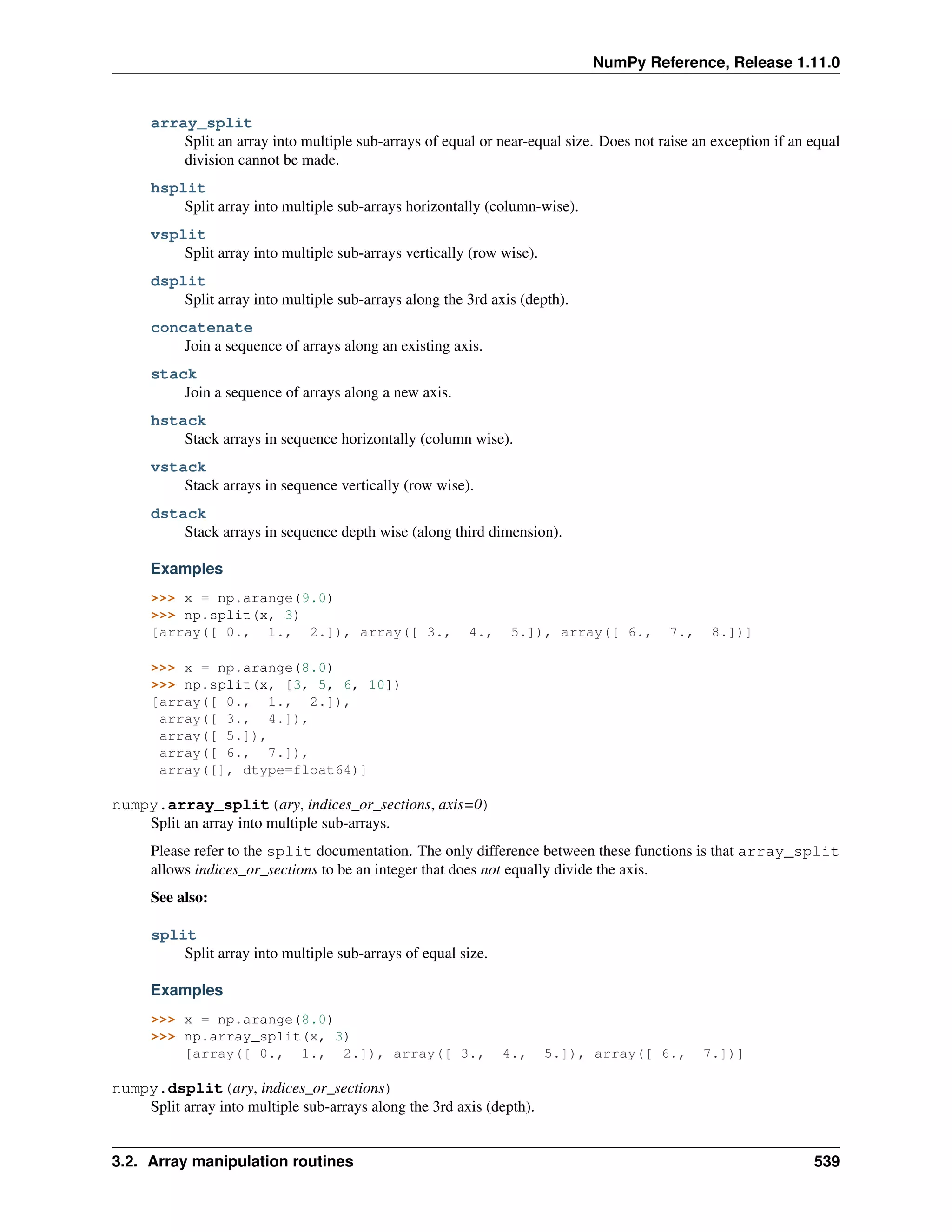 NumPy Reference, Release 1.11.0
array_split
Split an array into multiple sub-arrays of equal or near-equal size. Does not raise an exception if an equal
division cannot be made.
hsplit
Split array into multiple sub-arrays horizontally (column-wise).
vsplit
Split array into multiple sub-arrays vertically (row wise).
dsplit
Split array into multiple sub-arrays along the 3rd axis (depth).
concatenate
Join a sequence of arrays along an existing axis.
stack
Join a sequence of arrays along a new axis.
hstack
Stack arrays in sequence horizontally (column wise).
vstack
Stack arrays in sequence vertically (row wise).
dstack
Stack arrays in sequence depth wise (along third dimension).
Examples
>>> x = np.arange(9.0)
>>> np.split(x, 3)
[array([ 0., 1., 2.]), array([ 3., 4., 5.]), array([ 6., 7., 8.])]
>>> x = np.arange(8.0)
>>> np.split(x, [3, 5, 6, 10])
[array([ 0., 1., 2.]),
array([ 3., 4.]),
array([ 5.]),
array([ 6., 7.]),
array([], dtype=float64)]
numpy.array_split(ary, indices_or_sections, axis=0)
Split an array into multiple sub-arrays.
Please refer to the split documentation. The only difference between these functions is that array_split
allows indices_or_sections to be an integer that does not equally divide the axis.
See also:
split
Split array into multiple sub-arrays of equal size.
Examples
>>> x = np.arange(8.0)
>>> np.array_split(x, 3)
[array([ 0., 1., 2.]), array([ 3., 4., 5.]), array([ 6., 7.])]
numpy.dsplit(ary, indices_or_sections)
Split array into multiple sub-arrays along the 3rd axis (depth).
3.2. Array manipulation routines 539
 