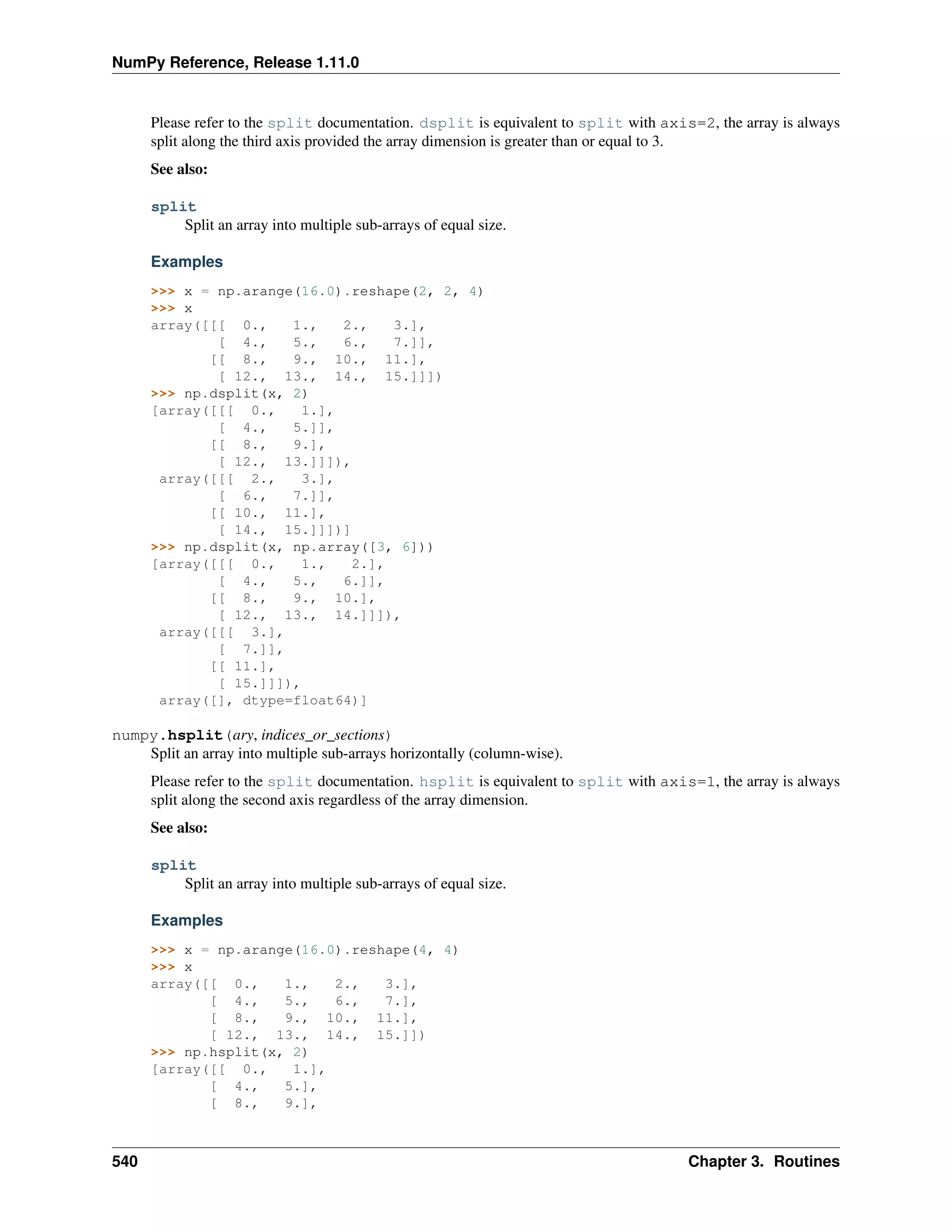 NumPy Reference, Release 1.11.0
Please refer to the split documentation. dsplit is equivalent to split with axis=2, the array is always
split along the third axis provided the array dimension is greater than or equal to 3.
See also:
split
Split an array into multiple sub-arrays of equal size.
Examples
>>> x = np.arange(16.0).reshape(2, 2, 4)
>>> x
array([[[ 0., 1., 2., 3.],
[ 4., 5., 6., 7.]],
[[ 8., 9., 10., 11.],
[ 12., 13., 14., 15.]]])
>>> np.dsplit(x, 2)
[array([[[ 0., 1.],
[ 4., 5.]],
[[ 8., 9.],
[ 12., 13.]]]),
array([[[ 2., 3.],
[ 6., 7.]],
[[ 10., 11.],
[ 14., 15.]]])]
>>> np.dsplit(x, np.array([3, 6]))
[array([[[ 0., 1., 2.],
[ 4., 5., 6.]],
[[ 8., 9., 10.],
[ 12., 13., 14.]]]),
array([[[ 3.],
[ 7.]],
[[ 11.],
[ 15.]]]),
array([], dtype=float64)]
numpy.hsplit(ary, indices_or_sections)
Split an array into multiple sub-arrays horizontally (column-wise).
Please refer to the split documentation. hsplit is equivalent to split with axis=1, the array is always
split along the second axis regardless of the array dimension.
See also:
split
Split an array into multiple sub-arrays of equal size.
Examples
>>> x = np.arange(16.0).reshape(4, 4)
>>> x
array([[ 0., 1., 2., 3.],
[ 4., 5., 6., 7.],
[ 8., 9., 10., 11.],
[ 12., 13., 14., 15.]])
>>> np.hsplit(x, 2)
[array([[ 0., 1.],
[ 4., 5.],
[ 8., 9.],
540 Chapter 3. Routines
 