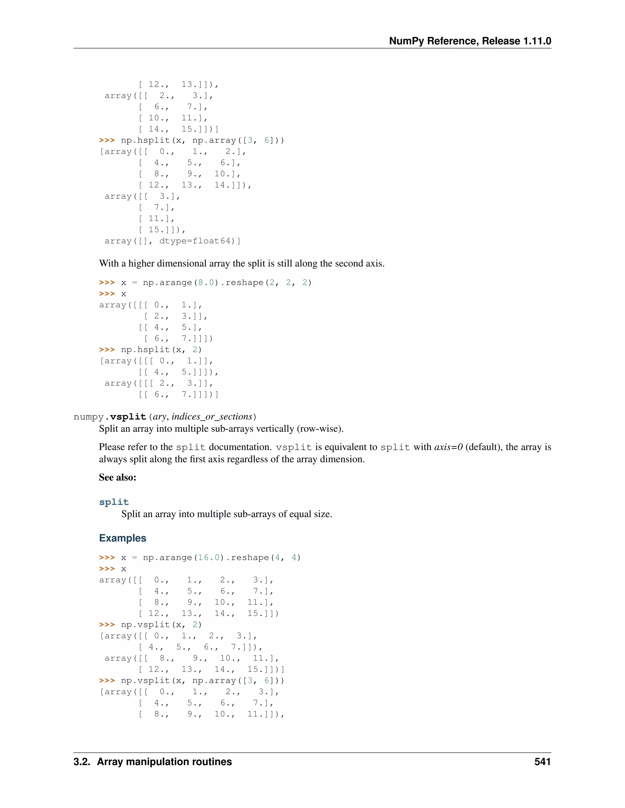 NumPy Reference, Release 1.11.0
[ 12., 13.]]),
array([[ 2., 3.],
[ 6., 7.],
[ 10., 11.],
[ 14., 15.]])]
>>> np.hsplit(x, np.array([3, 6]))
[array([[ 0., 1., 2.],
[ 4., 5., 6.],
[ 8., 9., 10.],
[ 12., 13., 14.]]),
array([[ 3.],
[ 7.],
[ 11.],
[ 15.]]),
array([], dtype=float64)]
With a higher dimensional array the split is still along the second axis.
>>> x = np.arange(8.0).reshape(2, 2, 2)
>>> x
array([[[ 0., 1.],
[ 2., 3.]],
[[ 4., 5.],
[ 6., 7.]]])
>>> np.hsplit(x, 2)
[array([[[ 0., 1.]],
[[ 4., 5.]]]),
array([[[ 2., 3.]],
[[ 6., 7.]]])]
numpy.vsplit(ary, indices_or_sections)
Split an array into multiple sub-arrays vertically (row-wise).
Please refer to the split documentation. vsplit is equivalent to split with axis=0 (default), the array is
always split along the first axis regardless of the array dimension.
See also:
split
Split an array into multiple sub-arrays of equal size.
Examples
>>> x = np.arange(16.0).reshape(4, 4)
>>> x
array([[ 0., 1., 2., 3.],
[ 4., 5., 6., 7.],
[ 8., 9., 10., 11.],
[ 12., 13., 14., 15.]])
>>> np.vsplit(x, 2)
[array([[ 0., 1., 2., 3.],
[ 4., 5., 6., 7.]]),
array([[ 8., 9., 10., 11.],
[ 12., 13., 14., 15.]])]
>>> np.vsplit(x, np.array([3, 6]))
[array([[ 0., 1., 2., 3.],
[ 4., 5., 6., 7.],
[ 8., 9., 10., 11.]]),
3.2. Array manipulation routines 541
 