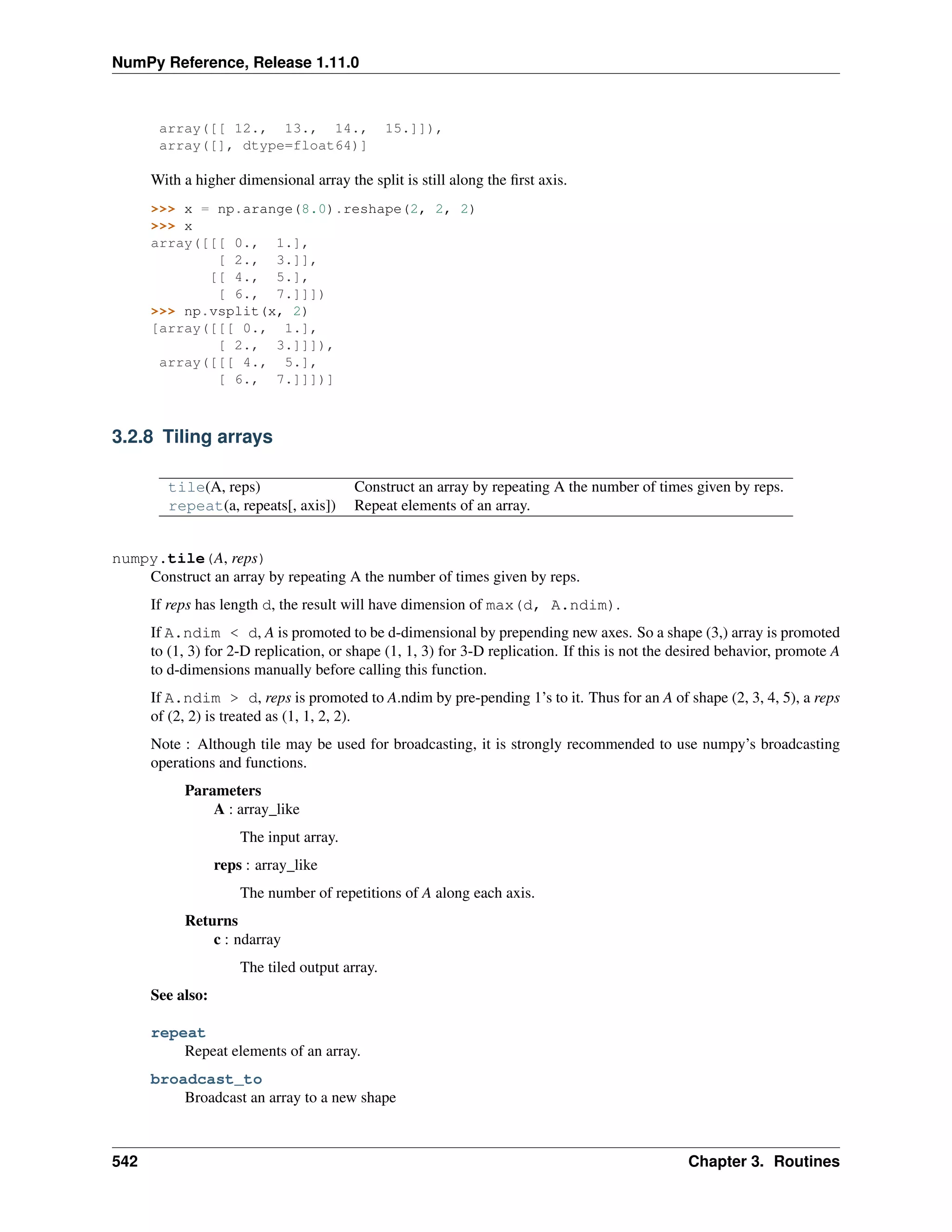 NumPy Reference, Release 1.11.0
array([[ 12., 13., 14., 15.]]),
array([], dtype=float64)]
With a higher dimensional array the split is still along the first axis.
>>> x = np.arange(8.0).reshape(2, 2, 2)
>>> x
array([[[ 0., 1.],
[ 2., 3.]],
[[ 4., 5.],
[ 6., 7.]]])
>>> np.vsplit(x, 2)
[array([[[ 0., 1.],
[ 2., 3.]]]),
array([[[ 4., 5.],
[ 6., 7.]]])]
3.2.8 Tiling arrays
tile(A, reps) Construct an array by repeating A the number of times given by reps.
repeat(a, repeats[, axis]) Repeat elements of an array.
numpy.tile(A, reps)
Construct an array by repeating A the number of times given by reps.
If reps has length d, the result will have dimension of max(d, A.ndim).
If A.ndim < d, A is promoted to be d-dimensional by prepending new axes. So a shape (3,) array is promoted
to (1, 3) for 2-D replication, or shape (1, 1, 3) for 3-D replication. If this is not the desired behavior, promote A
to d-dimensions manually before calling this function.
If A.ndim > d, reps is promoted to A.ndim by pre-pending 1’s to it. Thus for an A of shape (2, 3, 4, 5), a reps
of (2, 2) is treated as (1, 1, 2, 2).
Note : Although tile may be used for broadcasting, it is strongly recommended to use numpy’s broadcasting
operations and functions.
Parameters
A : array_like
The input array.
reps : array_like
The number of repetitions of A along each axis.
Returns
c : ndarray
The tiled output array.
See also:
repeat
Repeat elements of an array.
broadcast_to
Broadcast an array to a new shape
542 Chapter 3. Routines
 