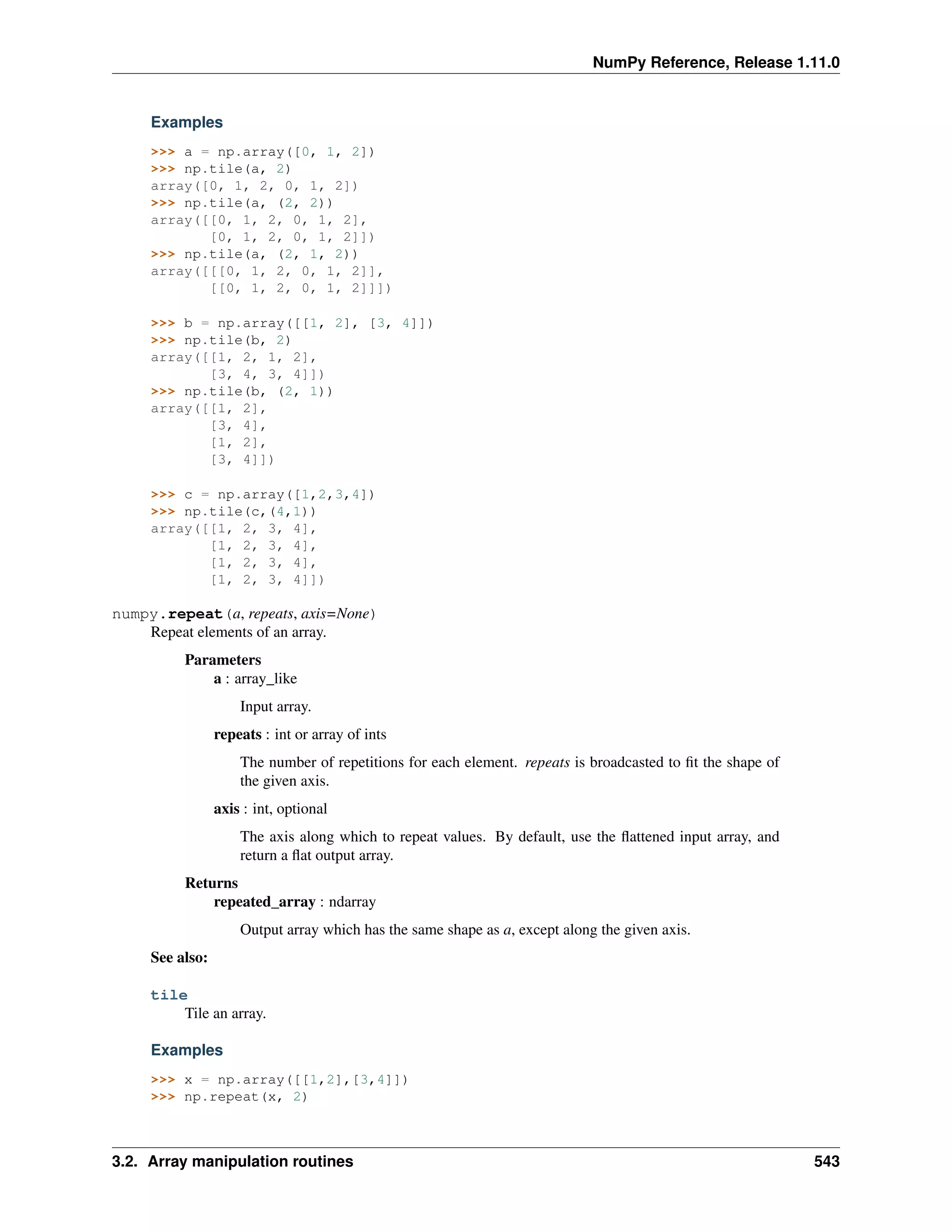 NumPy Reference, Release 1.11.0
Examples
>>> a = np.array([0, 1, 2])
>>> np.tile(a, 2)
array([0, 1, 2, 0, 1, 2])
>>> np.tile(a, (2, 2))
array([[0, 1, 2, 0, 1, 2],
[0, 1, 2, 0, 1, 2]])
>>> np.tile(a, (2, 1, 2))
array([[[0, 1, 2, 0, 1, 2]],
[[0, 1, 2, 0, 1, 2]]])
>>> b = np.array([[1, 2], [3, 4]])
>>> np.tile(b, 2)
array([[1, 2, 1, 2],
[3, 4, 3, 4]])
>>> np.tile(b, (2, 1))
array([[1, 2],
[3, 4],
[1, 2],
[3, 4]])
>>> c = np.array([1,2,3,4])
>>> np.tile(c,(4,1))
array([[1, 2, 3, 4],
[1, 2, 3, 4],
[1, 2, 3, 4],
[1, 2, 3, 4]])
numpy.repeat(a, repeats, axis=None)
Repeat elements of an array.
Parameters
a : array_like
Input array.
repeats : int or array of ints
The number of repetitions for each element. repeats is broadcasted to fit the shape of
the given axis.
axis : int, optional
The axis along which to repeat values. By default, use the flattened input array, and
return a flat output array.
Returns
repeated_array : ndarray
Output array which has the same shape as a, except along the given axis.
See also:
tile
Tile an array.
Examples
>>> x = np.array([[1,2],[3,4]])
>>> np.repeat(x, 2)
3.2. Array manipulation routines 543
 