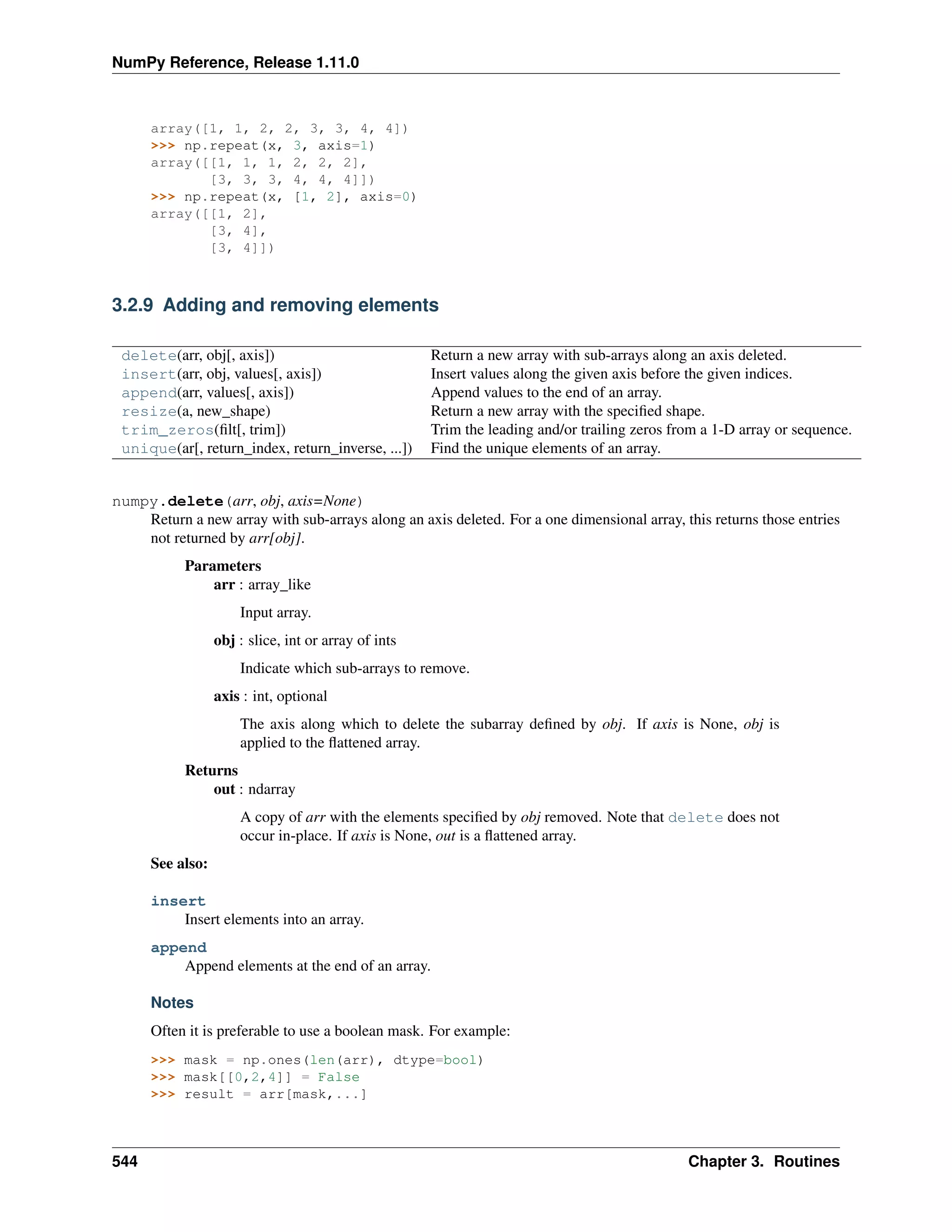 NumPy Reference, Release 1.11.0
array([1, 1, 2, 2, 3, 3, 4, 4])
>>> np.repeat(x, 3, axis=1)
array([[1, 1, 1, 2, 2, 2],
[3, 3, 3, 4, 4, 4]])
>>> np.repeat(x, [1, 2], axis=0)
array([[1, 2],
[3, 4],
[3, 4]])
3.2.9 Adding and removing elements
delete(arr, obj[, axis]) Return a new array with sub-arrays along an axis deleted.
insert(arr, obj, values[, axis]) Insert values along the given axis before the given indices.
append(arr, values[, axis]) Append values to the end of an array.
resize(a, new_shape) Return a new array with the specified shape.
trim_zeros(filt[, trim]) Trim the leading and/or trailing zeros from a 1-D array or sequence.
unique(ar[, return_index, return_inverse, ...]) Find the unique elements of an array.
numpy.delete(arr, obj, axis=None)
Return a new array with sub-arrays along an axis deleted. For a one dimensional array, this returns those entries
not returned by arr[obj].
Parameters
arr : array_like
Input array.
obj : slice, int or array of ints
Indicate which sub-arrays to remove.
axis : int, optional
The axis along which to delete the subarray defined by obj. If axis is None, obj is
applied to the flattened array.
Returns
out : ndarray
A copy of arr with the elements specified by obj removed. Note that delete does not
occur in-place. If axis is None, out is a flattened array.
See also:
insert
Insert elements into an array.
append
Append elements at the end of an array.
Notes
Often it is preferable to use a boolean mask. For example:
>>> mask = np.ones(len(arr), dtype=bool)
>>> mask[[0,2,4]] = False
>>> result = arr[mask,...]
544 Chapter 3. Routines
 