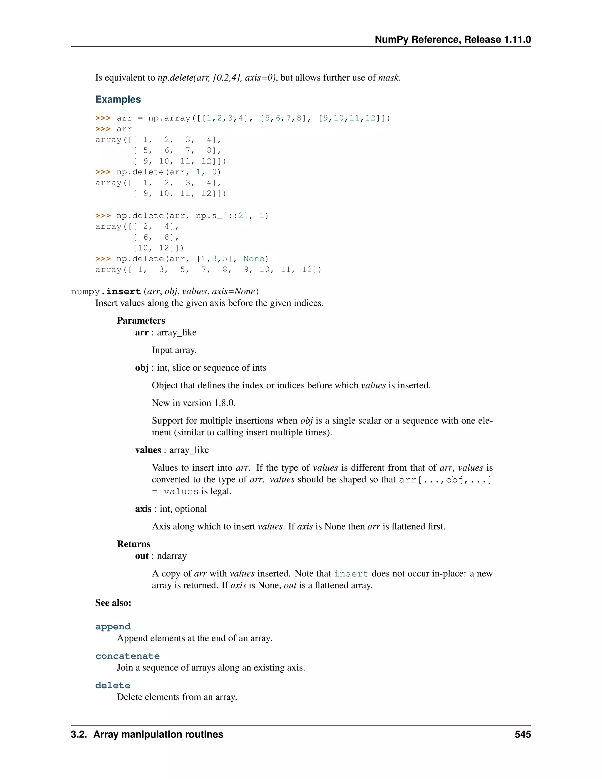 NumPy Reference, Release 1.11.0
Is equivalent to np.delete(arr, [0,2,4], axis=0), but allows further use of mask.
Examples
>>> arr = np.array([[1,2,3,4], [5,6,7,8], [9,10,11,12]])
>>> arr
array([[ 1, 2, 3, 4],
[ 5, 6, 7, 8],
[ 9, 10, 11, 12]])
>>> np.delete(arr, 1, 0)
array([[ 1, 2, 3, 4],
[ 9, 10, 11, 12]])
>>> np.delete(arr, np.s_[::2], 1)
array([[ 2, 4],
[ 6, 8],
[10, 12]])
>>> np.delete(arr, [1,3,5], None)
array([ 1, 3, 5, 7, 8, 9, 10, 11, 12])
numpy.insert(arr, obj, values, axis=None)
Insert values along the given axis before the given indices.
Parameters
arr : array_like
Input array.
obj : int, slice or sequence of ints
Object that defines the index or indices before which values is inserted.
New in version 1.8.0.
Support for multiple insertions when obj is a single scalar or a sequence with one ele-
ment (similar to calling insert multiple times).
values : array_like
Values to insert into arr. If the type of values is different from that of arr, values is
converted to the type of arr. values should be shaped so that arr[...,obj,...]
= values is legal.
axis : int, optional
Axis along which to insert values. If axis is None then arr is flattened first.
Returns
out : ndarray
A copy of arr with values inserted. Note that insert does not occur in-place: a new
array is returned. If axis is None, out is a flattened array.
See also:
append
Append elements at the end of an array.
concatenate
Join a sequence of arrays along an existing axis.
delete
Delete elements from an array.
3.2. Array manipulation routines 545
 