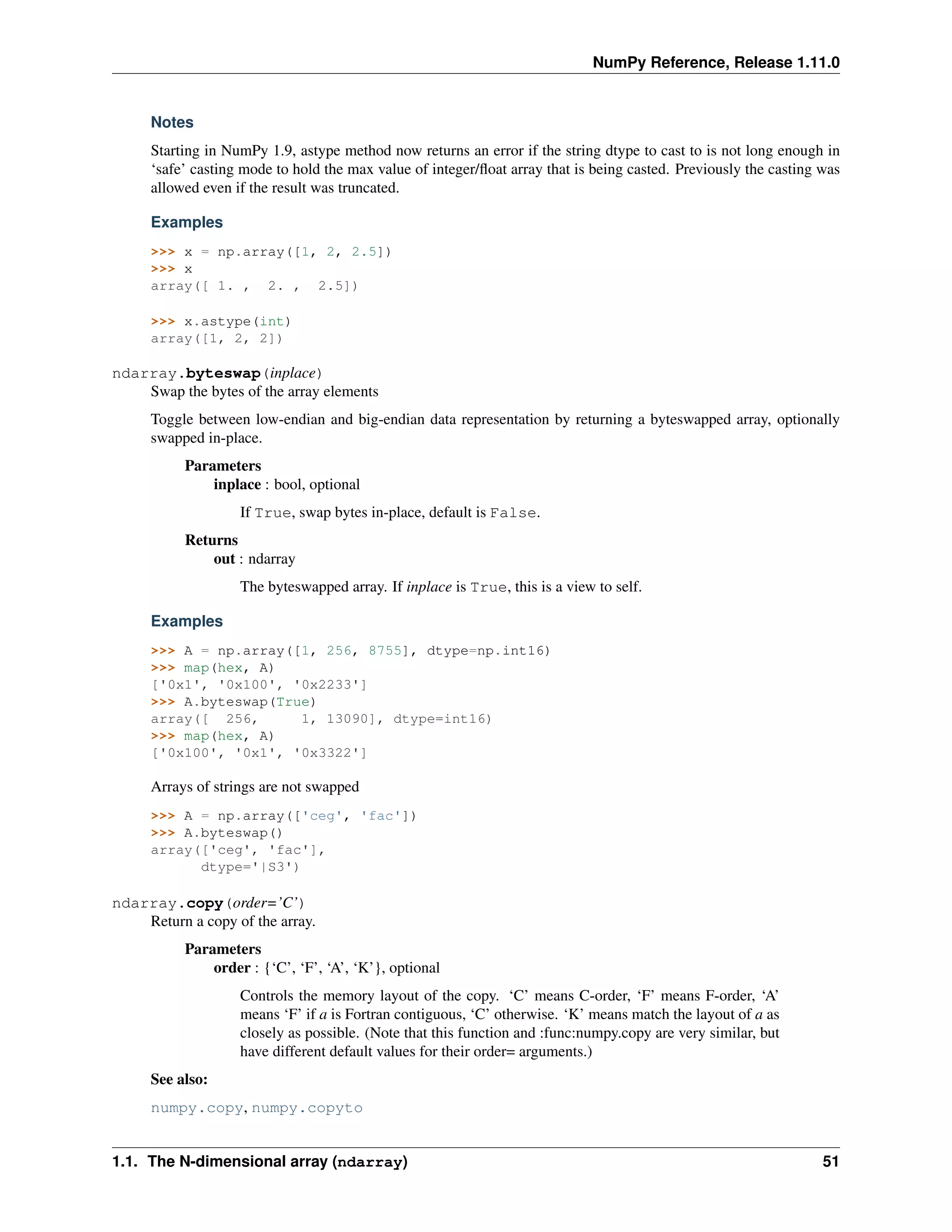 NumPy Reference, Release 1.11.0
Notes
Starting in NumPy 1.9, astype method now returns an error if the string dtype to cast to is not long enough in
‘safe’ casting mode to hold the max value of integer/float array that is being casted. Previously the casting was
allowed even if the result was truncated.
Examples
>>> x = np.array([1, 2, 2.5])
>>> x
array([ 1. , 2. , 2.5])
>>> x.astype(int)
array([1, 2, 2])
ndarray.byteswap(inplace)
Swap the bytes of the array elements
Toggle between low-endian and big-endian data representation by returning a byteswapped array, optionally
swapped in-place.
Parameters
inplace : bool, optional
If True, swap bytes in-place, default is False.
Returns
out : ndarray
The byteswapped array. If inplace is True, this is a view to self.
Examples
>>> A = np.array([1, 256, 8755], dtype=np.int16)
>>> map(hex, A)
['0x1', '0x100', '0x2233']
>>> A.byteswap(True)
array([ 256, 1, 13090], dtype=int16)
>>> map(hex, A)
['0x100', '0x1', '0x3322']
Arrays of strings are not swapped
>>> A = np.array(['ceg', 'fac'])
>>> A.byteswap()
array(['ceg', 'fac'],
dtype='|S3')
ndarray.copy(order=’C’)
Return a copy of the array.
Parameters
order : {‘C’, ‘F’, ‘A’, ‘K’}, optional
Controls the memory layout of the copy. ‘C’ means C-order, ‘F’ means F-order, ‘A’
means ‘F’ if a is Fortran contiguous, ‘C’ otherwise. ‘K’ means match the layout of a as
closely as possible. (Note that this function and :func:numpy.copy are very similar, but
have different default values for their order= arguments.)
See also:
numpy.copy, numpy.copyto
1.1. The N-dimensional array (ndarray) 51
 