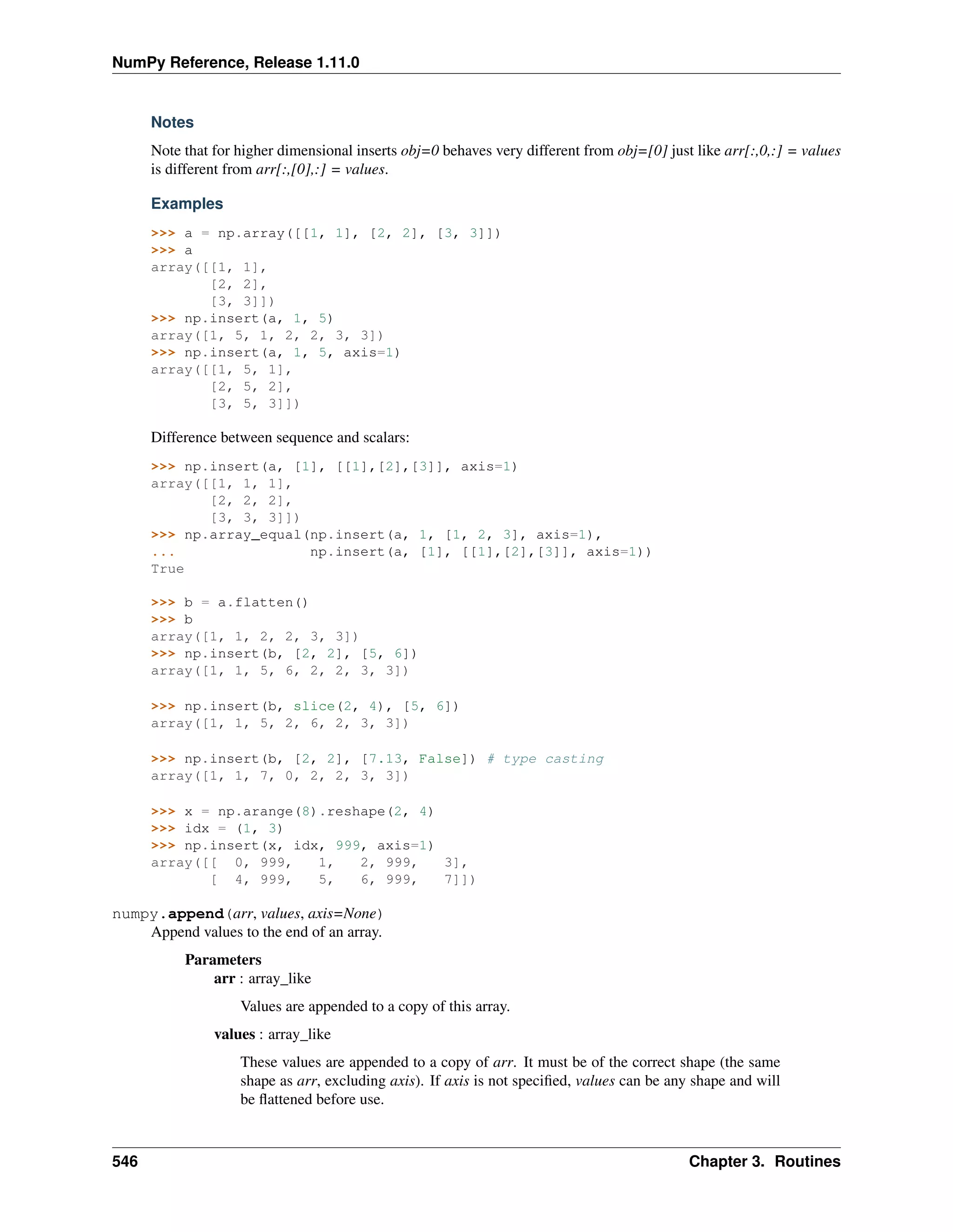NumPy Reference, Release 1.11.0
Notes
Note that for higher dimensional inserts obj=0 behaves very different from obj=[0] just like arr[:,0,:] = values
is different from arr[:,[0],:] = values.
Examples
>>> a = np.array([[1, 1], [2, 2], [3, 3]])
>>> a
array([[1, 1],
[2, 2],
[3, 3]])
>>> np.insert(a, 1, 5)
array([1, 5, 1, 2, 2, 3, 3])
>>> np.insert(a, 1, 5, axis=1)
array([[1, 5, 1],
[2, 5, 2],
[3, 5, 3]])
Difference between sequence and scalars:
>>> np.insert(a, [1], [[1],[2],[3]], axis=1)
array([[1, 1, 1],
[2, 2, 2],
[3, 3, 3]])
>>> np.array_equal(np.insert(a, 1, [1, 2, 3], axis=1),
... np.insert(a, [1], [[1],[2],[3]], axis=1))
True
>>> b = a.flatten()
>>> b
array([1, 1, 2, 2, 3, 3])
>>> np.insert(b, [2, 2], [5, 6])
array([1, 1, 5, 6, 2, 2, 3, 3])
>>> np.insert(b, slice(2, 4), [5, 6])
array([1, 1, 5, 2, 6, 2, 3, 3])
>>> np.insert(b, [2, 2], [7.13, False]) # type casting
array([1, 1, 7, 0, 2, 2, 3, 3])
>>> x = np.arange(8).reshape(2, 4)
>>> idx = (1, 3)
>>> np.insert(x, idx, 999, axis=1)
array([[ 0, 999, 1, 2, 999, 3],
[ 4, 999, 5, 6, 999, 7]])
numpy.append(arr, values, axis=None)
Append values to the end of an array.
Parameters
arr : array_like
Values are appended to a copy of this array.
values : array_like
These values are appended to a copy of arr. It must be of the correct shape (the same
shape as arr, excluding axis). If axis is not specified, values can be any shape and will
be flattened before use.
546 Chapter 3. Routines
 