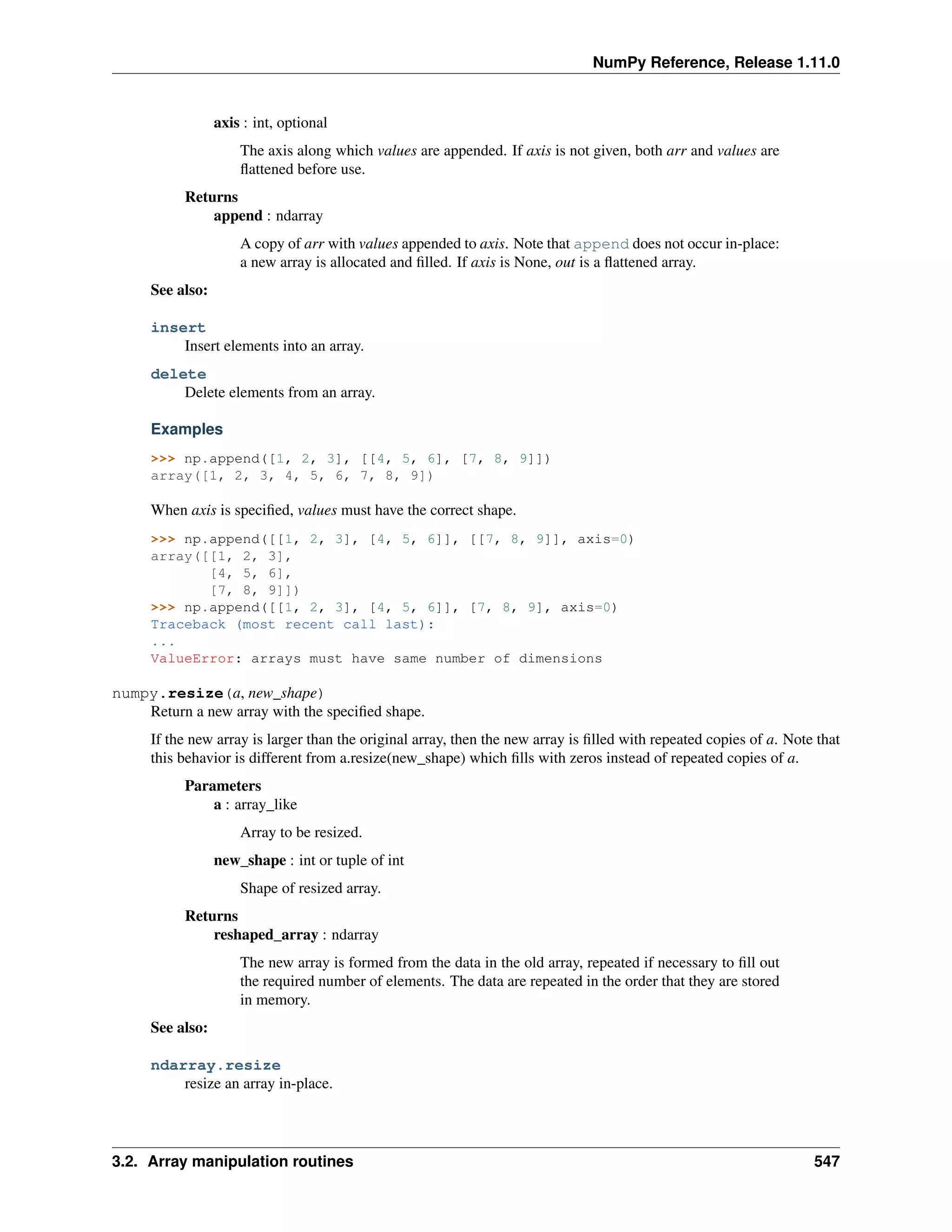 NumPy Reference, Release 1.11.0
axis : int, optional
The axis along which values are appended. If axis is not given, both arr and values are
flattened before use.
Returns
append : ndarray
A copy of arr with values appended to axis. Note that append does not occur in-place:
a new array is allocated and filled. If axis is None, out is a flattened array.
See also:
insert
Insert elements into an array.
delete
Delete elements from an array.
Examples
>>> np.append([1, 2, 3], [[4, 5, 6], [7, 8, 9]])
array([1, 2, 3, 4, 5, 6, 7, 8, 9])
When axis is specified, values must have the correct shape.
>>> np.append([[1, 2, 3], [4, 5, 6]], [[7, 8, 9]], axis=0)
array([[1, 2, 3],
[4, 5, 6],
[7, 8, 9]])
>>> np.append([[1, 2, 3], [4, 5, 6]], [7, 8, 9], axis=0)
Traceback (most recent call last):
...
ValueError: arrays must have same number of dimensions
numpy.resize(a, new_shape)
Return a new array with the specified shape.
If the new array is larger than the original array, then the new array is filled with repeated copies of a. Note that
this behavior is different from a.resize(new_shape) which fills with zeros instead of repeated copies of a.
Parameters
a : array_like
Array to be resized.
new_shape : int or tuple of int
Shape of resized array.
Returns
reshaped_array : ndarray
The new array is formed from the data in the old array, repeated if necessary to fill out
the required number of elements. The data are repeated in the order that they are stored
in memory.
See also:
ndarray.resize
resize an array in-place.
3.2. Array manipulation routines 547
 