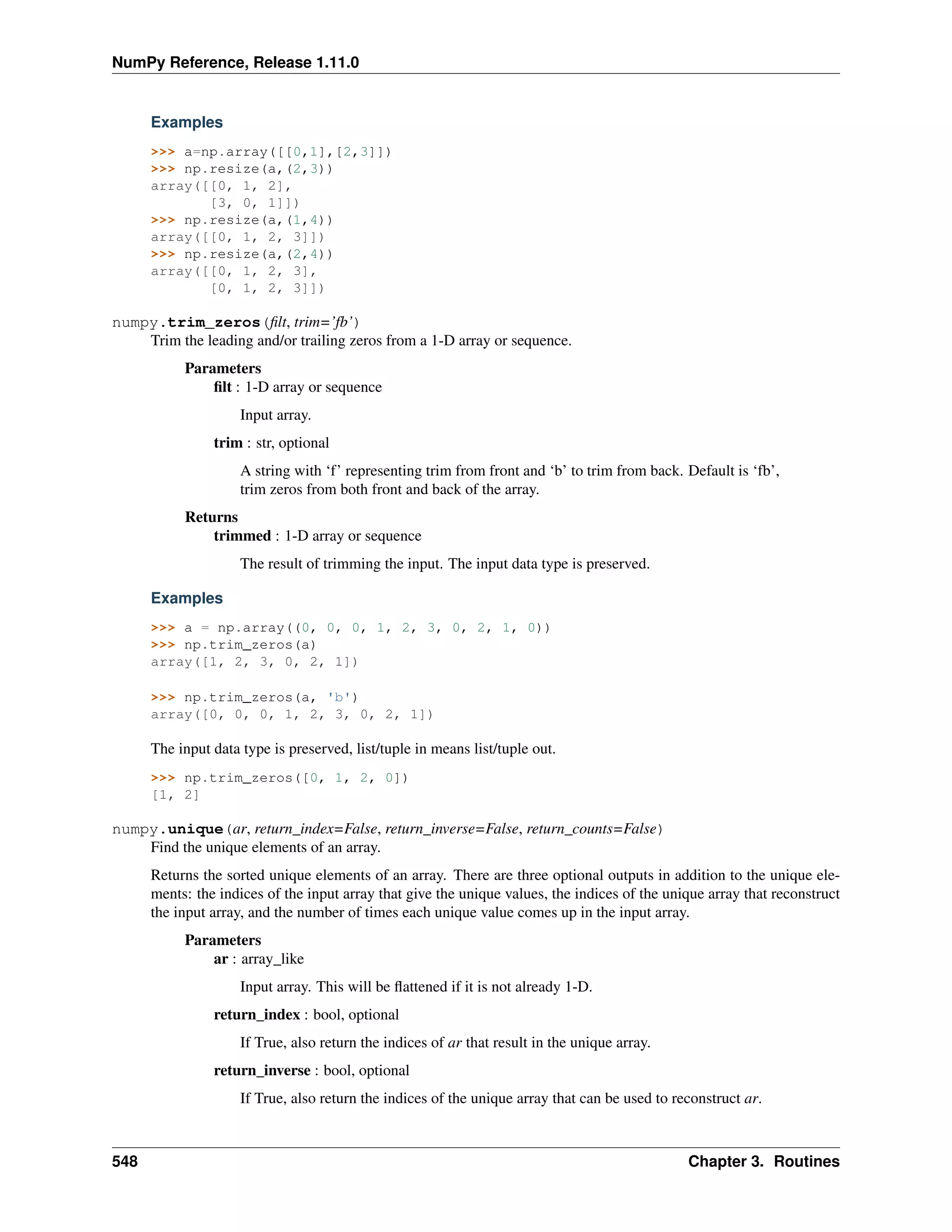 NumPy Reference, Release 1.11.0
Examples
>>> a=np.array([[0,1],[2,3]])
>>> np.resize(a,(2,3))
array([[0, 1, 2],
[3, 0, 1]])
>>> np.resize(a,(1,4))
array([[0, 1, 2, 3]])
>>> np.resize(a,(2,4))
array([[0, 1, 2, 3],
[0, 1, 2, 3]])
numpy.trim_zeros(filt, trim=’fb’)
Trim the leading and/or trailing zeros from a 1-D array or sequence.
Parameters
filt : 1-D array or sequence
Input array.
trim : str, optional
A string with ‘f’ representing trim from front and ‘b’ to trim from back. Default is ‘fb’,
trim zeros from both front and back of the array.
Returns
trimmed : 1-D array or sequence
The result of trimming the input. The input data type is preserved.
Examples
>>> a = np.array((0, 0, 0, 1, 2, 3, 0, 2, 1, 0))
>>> np.trim_zeros(a)
array([1, 2, 3, 0, 2, 1])
>>> np.trim_zeros(a, 'b')
array([0, 0, 0, 1, 2, 3, 0, 2, 1])
The input data type is preserved, list/tuple in means list/tuple out.
>>> np.trim_zeros([0, 1, 2, 0])
[1, 2]
numpy.unique(ar, return_index=False, return_inverse=False, return_counts=False)
Find the unique elements of an array.
Returns the sorted unique elements of an array. There are three optional outputs in addition to the unique ele-
ments: the indices of the input array that give the unique values, the indices of the unique array that reconstruct
the input array, and the number of times each unique value comes up in the input array.
Parameters
ar : array_like
Input array. This will be flattened if it is not already 1-D.
return_index : bool, optional
If True, also return the indices of ar that result in the unique array.
return_inverse : bool, optional
If True, also return the indices of the unique array that can be used to reconstruct ar.
548 Chapter 3. Routines
 