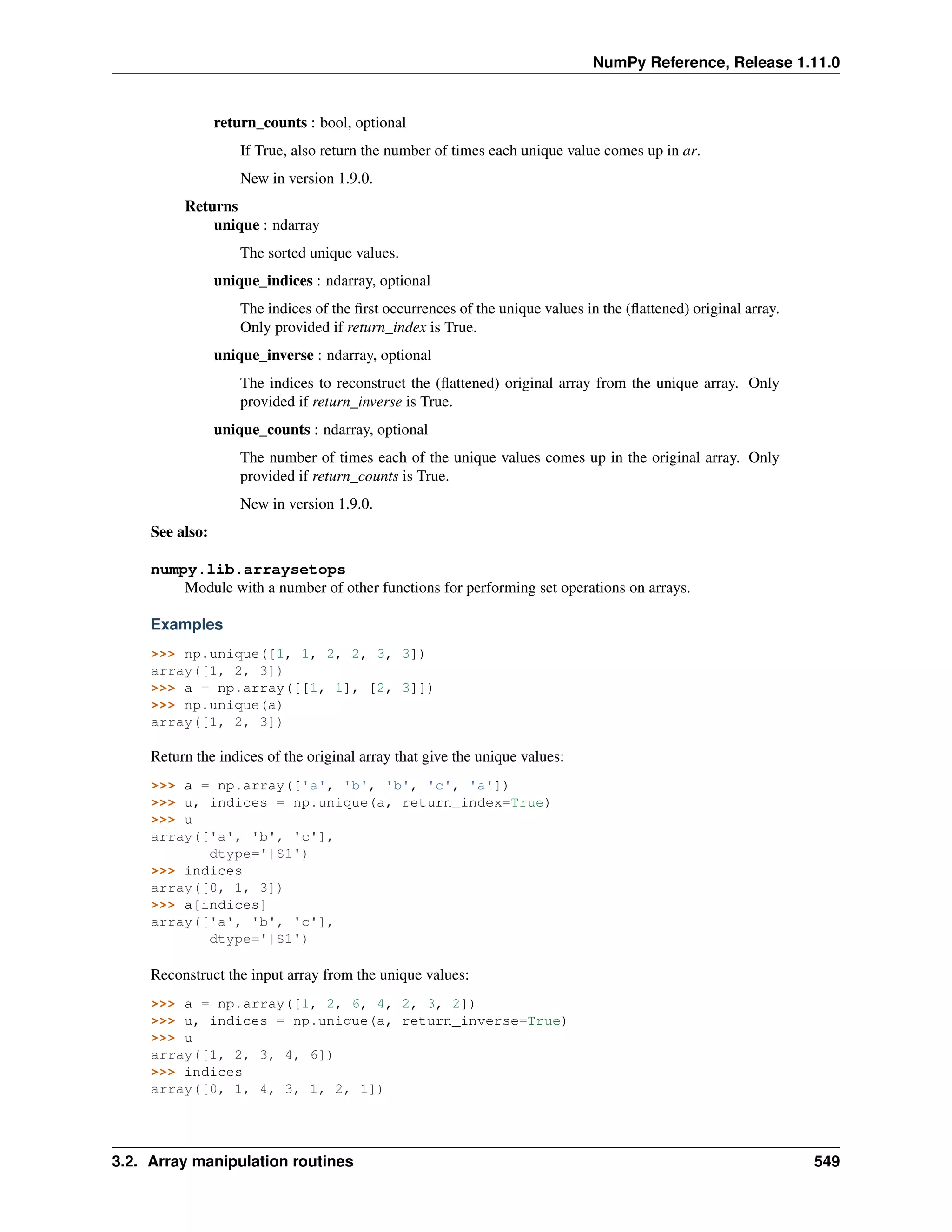 NumPy Reference, Release 1.11.0
return_counts : bool, optional
If True, also return the number of times each unique value comes up in ar.
New in version 1.9.0.
Returns
unique : ndarray
The sorted unique values.
unique_indices : ndarray, optional
The indices of the first occurrences of the unique values in the (flattened) original array.
Only provided if return_index is True.
unique_inverse : ndarray, optional
The indices to reconstruct the (flattened) original array from the unique array. Only
provided if return_inverse is True.
unique_counts : ndarray, optional
The number of times each of the unique values comes up in the original array. Only
provided if return_counts is True.
New in version 1.9.0.
See also:
numpy.lib.arraysetops
Module with a number of other functions for performing set operations on arrays.
Examples
>>> np.unique([1, 1, 2, 2, 3, 3])
array([1, 2, 3])
>>> a = np.array([[1, 1], [2, 3]])
>>> np.unique(a)
array([1, 2, 3])
Return the indices of the original array that give the unique values:
>>> a = np.array(['a', 'b', 'b', 'c', 'a'])
>>> u, indices = np.unique(a, return_index=True)
>>> u
array(['a', 'b', 'c'],
dtype='|S1')
>>> indices
array([0, 1, 3])
>>> a[indices]
array(['a', 'b', 'c'],
dtype='|S1')
Reconstruct the input array from the unique values:
>>> a = np.array([1, 2, 6, 4, 2, 3, 2])
>>> u, indices = np.unique(a, return_inverse=True)
>>> u
array([1, 2, 3, 4, 6])
>>> indices
array([0, 1, 4, 3, 1, 2, 1])
3.2. Array manipulation routines 549
 