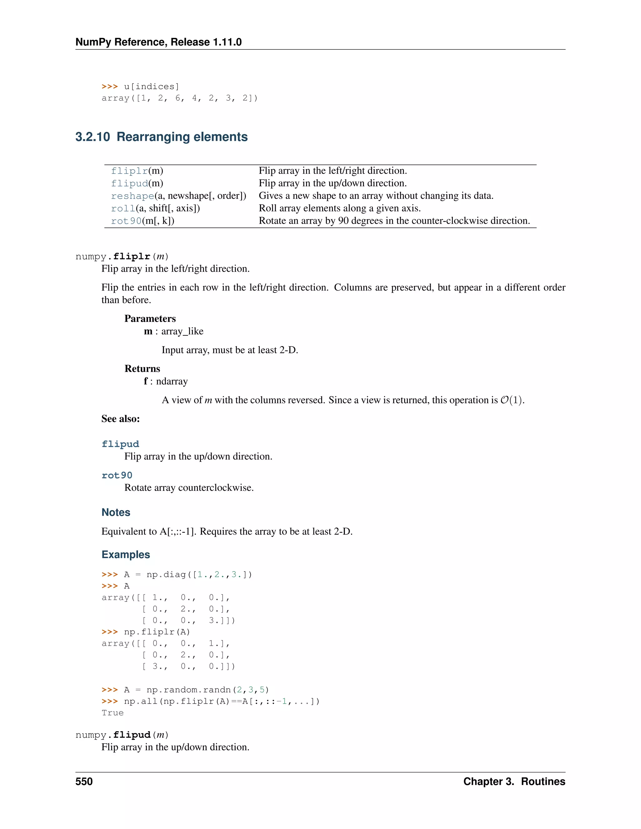 NumPy Reference, Release 1.11.0
>>> u[indices]
array([1, 2, 6, 4, 2, 3, 2])
3.2.10 Rearranging elements
fliplr(m) Flip array in the left/right direction.
flipud(m) Flip array in the up/down direction.
reshape(a, newshape[, order]) Gives a new shape to an array without changing its data.
roll(a, shift[, axis]) Roll array elements along a given axis.
rot90(m[, k]) Rotate an array by 90 degrees in the counter-clockwise direction.
numpy.fliplr(m)
Flip array in the left/right direction.
Flip the entries in each row in the left/right direction. Columns are preserved, but appear in a different order
than before.
Parameters
m : array_like
Input array, must be at least 2-D.
Returns
f : ndarray
A view of m with the columns reversed. Since a view is returned, this operation is 𝒪(1).
See also:
flipud
Flip array in the up/down direction.
rot90
Rotate array counterclockwise.
Notes
Equivalent to A[:,::-1]. Requires the array to be at least 2-D.
Examples
>>> A = np.diag([1.,2.,3.])
>>> A
array([[ 1., 0., 0.],
[ 0., 2., 0.],
[ 0., 0., 3.]])
>>> np.fliplr(A)
array([[ 0., 0., 1.],
[ 0., 2., 0.],
[ 3., 0., 0.]])
>>> A = np.random.randn(2,3,5)
>>> np.all(np.fliplr(A)==A[:,::-1,...])
True
numpy.flipud(m)
Flip array in the up/down direction.
550 Chapter 3. Routines
 