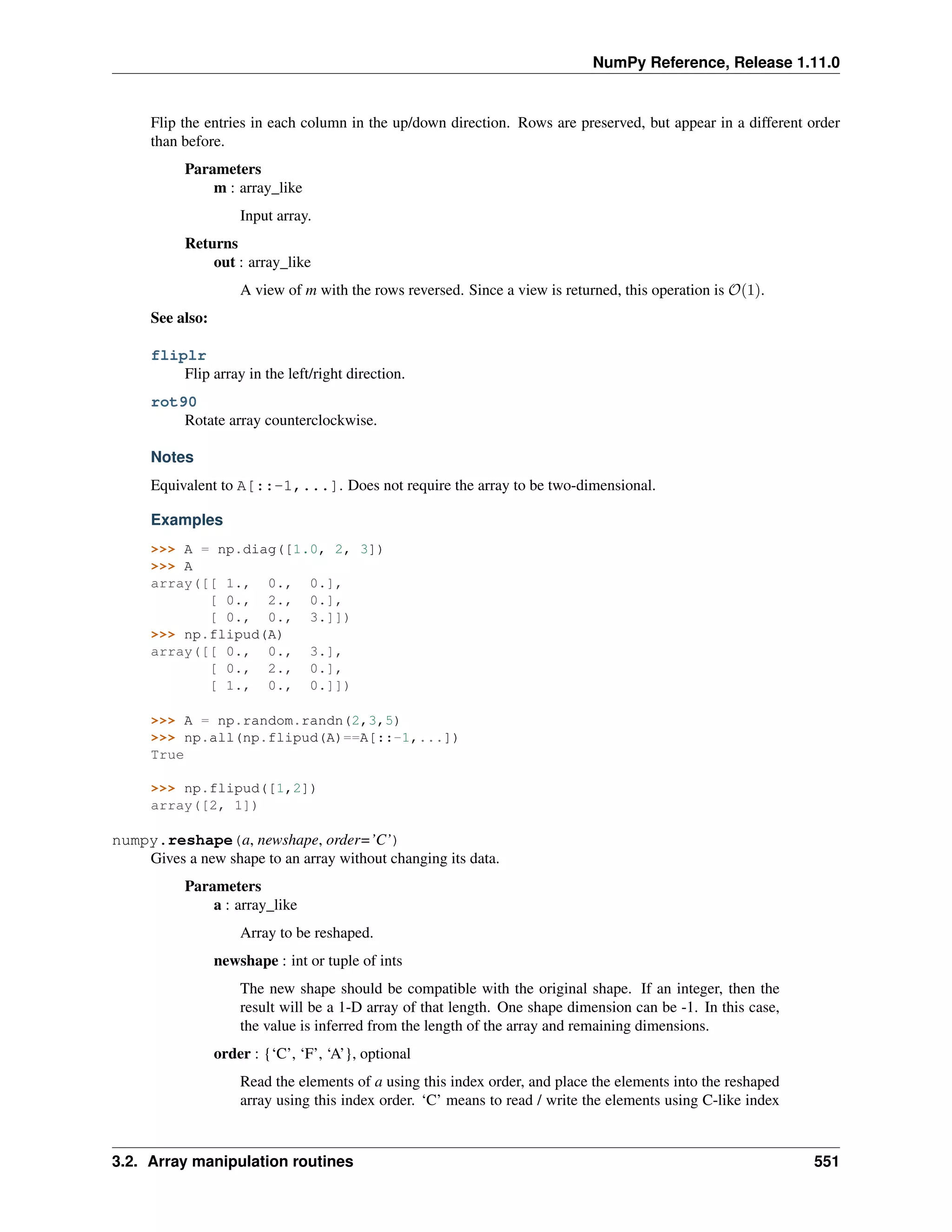 NumPy Reference, Release 1.11.0
Flip the entries in each column in the up/down direction. Rows are preserved, but appear in a different order
than before.
Parameters
m : array_like
Input array.
Returns
out : array_like
A view of m with the rows reversed. Since a view is returned, this operation is 𝒪(1).
See also:
fliplr
Flip array in the left/right direction.
rot90
Rotate array counterclockwise.
Notes
Equivalent to A[::-1,...]. Does not require the array to be two-dimensional.
Examples
>>> A = np.diag([1.0, 2, 3])
>>> A
array([[ 1., 0., 0.],
[ 0., 2., 0.],
[ 0., 0., 3.]])
>>> np.flipud(A)
array([[ 0., 0., 3.],
[ 0., 2., 0.],
[ 1., 0., 0.]])
>>> A = np.random.randn(2,3,5)
>>> np.all(np.flipud(A)==A[::-1,...])
True
>>> np.flipud([1,2])
array([2, 1])
numpy.reshape(a, newshape, order=’C’)
Gives a new shape to an array without changing its data.
Parameters
a : array_like
Array to be reshaped.
newshape : int or tuple of ints
The new shape should be compatible with the original shape. If an integer, then the
result will be a 1-D array of that length. One shape dimension can be -1. In this case,
the value is inferred from the length of the array and remaining dimensions.
order : {‘C’, ‘F’, ‘A’}, optional
Read the elements of a using this index order, and place the elements into the reshaped
array using this index order. ‘C’ means to read / write the elements using C-like index
3.2. Array manipulation routines 551
 