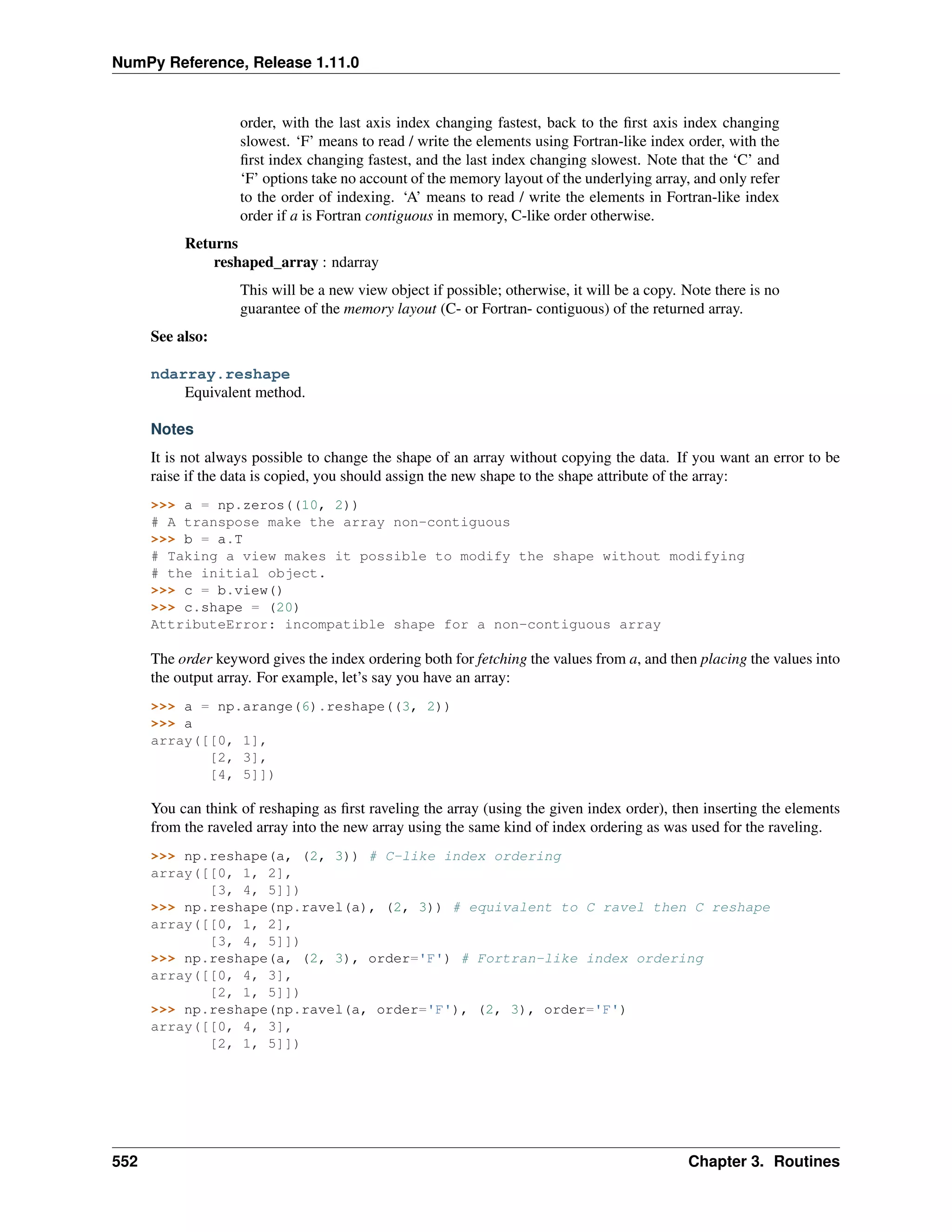 NumPy Reference, Release 1.11.0
order, with the last axis index changing fastest, back to the first axis index changing
slowest. ‘F’ means to read / write the elements using Fortran-like index order, with the
first index changing fastest, and the last index changing slowest. Note that the ‘C’ and
‘F’ options take no account of the memory layout of the underlying array, and only refer
to the order of indexing. ‘A’ means to read / write the elements in Fortran-like index
order if a is Fortran contiguous in memory, C-like order otherwise.
Returns
reshaped_array : ndarray
This will be a new view object if possible; otherwise, it will be a copy. Note there is no
guarantee of the memory layout (C- or Fortran- contiguous) of the returned array.
See also:
ndarray.reshape
Equivalent method.
Notes
It is not always possible to change the shape of an array without copying the data. If you want an error to be
raise if the data is copied, you should assign the new shape to the shape attribute of the array:
>>> a = np.zeros((10, 2))
# A transpose make the array non-contiguous
>>> b = a.T
# Taking a view makes it possible to modify the shape without modifying
# the initial object.
>>> c = b.view()
>>> c.shape = (20)
AttributeError: incompatible shape for a non-contiguous array
The order keyword gives the index ordering both for fetching the values from a, and then placing the values into
the output array. For example, let’s say you have an array:
>>> a = np.arange(6).reshape((3, 2))
>>> a
array([[0, 1],
[2, 3],
[4, 5]])
You can think of reshaping as first raveling the array (using the given index order), then inserting the elements
from the raveled array into the new array using the same kind of index ordering as was used for the raveling.
>>> np.reshape(a, (2, 3)) # C-like index ordering
array([[0, 1, 2],
[3, 4, 5]])
>>> np.reshape(np.ravel(a), (2, 3)) # equivalent to C ravel then C reshape
array([[0, 1, 2],
[3, 4, 5]])
>>> np.reshape(a, (2, 3), order='F') # Fortran-like index ordering
array([[0, 4, 3],
[2, 1, 5]])
>>> np.reshape(np.ravel(a, order='F'), (2, 3), order='F')
array([[0, 4, 3],
[2, 1, 5]])
552 Chapter 3. Routines
 