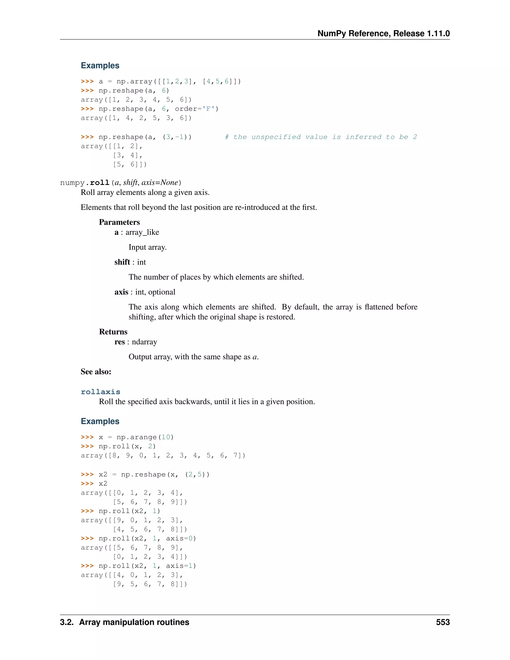 NumPy Reference, Release 1.11.0
Examples
>>> a = np.array([[1,2,3], [4,5,6]])
>>> np.reshape(a, 6)
array([1, 2, 3, 4, 5, 6])
>>> np.reshape(a, 6, order='F')
array([1, 4, 2, 5, 3, 6])
>>> np.reshape(a, (3,-1)) # the unspecified value is inferred to be 2
array([[1, 2],
[3, 4],
[5, 6]])
numpy.roll(a, shift, axis=None)
Roll array elements along a given axis.
Elements that roll beyond the last position are re-introduced at the first.
Parameters
a : array_like
Input array.
shift : int
The number of places by which elements are shifted.
axis : int, optional
The axis along which elements are shifted. By default, the array is flattened before
shifting, after which the original shape is restored.
Returns
res : ndarray
Output array, with the same shape as a.
See also:
rollaxis
Roll the specified axis backwards, until it lies in a given position.
Examples
>>> x = np.arange(10)
>>> np.roll(x, 2)
array([8, 9, 0, 1, 2, 3, 4, 5, 6, 7])
>>> x2 = np.reshape(x, (2,5))
>>> x2
array([[0, 1, 2, 3, 4],
[5, 6, 7, 8, 9]])
>>> np.roll(x2, 1)
array([[9, 0, 1, 2, 3],
[4, 5, 6, 7, 8]])
>>> np.roll(x2, 1, axis=0)
array([[5, 6, 7, 8, 9],
[0, 1, 2, 3, 4]])
>>> np.roll(x2, 1, axis=1)
array([[4, 0, 1, 2, 3],
[9, 5, 6, 7, 8]])
3.2. Array manipulation routines 553
 