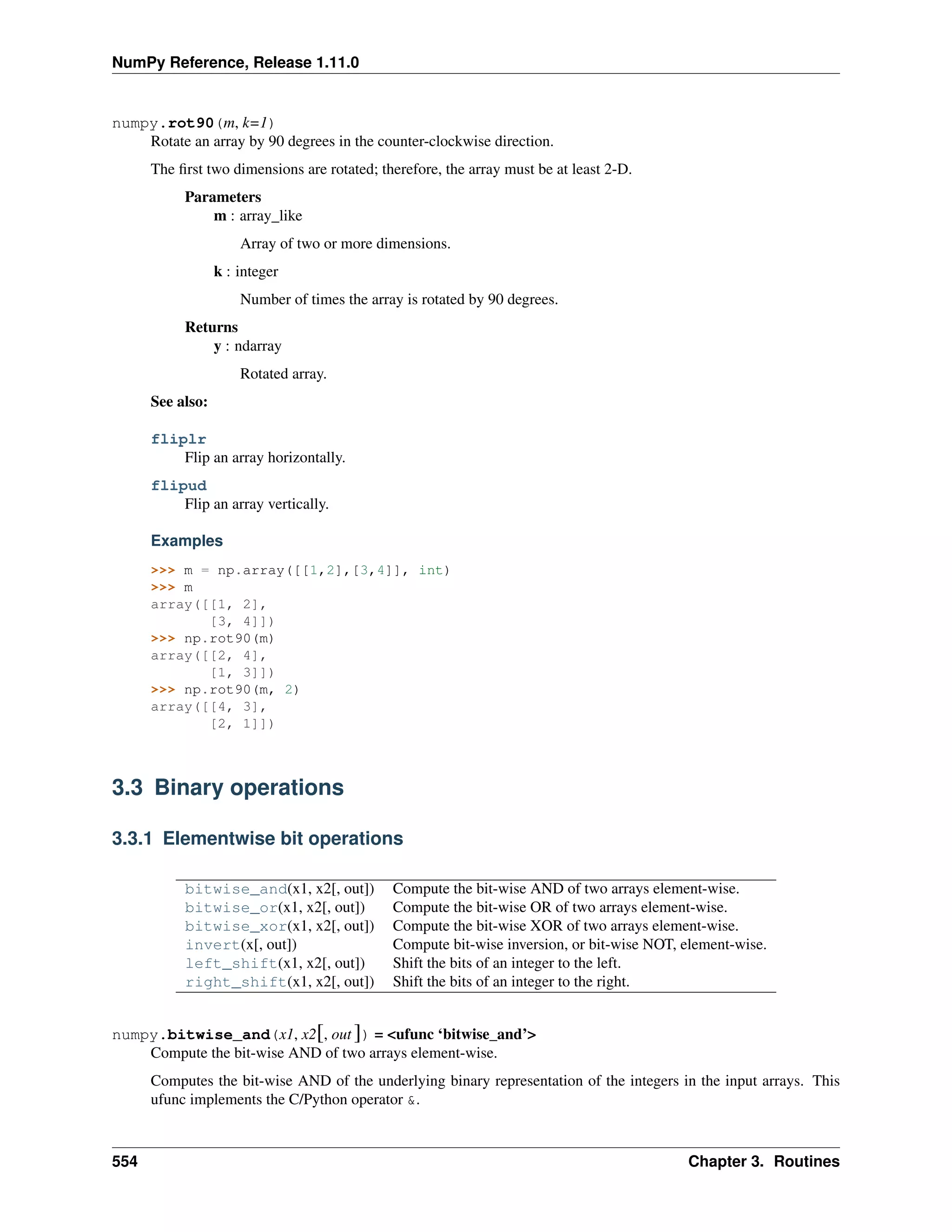 NumPy Reference, Release 1.11.0
numpy.rot90(m, k=1)
Rotate an array by 90 degrees in the counter-clockwise direction.
The first two dimensions are rotated; therefore, the array must be at least 2-D.
Parameters
m : array_like
Array of two or more dimensions.
k : integer
Number of times the array is rotated by 90 degrees.
Returns
y : ndarray
Rotated array.
See also:
fliplr
Flip an array horizontally.
flipud
Flip an array vertically.
Examples
>>> m = np.array([[1,2],[3,4]], int)
>>> m
array([[1, 2],
[3, 4]])
>>> np.rot90(m)
array([[2, 4],
[1, 3]])
>>> np.rot90(m, 2)
array([[4, 3],
[2, 1]])
3.3 Binary operations
3.3.1 Elementwise bit operations
bitwise_and(x1, x2[, out]) Compute the bit-wise AND of two arrays element-wise.
bitwise_or(x1, x2[, out]) Compute the bit-wise OR of two arrays element-wise.
bitwise_xor(x1, x2[, out]) Compute the bit-wise XOR of two arrays element-wise.
invert(x[, out]) Compute bit-wise inversion, or bit-wise NOT, element-wise.
left_shift(x1, x2[, out]) Shift the bits of an integer to the left.
right_shift(x1, x2[, out]) Shift the bits of an integer to the right.
numpy.bitwise_and(x1, x2[, out ]) = <ufunc ‘bitwise_and’>
Compute the bit-wise AND of two arrays element-wise.
Computes the bit-wise AND of the underlying binary representation of the integers in the input arrays. This
ufunc implements the C/Python operator &.
554 Chapter 3. Routines
 