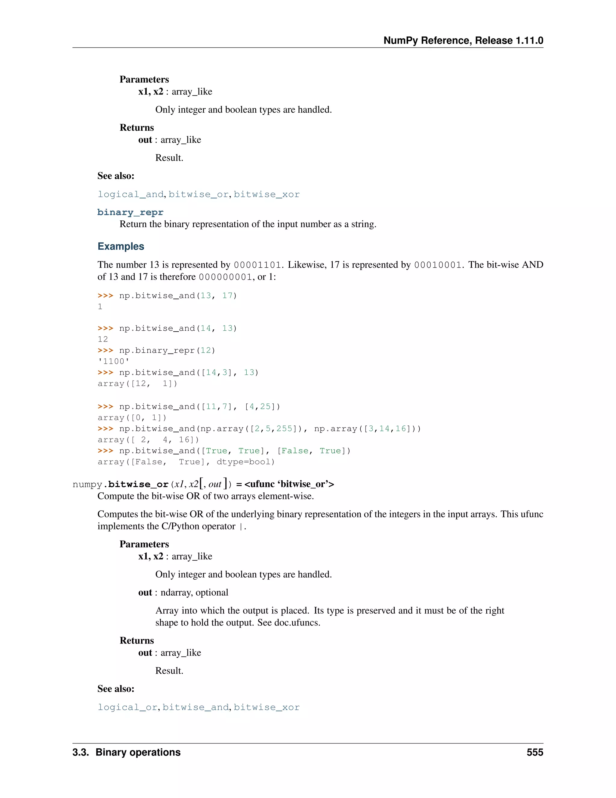 NumPy Reference, Release 1.11.0
Parameters
x1, x2 : array_like
Only integer and boolean types are handled.
Returns
out : array_like
Result.
See also:
logical_and, bitwise_or, bitwise_xor
binary_repr
Return the binary representation of the input number as a string.
Examples
The number 13 is represented by 00001101. Likewise, 17 is represented by 00010001. The bit-wise AND
of 13 and 17 is therefore 000000001, or 1:
>>> np.bitwise_and(13, 17)
1
>>> np.bitwise_and(14, 13)
12
>>> np.binary_repr(12)
'1100'
>>> np.bitwise_and([14,3], 13)
array([12, 1])
>>> np.bitwise_and([11,7], [4,25])
array([0, 1])
>>> np.bitwise_and(np.array([2,5,255]), np.array([3,14,16]))
array([ 2, 4, 16])
>>> np.bitwise_and([True, True], [False, True])
array([False, True], dtype=bool)
numpy.bitwise_or(x1, x2[, out ]) = <ufunc ‘bitwise_or’>
Compute the bit-wise OR of two arrays element-wise.
Computes the bit-wise OR of the underlying binary representation of the integers in the input arrays. This ufunc
implements the C/Python operator |.
Parameters
x1, x2 : array_like
Only integer and boolean types are handled.
out : ndarray, optional
Array into which the output is placed. Its type is preserved and it must be of the right
shape to hold the output. See doc.ufuncs.
Returns
out : array_like
Result.
See also:
logical_or, bitwise_and, bitwise_xor
3.3. Binary operations 555
 
