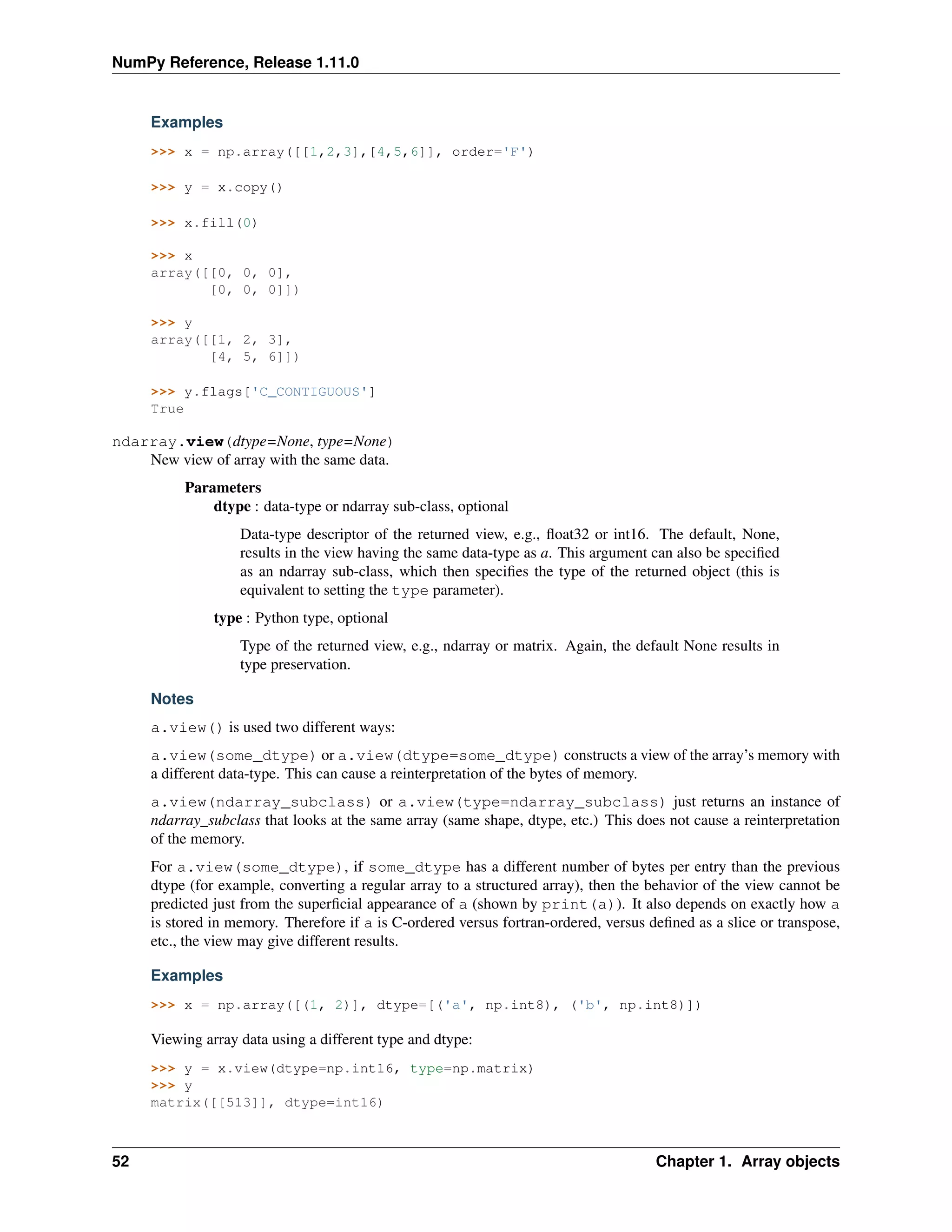 NumPy Reference, Release 1.11.0
Examples
>>> x = np.array([[1,2,3],[4,5,6]], order='F')
>>> y = x.copy()
>>> x.fill(0)
>>> x
array([[0, 0, 0],
[0, 0, 0]])
>>> y
array([[1, 2, 3],
[4, 5, 6]])
>>> y.flags['C_CONTIGUOUS']
True
ndarray.view(dtype=None, type=None)
New view of array with the same data.
Parameters
dtype : data-type or ndarray sub-class, optional
Data-type descriptor of the returned view, e.g., float32 or int16. The default, None,
results in the view having the same data-type as a. This argument can also be specified
as an ndarray sub-class, which then specifies the type of the returned object (this is
equivalent to setting the type parameter).
type : Python type, optional
Type of the returned view, e.g., ndarray or matrix. Again, the default None results in
type preservation.
Notes
a.view() is used two different ways:
a.view(some_dtype) or a.view(dtype=some_dtype) constructs a view of the array’s memory with
a different data-type. This can cause a reinterpretation of the bytes of memory.
a.view(ndarray_subclass) or a.view(type=ndarray_subclass) just returns an instance of
ndarray_subclass that looks at the same array (same shape, dtype, etc.) This does not cause a reinterpretation
of the memory.
For a.view(some_dtype), if some_dtype has a different number of bytes per entry than the previous
dtype (for example, converting a regular array to a structured array), then the behavior of the view cannot be
predicted just from the superficial appearance of a (shown by print(a)). It also depends on exactly how a
is stored in memory. Therefore if a is C-ordered versus fortran-ordered, versus defined as a slice or transpose,
etc., the view may give different results.
Examples
>>> x = np.array([(1, 2)], dtype=[('a', np.int8), ('b', np.int8)])
Viewing array data using a different type and dtype:
>>> y = x.view(dtype=np.int16, type=np.matrix)
>>> y
matrix([[513]], dtype=int16)
52 Chapter 1. Array objects
 