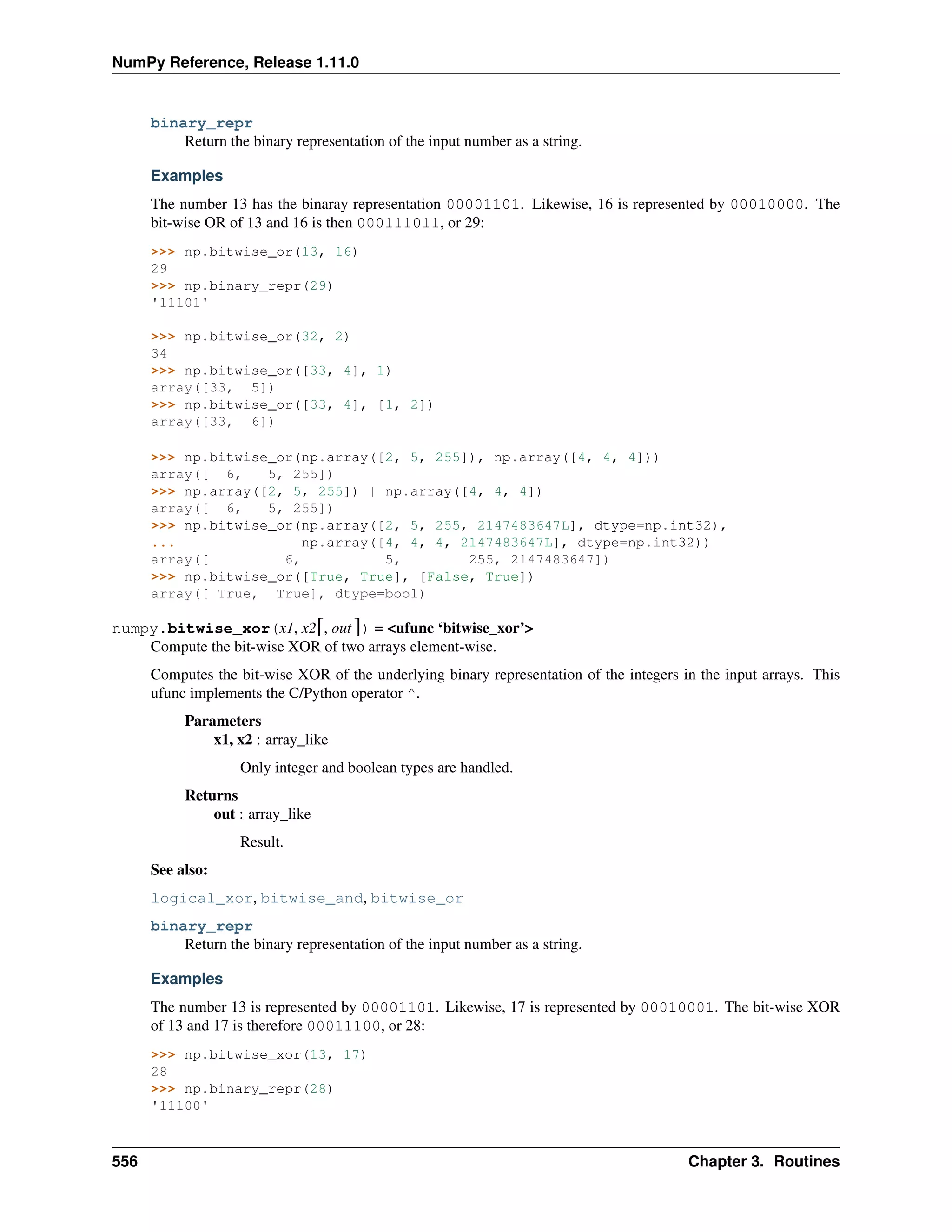 NumPy Reference, Release 1.11.0
binary_repr
Return the binary representation of the input number as a string.
Examples
The number 13 has the binaray representation 00001101. Likewise, 16 is represented by 00010000. The
bit-wise OR of 13 and 16 is then 000111011, or 29:
>>> np.bitwise_or(13, 16)
29
>>> np.binary_repr(29)
'11101'
>>> np.bitwise_or(32, 2)
34
>>> np.bitwise_or([33, 4], 1)
array([33, 5])
>>> np.bitwise_or([33, 4], [1, 2])
array([33, 6])
>>> np.bitwise_or(np.array([2, 5, 255]), np.array([4, 4, 4]))
array([ 6, 5, 255])
>>> np.array([2, 5, 255]) | np.array([4, 4, 4])
array([ 6, 5, 255])
>>> np.bitwise_or(np.array([2, 5, 255, 2147483647L], dtype=np.int32),
... np.array([4, 4, 4, 2147483647L], dtype=np.int32))
array([ 6, 5, 255, 2147483647])
>>> np.bitwise_or([True, True], [False, True])
array([ True, True], dtype=bool)
numpy.bitwise_xor(x1, x2[, out ]) = <ufunc ‘bitwise_xor’>
Compute the bit-wise XOR of two arrays element-wise.
Computes the bit-wise XOR of the underlying binary representation of the integers in the input arrays. This
ufunc implements the C/Python operator ^.
Parameters
x1, x2 : array_like
Only integer and boolean types are handled.
Returns
out : array_like
Result.
See also:
logical_xor, bitwise_and, bitwise_or
binary_repr
Return the binary representation of the input number as a string.
Examples
The number 13 is represented by 00001101. Likewise, 17 is represented by 00010001. The bit-wise XOR
of 13 and 17 is therefore 00011100, or 28:
>>> np.bitwise_xor(13, 17)
28
>>> np.binary_repr(28)
'11100'
556 Chapter 3. Routines
 