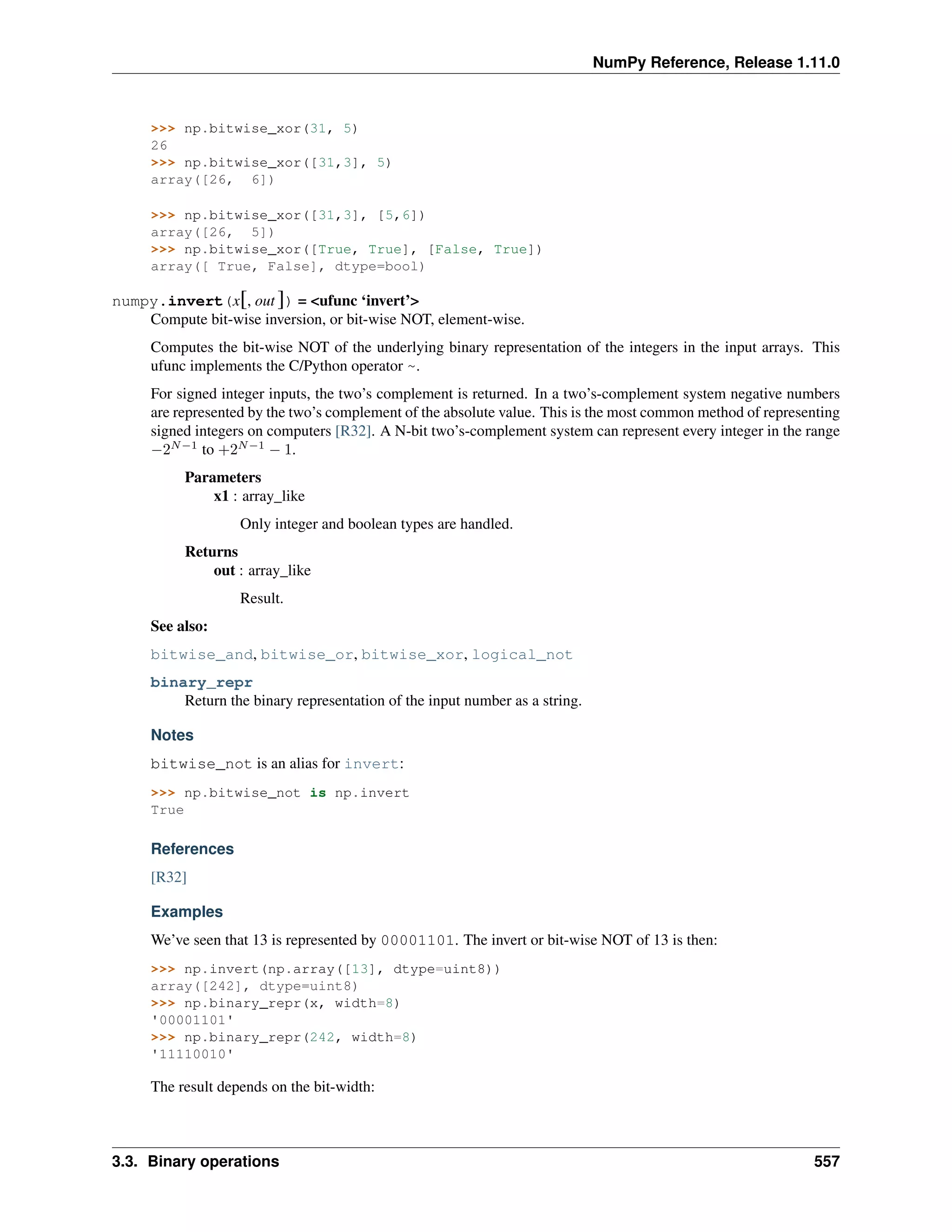 NumPy Reference, Release 1.11.0
>>> np.bitwise_xor(31, 5)
26
>>> np.bitwise_xor([31,3], 5)
array([26, 6])
>>> np.bitwise_xor([31,3], [5,6])
array([26, 5])
>>> np.bitwise_xor([True, True], [False, True])
array([ True, False], dtype=bool)
numpy.invert(x[, out ]) = <ufunc ‘invert’>
Compute bit-wise inversion, or bit-wise NOT, element-wise.
Computes the bit-wise NOT of the underlying binary representation of the integers in the input arrays. This
ufunc implements the C/Python operator ~.
For signed integer inputs, the two’s complement is returned. In a two’s-complement system negative numbers
are represented by the two’s complement of the absolute value. This is the most common method of representing
signed integers on computers [R32]. A N-bit two’s-complement system can represent every integer in the range
−2𝑁−1
to +2𝑁−1
− 1.
Parameters
x1 : array_like
Only integer and boolean types are handled.
Returns
out : array_like
Result.
See also:
bitwise_and, bitwise_or, bitwise_xor, logical_not
binary_repr
Return the binary representation of the input number as a string.
Notes
bitwise_not is an alias for invert:
>>> np.bitwise_not is np.invert
True
References
[R32]
Examples
We’ve seen that 13 is represented by 00001101. The invert or bit-wise NOT of 13 is then:
>>> np.invert(np.array([13], dtype=uint8))
array([242], dtype=uint8)
>>> np.binary_repr(x, width=8)
'00001101'
>>> np.binary_repr(242, width=8)
'11110010'
The result depends on the bit-width:
3.3. Binary operations 557
 