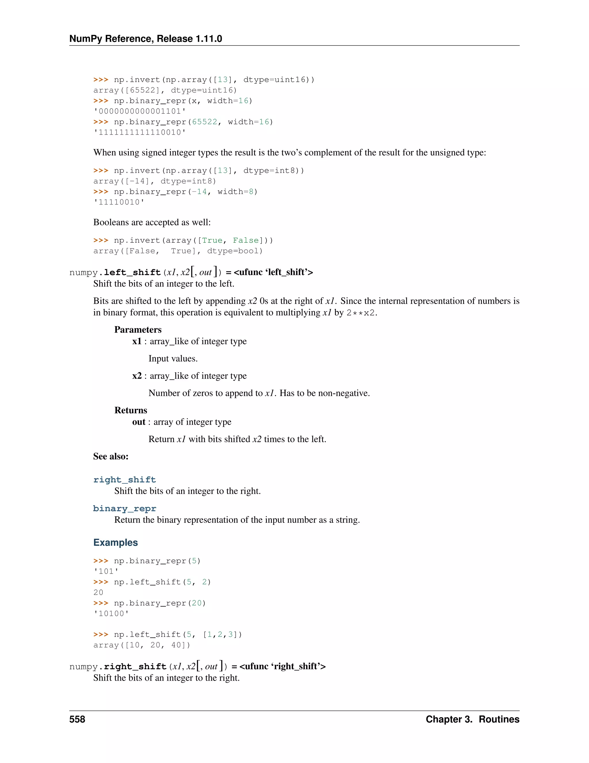 NumPy Reference, Release 1.11.0
>>> np.invert(np.array([13], dtype=uint16))
array([65522], dtype=uint16)
>>> np.binary_repr(x, width=16)
'0000000000001101'
>>> np.binary_repr(65522, width=16)
'1111111111110010'
When using signed integer types the result is the two’s complement of the result for the unsigned type:
>>> np.invert(np.array([13], dtype=int8))
array([-14], dtype=int8)
>>> np.binary_repr(-14, width=8)
'11110010'
Booleans are accepted as well:
>>> np.invert(array([True, False]))
array([False, True], dtype=bool)
numpy.left_shift(x1, x2[, out ]) = <ufunc ‘left_shift’>
Shift the bits of an integer to the left.
Bits are shifted to the left by appending x2 0s at the right of x1. Since the internal representation of numbers is
in binary format, this operation is equivalent to multiplying x1 by 2**x2.
Parameters
x1 : array_like of integer type
Input values.
x2 : array_like of integer type
Number of zeros to append to x1. Has to be non-negative.
Returns
out : array of integer type
Return x1 with bits shifted x2 times to the left.
See also:
right_shift
Shift the bits of an integer to the right.
binary_repr
Return the binary representation of the input number as a string.
Examples
>>> np.binary_repr(5)
'101'
>>> np.left_shift(5, 2)
20
>>> np.binary_repr(20)
'10100'
>>> np.left_shift(5, [1,2,3])
array([10, 20, 40])
numpy.right_shift(x1, x2[, out ]) = <ufunc ‘right_shift’>
Shift the bits of an integer to the right.
558 Chapter 3. Routines
 