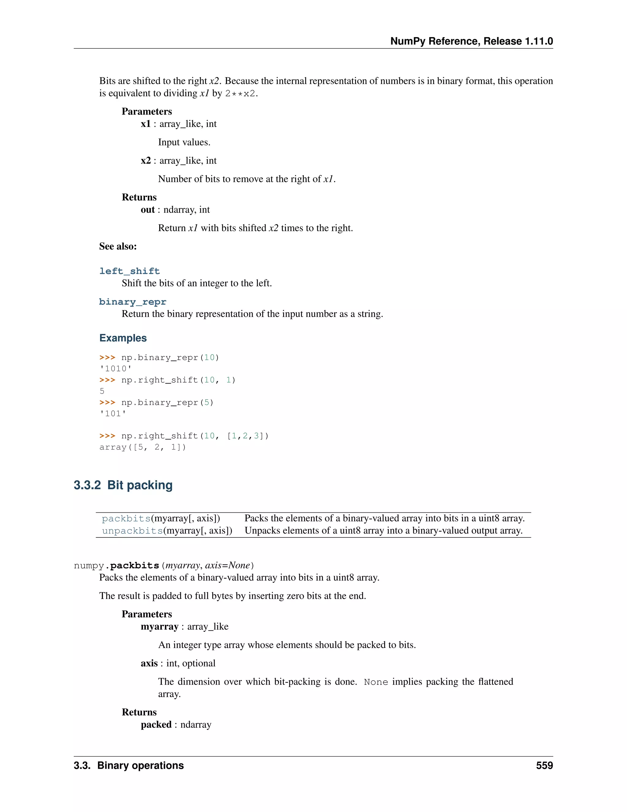 NumPy Reference, Release 1.11.0
Bits are shifted to the right x2. Because the internal representation of numbers is in binary format, this operation
is equivalent to dividing x1 by 2**x2.
Parameters
x1 : array_like, int
Input values.
x2 : array_like, int
Number of bits to remove at the right of x1.
Returns
out : ndarray, int
Return x1 with bits shifted x2 times to the right.
See also:
left_shift
Shift the bits of an integer to the left.
binary_repr
Return the binary representation of the input number as a string.
Examples
>>> np.binary_repr(10)
'1010'
>>> np.right_shift(10, 1)
5
>>> np.binary_repr(5)
'101'
>>> np.right_shift(10, [1,2,3])
array([5, 2, 1])
3.3.2 Bit packing
packbits(myarray[, axis]) Packs the elements of a binary-valued array into bits in a uint8 array.
unpackbits(myarray[, axis]) Unpacks elements of a uint8 array into a binary-valued output array.
numpy.packbits(myarray, axis=None)
Packs the elements of a binary-valued array into bits in a uint8 array.
The result is padded to full bytes by inserting zero bits at the end.
Parameters
myarray : array_like
An integer type array whose elements should be packed to bits.
axis : int, optional
The dimension over which bit-packing is done. None implies packing the flattened
array.
Returns
packed : ndarray
3.3. Binary operations 559
 