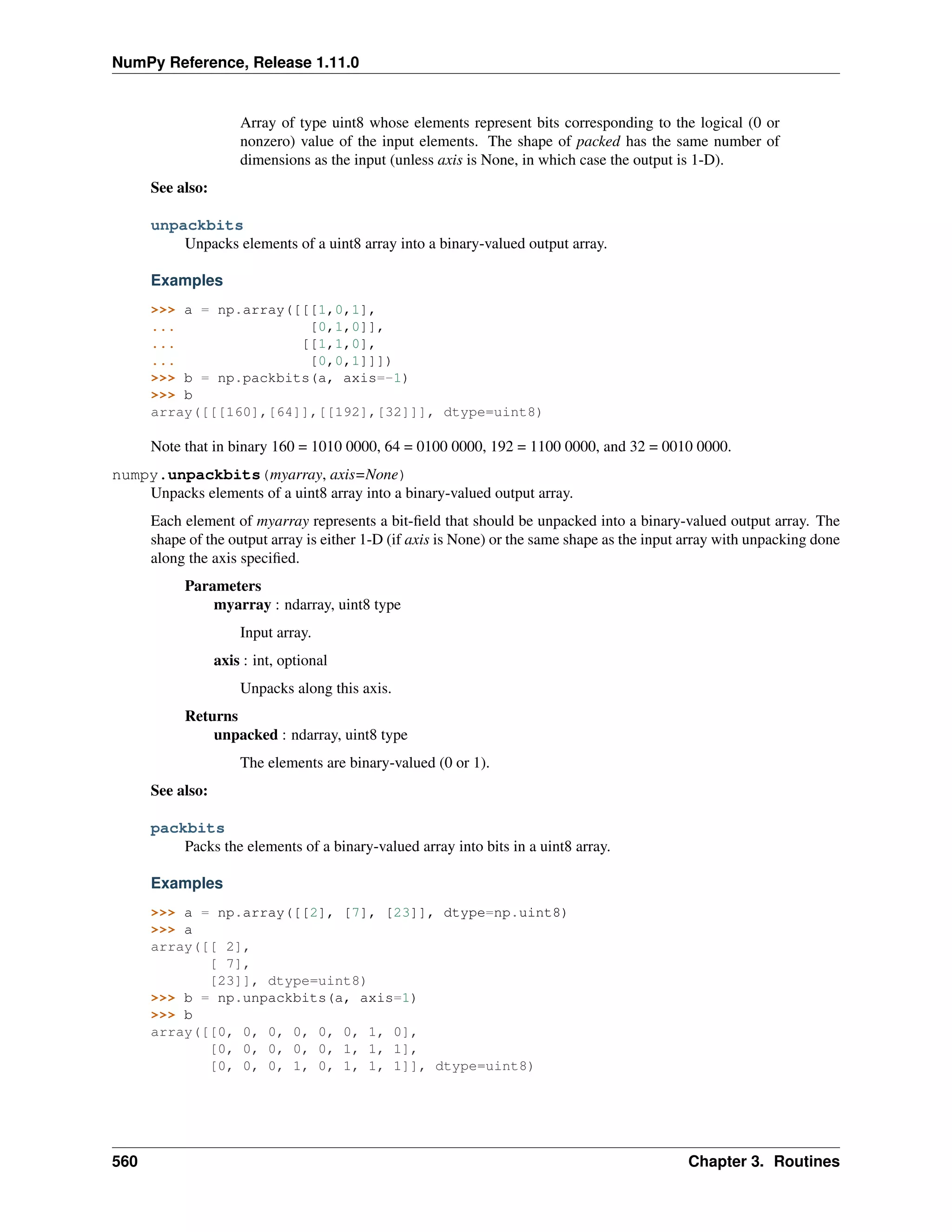NumPy Reference, Release 1.11.0
Array of type uint8 whose elements represent bits corresponding to the logical (0 or
nonzero) value of the input elements. The shape of packed has the same number of
dimensions as the input (unless axis is None, in which case the output is 1-D).
See also:
unpackbits
Unpacks elements of a uint8 array into a binary-valued output array.
Examples
>>> a = np.array([[[1,0,1],
... [0,1,0]],
... [[1,1,0],
... [0,0,1]]])
>>> b = np.packbits(a, axis=-1)
>>> b
array([[[160],[64]],[[192],[32]]], dtype=uint8)
Note that in binary 160 = 1010 0000, 64 = 0100 0000, 192 = 1100 0000, and 32 = 0010 0000.
numpy.unpackbits(myarray, axis=None)
Unpacks elements of a uint8 array into a binary-valued output array.
Each element of myarray represents a bit-field that should be unpacked into a binary-valued output array. The
shape of the output array is either 1-D (if axis is None) or the same shape as the input array with unpacking done
along the axis specified.
Parameters
myarray : ndarray, uint8 type
Input array.
axis : int, optional
Unpacks along this axis.
Returns
unpacked : ndarray, uint8 type
The elements are binary-valued (0 or 1).
See also:
packbits
Packs the elements of a binary-valued array into bits in a uint8 array.
Examples
>>> a = np.array([[2], [7], [23]], dtype=np.uint8)
>>> a
array([[ 2],
[ 7],
[23]], dtype=uint8)
>>> b = np.unpackbits(a, axis=1)
>>> b
array([[0, 0, 0, 0, 0, 0, 1, 0],
[0, 0, 0, 0, 0, 1, 1, 1],
[0, 0, 0, 1, 0, 1, 1, 1]], dtype=uint8)
560 Chapter 3. Routines
 