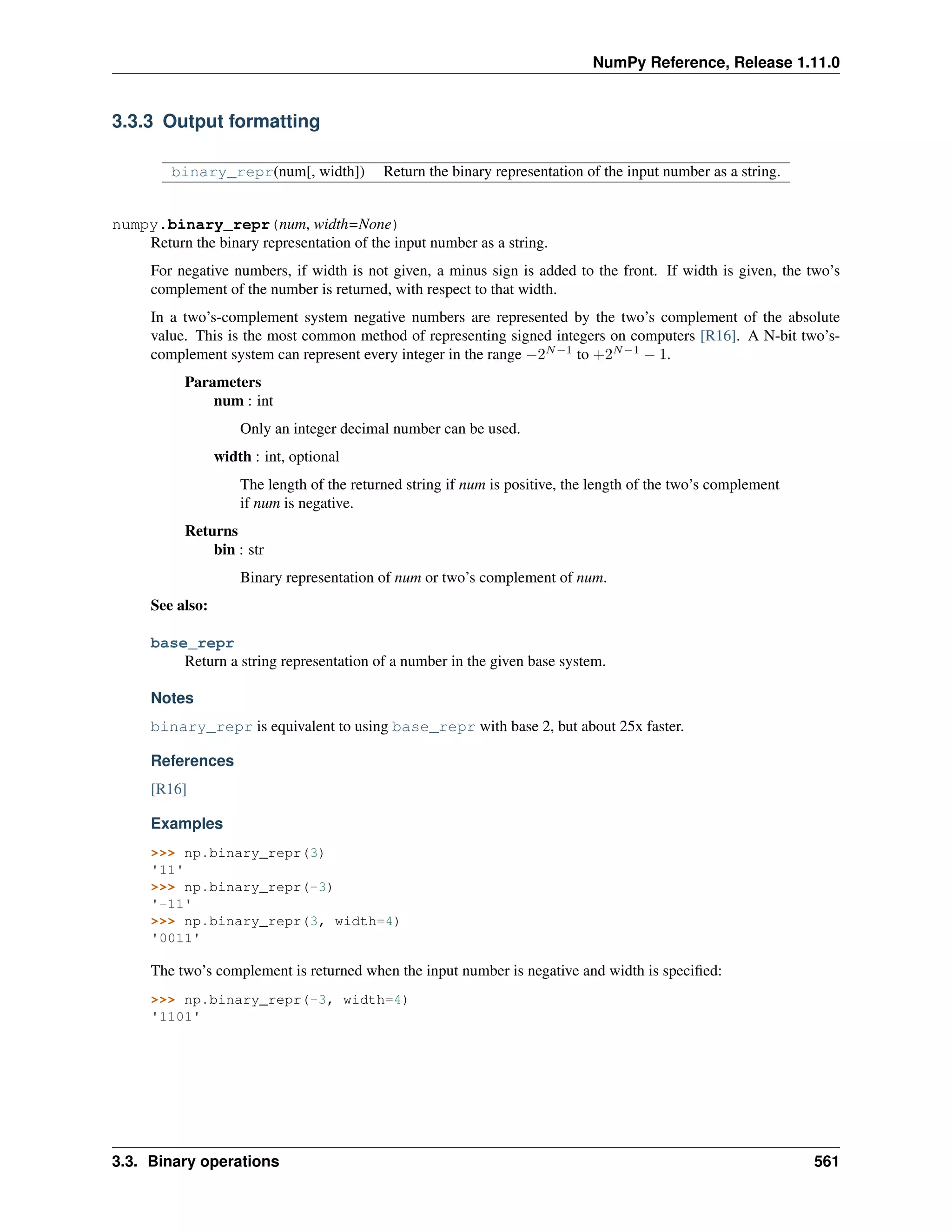 NumPy Reference, Release 1.11.0
3.3.3 Output formatting
binary_repr(num[, width]) Return the binary representation of the input number as a string.
numpy.binary_repr(num, width=None)
Return the binary representation of the input number as a string.
For negative numbers, if width is not given, a minus sign is added to the front. If width is given, the two’s
complement of the number is returned, with respect to that width.
In a two’s-complement system negative numbers are represented by the two’s complement of the absolute
value. This is the most common method of representing signed integers on computers [R16]. A N-bit two’s-
complement system can represent every integer in the range −2𝑁−1
to +2𝑁−1
− 1.
Parameters
num : int
Only an integer decimal number can be used.
width : int, optional
The length of the returned string if num is positive, the length of the two’s complement
if num is negative.
Returns
bin : str
Binary representation of num or two’s complement of num.
See also:
base_repr
Return a string representation of a number in the given base system.
Notes
binary_repr is equivalent to using base_repr with base 2, but about 25x faster.
References
[R16]
Examples
>>> np.binary_repr(3)
'11'
>>> np.binary_repr(-3)
'-11'
>>> np.binary_repr(3, width=4)
'0011'
The two’s complement is returned when the input number is negative and width is specified:
>>> np.binary_repr(-3, width=4)
'1101'
3.3. Binary operations 561
 