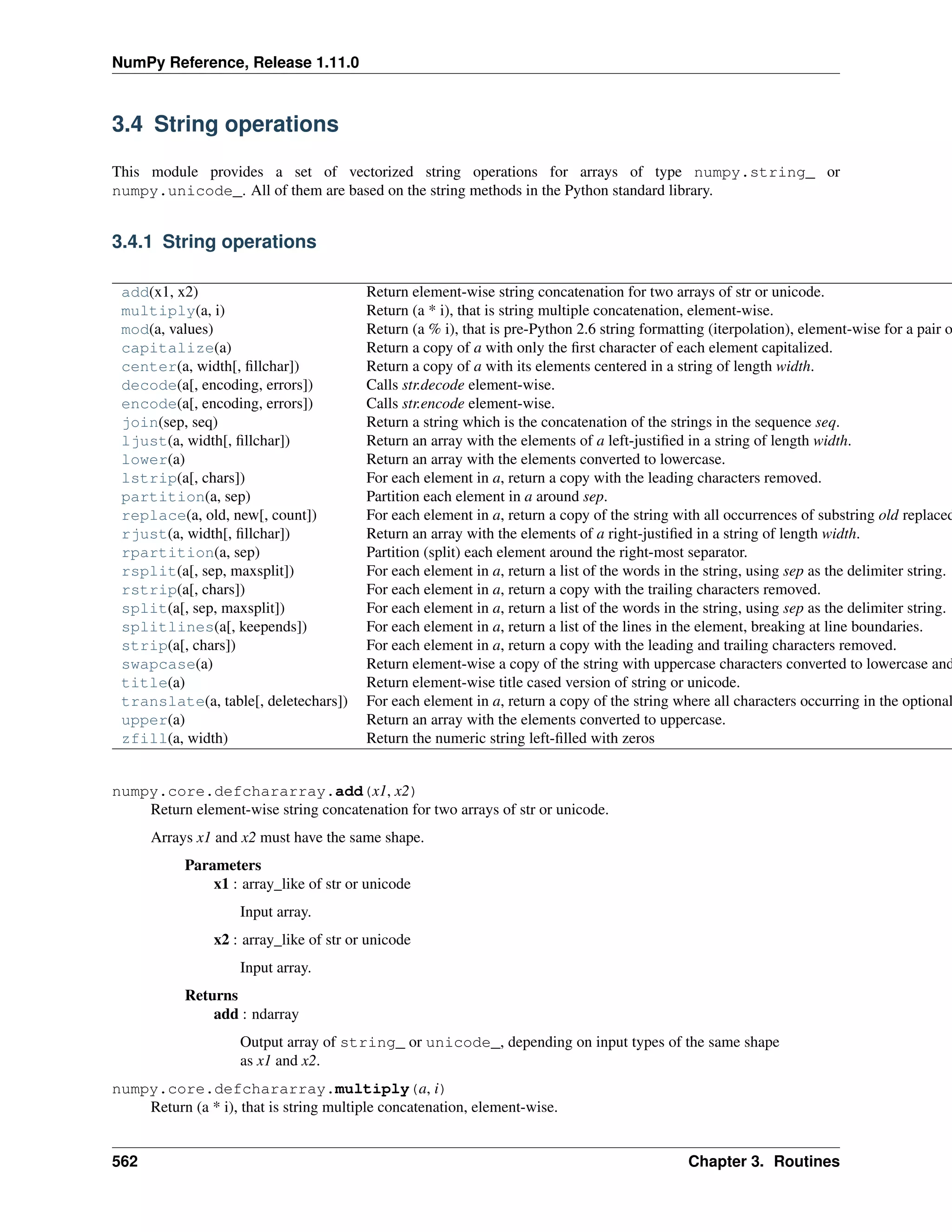 NumPy Reference, Release 1.11.0
3.4 String operations
This module provides a set of vectorized string operations for arrays of type numpy.string_ or
numpy.unicode_. All of them are based on the string methods in the Python standard library.
3.4.1 String operations
add(x1, x2) Return element-wise string concatenation for two arrays of str or unicode.
multiply(a, i) Return (a * i), that is string multiple concatenation, element-wise.
mod(a, values) Return (a % i), that is pre-Python 2.6 string formatting (iterpolation), element-wise for a pair o
capitalize(a) Return a copy of a with only the first character of each element capitalized.
center(a, width[, fillchar]) Return a copy of a with its elements centered in a string of length width.
decode(a[, encoding, errors]) Calls str.decode element-wise.
encode(a[, encoding, errors]) Calls str.encode element-wise.
join(sep, seq) Return a string which is the concatenation of the strings in the sequence seq.
ljust(a, width[, fillchar]) Return an array with the elements of a left-justified in a string of length width.
lower(a) Return an array with the elements converted to lowercase.
lstrip(a[, chars]) For each element in a, return a copy with the leading characters removed.
partition(a, sep) Partition each element in a around sep.
replace(a, old, new[, count]) For each element in a, return a copy of the string with all occurrences of substring old replaced
rjust(a, width[, fillchar]) Return an array with the elements of a right-justified in a string of length width.
rpartition(a, sep) Partition (split) each element around the right-most separator.
rsplit(a[, sep, maxsplit]) For each element in a, return a list of the words in the string, using sep as the delimiter string.
rstrip(a[, chars]) For each element in a, return a copy with the trailing characters removed.
split(a[, sep, maxsplit]) For each element in a, return a list of the words in the string, using sep as the delimiter string.
splitlines(a[, keepends]) For each element in a, return a list of the lines in the element, breaking at line boundaries.
strip(a[, chars]) For each element in a, return a copy with the leading and trailing characters removed.
swapcase(a) Return element-wise a copy of the string with uppercase characters converted to lowercase and
title(a) Return element-wise title cased version of string or unicode.
translate(a, table[, deletechars]) For each element in a, return a copy of the string where all characters occurring in the optional
upper(a) Return an array with the elements converted to uppercase.
zfill(a, width) Return the numeric string left-filled with zeros
numpy.core.defchararray.add(x1, x2)
Return element-wise string concatenation for two arrays of str or unicode.
Arrays x1 and x2 must have the same shape.
Parameters
x1 : array_like of str or unicode
Input array.
x2 : array_like of str or unicode
Input array.
Returns
add : ndarray
Output array of string_ or unicode_, depending on input types of the same shape
as x1 and x2.
numpy.core.defchararray.multiply(a, i)
Return (a * i), that is string multiple concatenation, element-wise.
562 Chapter 3. Routines
 