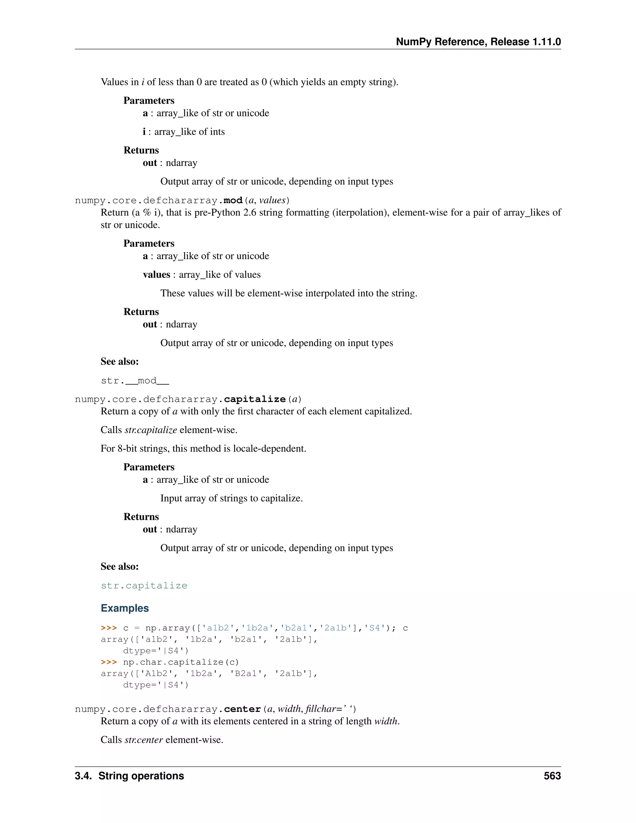 NumPy Reference, Release 1.11.0
Values in i of less than 0 are treated as 0 (which yields an empty string).
Parameters
a : array_like of str or unicode
i : array_like of ints
Returns
out : ndarray
Output array of str or unicode, depending on input types
numpy.core.defchararray.mod(a, values)
Return (a % i), that is pre-Python 2.6 string formatting (iterpolation), element-wise for a pair of array_likes of
str or unicode.
Parameters
a : array_like of str or unicode
values : array_like of values
These values will be element-wise interpolated into the string.
Returns
out : ndarray
Output array of str or unicode, depending on input types
See also:
str.__mod__
numpy.core.defchararray.capitalize(a)
Return a copy of a with only the first character of each element capitalized.
Calls str.capitalize element-wise.
For 8-bit strings, this method is locale-dependent.
Parameters
a : array_like of str or unicode
Input array of strings to capitalize.
Returns
out : ndarray
Output array of str or unicode, depending on input types
See also:
str.capitalize
Examples
>>> c = np.array(['a1b2','1b2a','b2a1','2a1b'],'S4'); c
array(['a1b2', '1b2a', 'b2a1', '2a1b'],
dtype='|S4')
>>> np.char.capitalize(c)
array(['A1b2', '1b2a', 'B2a1', '2a1b'],
dtype='|S4')
numpy.core.defchararray.center(a, width, fillchar=’ ‘)
Return a copy of a with its elements centered in a string of length width.
Calls str.center element-wise.
3.4. String operations 563
 