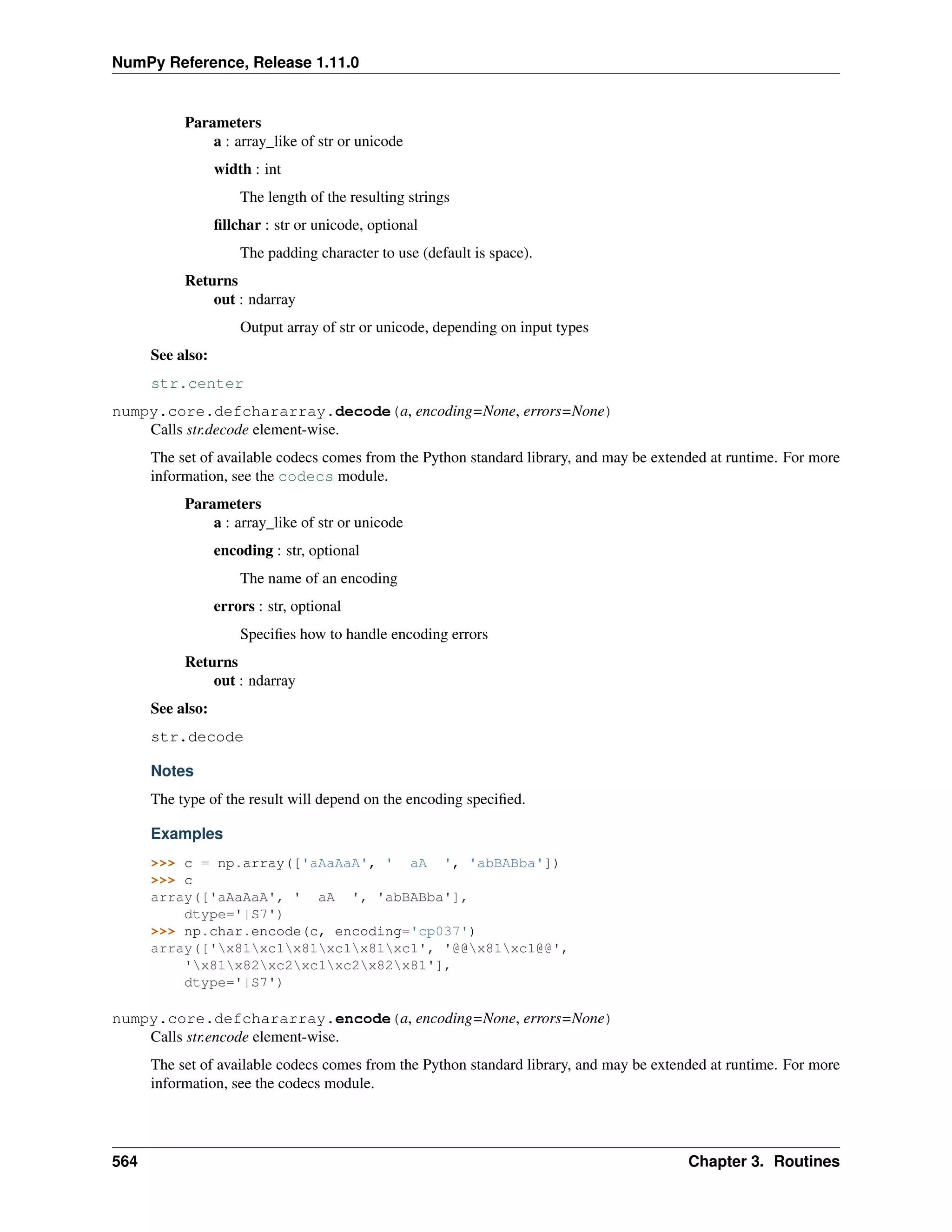 NumPy Reference, Release 1.11.0
Parameters
a : array_like of str or unicode
width : int
The length of the resulting strings
fillchar : str or unicode, optional
The padding character to use (default is space).
Returns
out : ndarray
Output array of str or unicode, depending on input types
See also:
str.center
numpy.core.defchararray.decode(a, encoding=None, errors=None)
Calls str.decode element-wise.
The set of available codecs comes from the Python standard library, and may be extended at runtime. For more
information, see the codecs module.
Parameters
a : array_like of str or unicode
encoding : str, optional
The name of an encoding
errors : str, optional
Specifies how to handle encoding errors
Returns
out : ndarray
See also:
str.decode
Notes
The type of the result will depend on the encoding specified.
Examples
>>> c = np.array(['aAaAaA', ' aA ', 'abBABba'])
>>> c
array(['aAaAaA', ' aA ', 'abBABba'],
dtype='|S7')
>>> np.char.encode(c, encoding='cp037')
array(['x81xc1x81xc1x81xc1', '@@x81xc1@@',
'x81x82xc2xc1xc2x82x81'],
dtype='|S7')
numpy.core.defchararray.encode(a, encoding=None, errors=None)
Calls str.encode element-wise.
The set of available codecs comes from the Python standard library, and may be extended at runtime. For more
information, see the codecs module.
564 Chapter 3. Routines
 