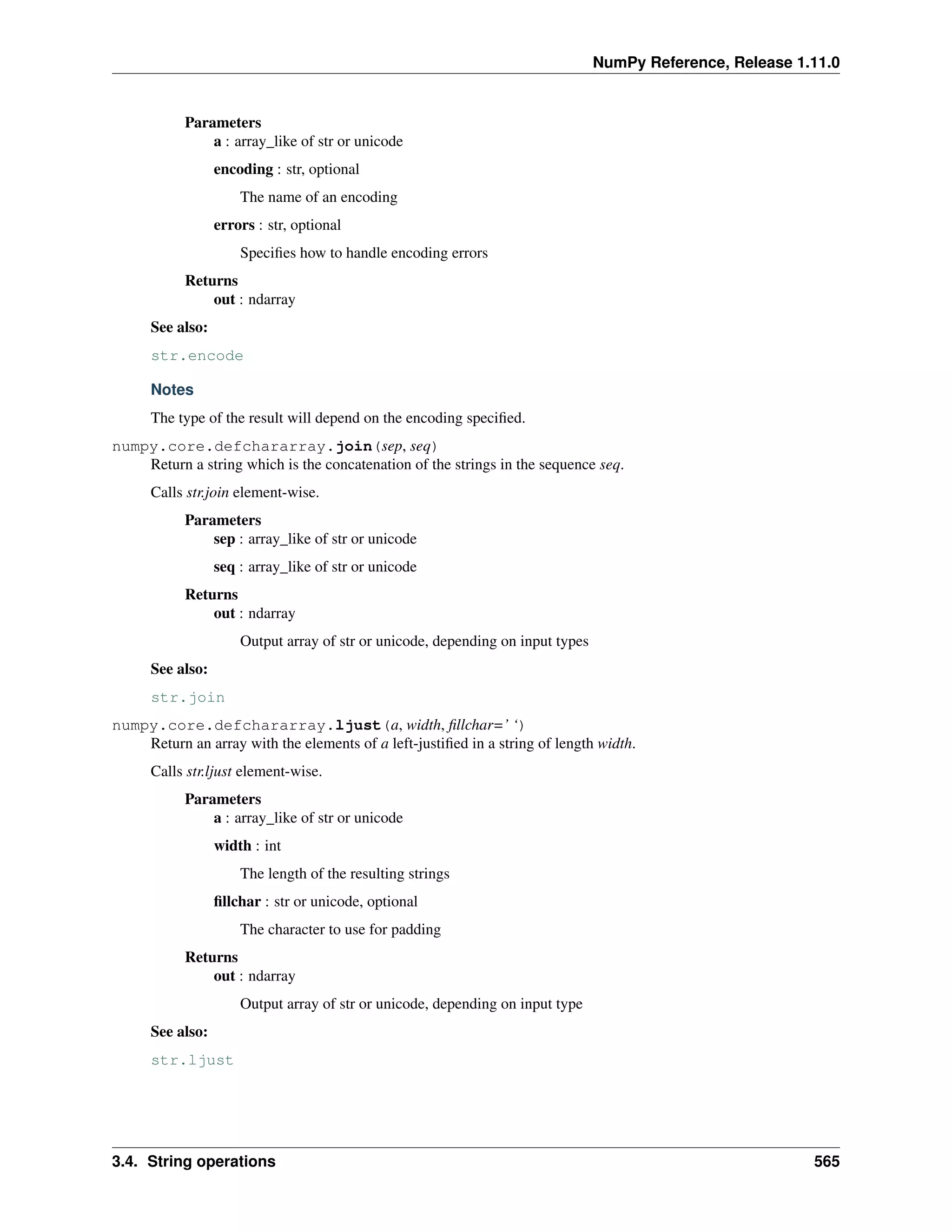 NumPy Reference, Release 1.11.0
Parameters
a : array_like of str or unicode
encoding : str, optional
The name of an encoding
errors : str, optional
Specifies how to handle encoding errors
Returns
out : ndarray
See also:
str.encode
Notes
The type of the result will depend on the encoding specified.
numpy.core.defchararray.join(sep, seq)
Return a string which is the concatenation of the strings in the sequence seq.
Calls str.join element-wise.
Parameters
sep : array_like of str or unicode
seq : array_like of str or unicode
Returns
out : ndarray
Output array of str or unicode, depending on input types
See also:
str.join
numpy.core.defchararray.ljust(a, width, fillchar=’ ‘)
Return an array with the elements of a left-justified in a string of length width.
Calls str.ljust element-wise.
Parameters
a : array_like of str or unicode
width : int
The length of the resulting strings
fillchar : str or unicode, optional
The character to use for padding
Returns
out : ndarray
Output array of str or unicode, depending on input type
See also:
str.ljust
3.4. String operations 565
 