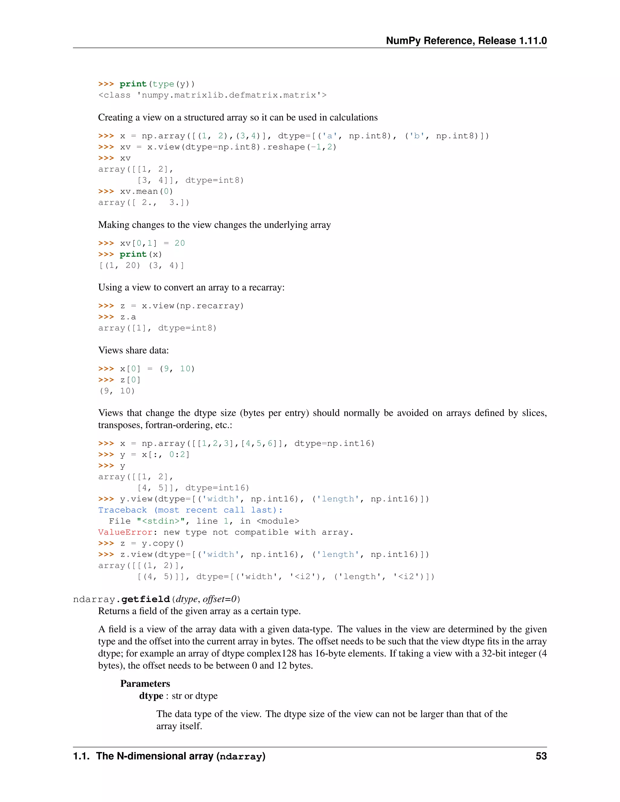NumPy Reference, Release 1.11.0
>>> print(type(y))
<class 'numpy.matrixlib.defmatrix.matrix'>
Creating a view on a structured array so it can be used in calculations
>>> x = np.array([(1, 2),(3,4)], dtype=[('a', np.int8), ('b', np.int8)])
>>> xv = x.view(dtype=np.int8).reshape(-1,2)
>>> xv
array([[1, 2],
[3, 4]], dtype=int8)
>>> xv.mean(0)
array([ 2., 3.])
Making changes to the view changes the underlying array
>>> xv[0,1] = 20
>>> print(x)
[(1, 20) (3, 4)]
Using a view to convert an array to a recarray:
>>> z = x.view(np.recarray)
>>> z.a
array([1], dtype=int8)
Views share data:
>>> x[0] = (9, 10)
>>> z[0]
(9, 10)
Views that change the dtype size (bytes per entry) should normally be avoided on arrays defined by slices,
transposes, fortran-ordering, etc.:
>>> x = np.array([[1,2,3],[4,5,6]], dtype=np.int16)
>>> y = x[:, 0:2]
>>> y
array([[1, 2],
[4, 5]], dtype=int16)
>>> y.view(dtype=[('width', np.int16), ('length', np.int16)])
Traceback (most recent call last):
File "<stdin>", line 1, in <module>
ValueError: new type not compatible with array.
>>> z = y.copy()
>>> z.view(dtype=[('width', np.int16), ('length', np.int16)])
array([[(1, 2)],
[(4, 5)]], dtype=[('width', '<i2'), ('length', '<i2')])
ndarray.getfield(dtype, offset=0)
Returns a field of the given array as a certain type.
A field is a view of the array data with a given data-type. The values in the view are determined by the given
type and the offset into the current array in bytes. The offset needs to be such that the view dtype fits in the array
dtype; for example an array of dtype complex128 has 16-byte elements. If taking a view with a 32-bit integer (4
bytes), the offset needs to be between 0 and 12 bytes.
Parameters
dtype : str or dtype
The data type of the view. The dtype size of the view can not be larger than that of the
array itself.
1.1. The N-dimensional array (ndarray) 53
 