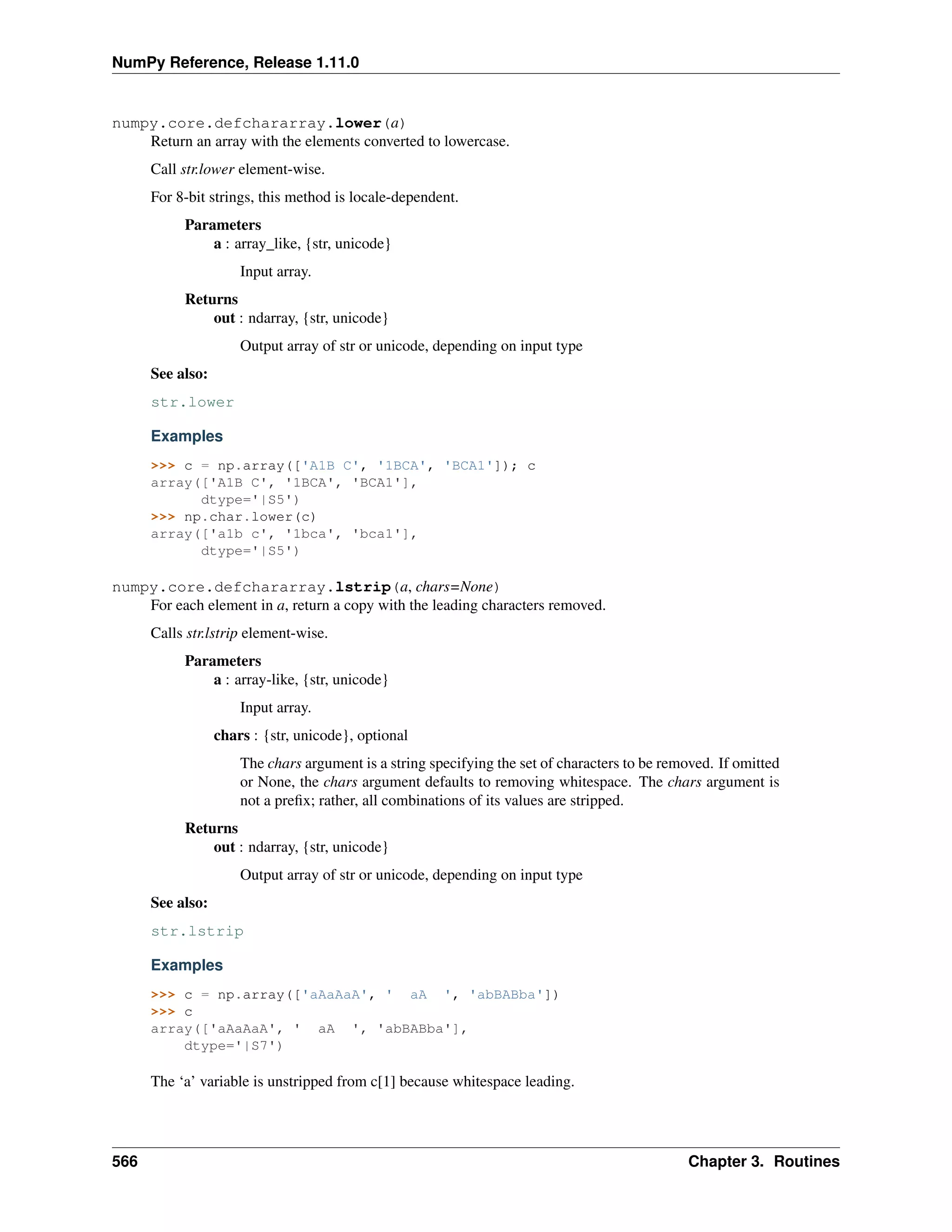 NumPy Reference, Release 1.11.0
numpy.core.defchararray.lower(a)
Return an array with the elements converted to lowercase.
Call str.lower element-wise.
For 8-bit strings, this method is locale-dependent.
Parameters
a : array_like, {str, unicode}
Input array.
Returns
out : ndarray, {str, unicode}
Output array of str or unicode, depending on input type
See also:
str.lower
Examples
>>> c = np.array(['A1B C', '1BCA', 'BCA1']); c
array(['A1B C', '1BCA', 'BCA1'],
dtype='|S5')
>>> np.char.lower(c)
array(['a1b c', '1bca', 'bca1'],
dtype='|S5')
numpy.core.defchararray.lstrip(a, chars=None)
For each element in a, return a copy with the leading characters removed.
Calls str.lstrip element-wise.
Parameters
a : array-like, {str, unicode}
Input array.
chars : {str, unicode}, optional
The chars argument is a string specifying the set of characters to be removed. If omitted
or None, the chars argument defaults to removing whitespace. The chars argument is
not a prefix; rather, all combinations of its values are stripped.
Returns
out : ndarray, {str, unicode}
Output array of str or unicode, depending on input type
See also:
str.lstrip
Examples
>>> c = np.array(['aAaAaA', ' aA ', 'abBABba'])
>>> c
array(['aAaAaA', ' aA ', 'abBABba'],
dtype='|S7')
The ‘a’ variable is unstripped from c[1] because whitespace leading.
566 Chapter 3. Routines
 