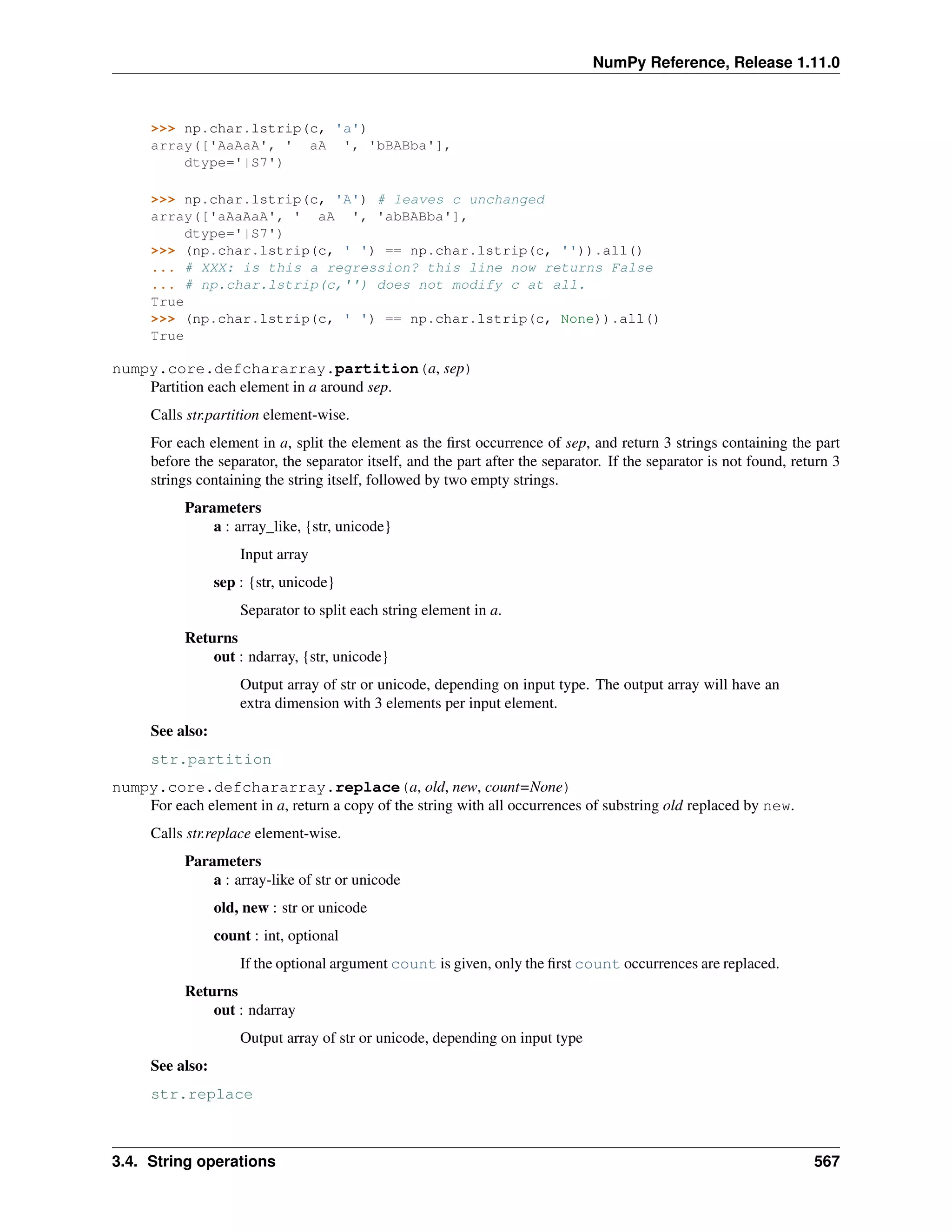 NumPy Reference, Release 1.11.0
>>> np.char.lstrip(c, 'a')
array(['AaAaA', ' aA ', 'bBABba'],
dtype='|S7')
>>> np.char.lstrip(c, 'A') # leaves c unchanged
array(['aAaAaA', ' aA ', 'abBABba'],
dtype='|S7')
>>> (np.char.lstrip(c, ' ') == np.char.lstrip(c, '')).all()
... # XXX: is this a regression? this line now returns False
... # np.char.lstrip(c,'') does not modify c at all.
True
>>> (np.char.lstrip(c, ' ') == np.char.lstrip(c, None)).all()
True
numpy.core.defchararray.partition(a, sep)
Partition each element in a around sep.
Calls str.partition element-wise.
For each element in a, split the element as the first occurrence of sep, and return 3 strings containing the part
before the separator, the separator itself, and the part after the separator. If the separator is not found, return 3
strings containing the string itself, followed by two empty strings.
Parameters
a : array_like, {str, unicode}
Input array
sep : {str, unicode}
Separator to split each string element in a.
Returns
out : ndarray, {str, unicode}
Output array of str or unicode, depending on input type. The output array will have an
extra dimension with 3 elements per input element.
See also:
str.partition
numpy.core.defchararray.replace(a, old, new, count=None)
For each element in a, return a copy of the string with all occurrences of substring old replaced by new.
Calls str.replace element-wise.
Parameters
a : array-like of str or unicode
old, new : str or unicode
count : int, optional
If the optional argument count is given, only the first count occurrences are replaced.
Returns
out : ndarray
Output array of str or unicode, depending on input type
See also:
str.replace
3.4. String operations 567
 